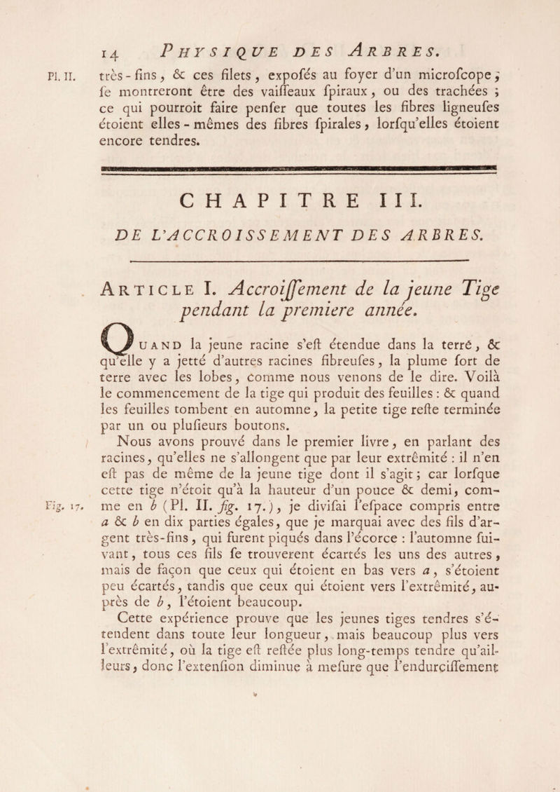 Pi. IL très-fins, & ces filets , expofés au foyer d’un microfcope^ le montreront être des vaiffeaux fpiraux, ou des trachées ; ce qui pourroit faire penfer que toutes les fibres ligneufes étoient elles - mêmes des fibres fpirales, lorfqu’elies étoient encore tendres. CHAPITRE I I I. DE L’ACCROISSEMENT DES ARBRES. . Article I. AccroiJJement de la jeune Tige pendant la première année. uand la jeune racine s'eft étendue dans la terré, & qu'elle y a jetté d’autres racines fibreufes, la plume fort de terre avec les lobes, comme nous venons de le dire. Voilà le commencement de la tige qui produit des feuilles : & quand les feuilles tombent en automne, la petite tige refte terminée par un ou plufieurs boutons. Nous avons prouvé dans le premier livre, en parlant des racines, qu’elles ne s’allongent que par leur extrémité : il n’en eft pas de même de la jeune tige dont il s’agit ; car lorfque cette tige n’étoit qu’à la hauteur d’un pouce & demi, com- Fig. 17. me en b (Fl. II. fig. 17.), je divifai i’efpace compris entre a & b en dix parties égales, que je marquai avec des fils d’ar¬ gent très-fins, qui furent piqués dans l’écorce : l’automne fui- vaut, tous ces fils fe trouvèrent écartés les uns des autres, mais de façon que ceux qui étoient en bas vers a, s’étoient peu écartés, tandis que ceux qui étoient vers l’extrémité, au¬ près de b y l’étoient beaucoup. Cette expérience prouve que les jeunes tiges tendres s’é¬ tendent dans toute leur longueur, mais beaucoup plus vers l’extrémité, où la tige eft reftée plus long-temps tendre qu’ail- leurs, donc l’extenfion diminue à mefure que l’endurciffement