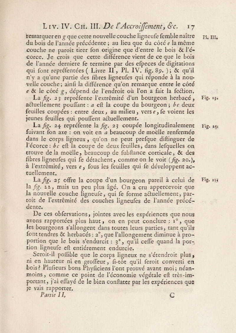 Remarquer en g que cette nouvelle couche ligneufe femble naître du bois de Tannée précédente ; au lieu que du côté e la même couche ne paroît tirer Ton origine que d’entre le bois & Té* corce. Je crois que cette différence vient de ce que le bois de l’année derniere Te termine par des efpeces de digitations qui font repréfentées ( Livre II , PI. IV. fïg. 8p. ) ; & qu’il n’y a qu’une partie des fibres ligneufes qui réponde à la nou¬ velle couche; ainfi la différence qu’on remarque entre le côté e & le côté g9 dépend de Tendroit où Ton a fait la feêtion. La fig. 23 repré fente l’extrémité d’un bourgeon herbacé , actuellement pouffant : a eft la coupe du bourgeon ; bc deux feuilles coupées : entre deux ^ au milieu, vers^fe voient les jeunes feuilles qui pouffent actuellement. Lajzg. 24 repréfente la fig. 23 coupée longitudinalement fuivant fon axe : on voit en a beaucoup de moelle renfermée dans le corps ligneux , qu’on ne peut prefque diftinguer de l’écorce : bc eft la coupe de deux feuilles, dans lefquelles on trouve delà moelle, beaucoup de fubftance corticale, & des fibres ligneufes qui fe détachent, comme on le voit { fig. 20.), à Textrêmité, vers e % fous les feuilles qui fe développent ac¬ tuellement. La fig. offre la coupe d’un bourgeon pareil à celui de îa fig. zi, mais un peu plus âgé. On a cru appercevoir que la nouvelle couche ligneufe, qui fe forme actuellement, par- toit de Textrêmité des couches ligneufes de Tannée précé¬ dente. De ces obfervations, jointes avec les expériences que nous avons rapportées plus haut, on en peut conclure : i°, que les bourgeons s’allongent dans toutes leurs parties, tant qu’ils font tendres & herbacés : 20, que l’allongement diminue à pro¬ portion que le bois s’endurcit : 30, qu’il ceffe quand îa por¬ tion ligneufe eft entièrement endurcie. Seroit-il poifible que le corps ligneux ne s’étendroit plus $ ni en hauteur ni en groffeur, fi-tôt qu’il feroit converti en bois? Plufieurs bons Phyficiens l’ont prouvé avant moi; néan¬ moins , comme ce point de l’économie végétale eft très-im¬ portant, j’ai effayé de le bien conftater par les expériences que je vais rapporter. Partie il? G PI. III. Fig. agi Fig. *£< Fig.