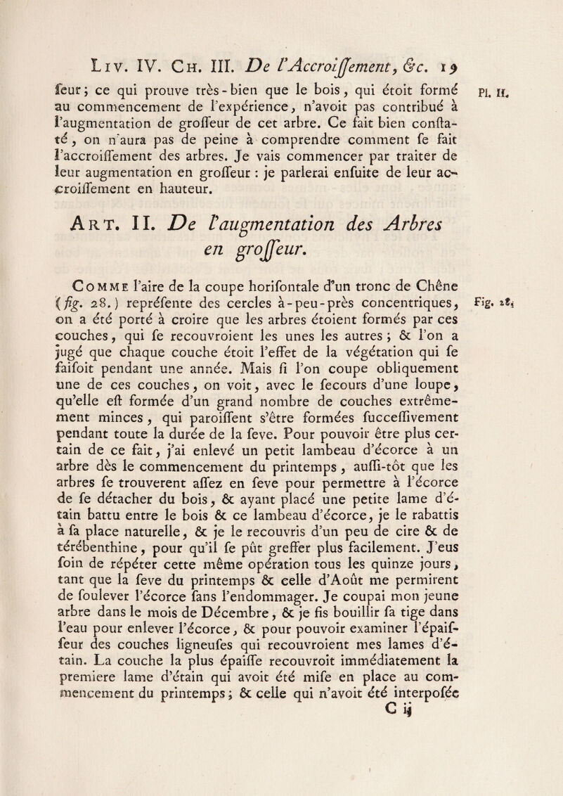 au commencement de l’expérience, n’avoit pas contribué à l’augmentation de groffeur de cet arbre. Ce fait bien confta- té, on n'aura pas de peine à comprendre comment fe fait l’accroiffement des arbres. Je vais commencer par traiter de leur augmentation en grolfeur : je parlerai enfuite de leur ac- croillement en hauteur. Art. IL De taugmentation des Arbres en grojfjeur. Comme faire de la coupe horifontale d*un tronc de Chêne (fig. 28.) repréfente des cercles à-peu-près concentriques, Fig. at* on a été porté à croire que les arbres étoient formés par ces couches, qui fe recouvroient les unes les autres ; & l’on a jugé que chaque couche étoit l’effet de la végétation qui fe faifoit pendant une année. Mais fi l’on coupe obliquement une de ces couches, on voit, avec le fecours d’une loupe, qu’elle eft formée d’un grand nombre de couches extrême¬ ment minces , qui paroiffent s’être formées fucceflivement pendant toute la durée de la feve. Pour pouvoir être plus cer- tain de ce fait, j’ai enlevé un petit lambeau d’écorce à un arbre dès le commencement du printemps , auffi-tôt que les arbres fe trouvèrent allez en feve pour permettre à l’écorce de fe détacher du bois, 6c ayant placé une petite lame d’é¬ tain battu entre le bois 6c ce lambeau d’écorce, je le rabattis à fa place naturelle, 6c je le recouvris d’un peu de cire 6c de térébenthine, pour qu’il fe pût greffer plus facilement. J’eus foin de répéter cette même opération tous les quinze jours, tant que la feve du printemps ôc celle d’Août me permirent de foulever l’écorce fans l’endommager. Je coupai mon jeune arbre dans le mois de Décembre, ôc je fis bouillir fa tige dans l’eau pour enlever l’écorce, ôc pour pouvoir examiner l’épaif- feur des couches ligneufes qui recouvroient mes lames d’é¬ tain. La couche la plus épaiffe recouvroit immédiatement la première lame d’étain qui avoit été mife en place au com¬ mencement du printemps ; ôc celle qui n’avoit été interpofée