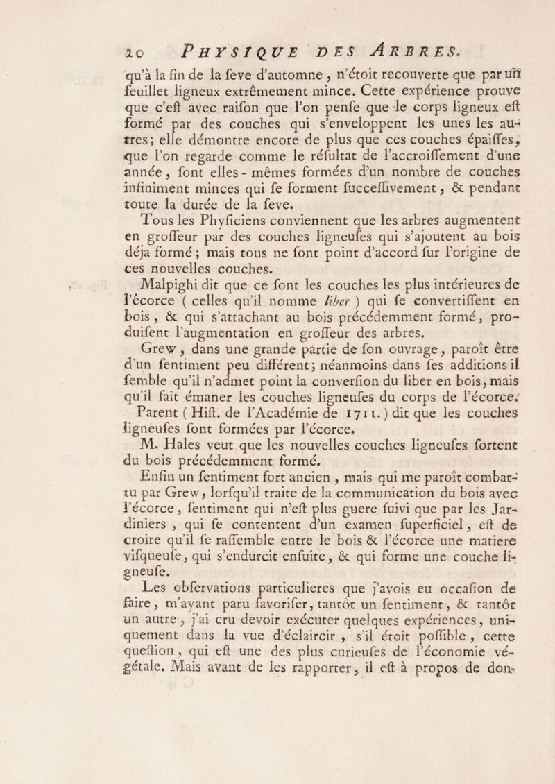 qu’à la fin de la feve d’automne , n’étoit recouverte que parmi feuillet ligneux extrêmement mince. Cette expérience prouve que c’eft avec raifon que l’on penfe que le corps ligneux eft formé par des couches qui s’enveloppent les unes les au-; très; elle démontre encore de plus que ces couches épaiffes, que l’on regarde comme le réfultat de l’accroiffement d’une année, font elles-mêmes formées d’un nombre de couches infiniment minces qui fe forment fucceflivement, & pendant toute la durée de la feve. Tous les Phyficiens conviennent que les arbres augmentent en groffeur par des couches ligneufes qui s’ajoutent au bois déjà formé ; mais tous ne font point d’accord fur l’origine de ces nouvelles couches. Malpighi dit que ce font les couches les plus intérieures de l’écorce ( celles qu’il nomme liber ) qui fe convertiffent en bois, & qui s’attachant au bois précédemment formé, pro- duifent l’augmentation en groffeur des arbres. Grew, dans une grande partie de fon ouvrage, paroît être d’un fentiment peu différent; néanmoins dans fes additions il femble qu’il n’admet point la converfion du liber en bois, mais qu’il fait émaner les couches ligneufes du corps de l’écorce. Parent ( Hift. de l’Académie de 1711.) dit que les couches ligneufes font formées par l’écorce. M. Haies veut que les nouvelles couches ligneufes fortent du bois précédemment formé. Enfin un fentiment fort ancien , mais qui me paroît combat¬ tu par Grew, lorfqu’il traite de la communication du bois avec l’écorce, fentiment qui n’eft plus guere fuivi que par les Jar¬ diniers , qui fe contentent d’un examen fuperficiel, eft de croire qu’il fe raffemble entre le bois & l’écorce une matière vifqueufe, qui s’endurcit enfuite, & qui forme une couche li- ^neufe. O Les obfervations particulières que J’avois eu occafion de faire, m’ayant paru favorifer, tantôt un fentiment, & tantôt un autre , j’ai cru devoir exécuter quelques expériences, uni¬ quement dans la vue d’éclaircir , s’il étoit poffible , cette queftion, qui eft une des plus curieufes de l’économie vé¬ gétale. Mais avant de les rapporter, il eft à propos de doiv