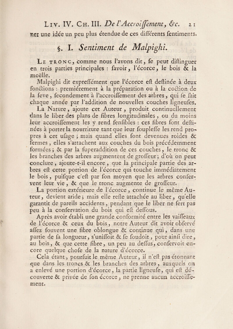 net une idée un peu plus étendue de ces différents fentiments* §. I. Sentiment de MalpighL Le tronc, comme nous Pavons dit* fe peut diftinguet en trois parties principales : favoir, Pécorce, le bois & la moelle. Maîpiglii dit expreffément que Pécorce eft: deftinée à deux fonctions : premièrement à la préparation ou à la codtion de la feve , fecondement à Paccroiffement des arbres , qui fe fait chaque année par Paddition de nouvelles couches ligneufes. La Nature, ajoute cet Auteur , produit continuellement dans le liber des plans de fibres longitudinales , ou du moins leur accroiffement les y rend fenfibles : ces fibres font defti- nées à porter la nourriture tant que leur foupîeffe les rend pro^ près à cet ufage ; mais quand elles font devenues roides & fermes , elles s'attachent aux couches du bois précédemment formées ; & par la foperaddition de ces couches * le tronc & les branches des arbres augmentent de groffeur; d’où on peut conclure, ajoute-t-il encore , que la principale partie des ar¬ bres eft cette portion de Pécorce qui touche immédiatement le bois , puifque c’eft par fon moyen que les arbres confer¬ vent leur vie , & que le tronc augmente de groffeur» La portion extérieure de Pécorce , continue le même Au¬ teur , devient aride; mais elle relie attachée au liber, qu'elle garantit de pareils accidents, pendant que le liber ne fert pas peu à la confervation du bois qui eft deffous* Après avoir établi une grande conformité entre les vaiffeaux de Pécorce & ceux du bois, notre Auteur dit avoir obfervé allez fouvent une fibre obîongue fie continue qui , dans une partie de fa longueur, s’uniffoit & fe foudoit , pour ainfi dire, au bois, & que cette fibre, un peu au deffus, confervoit en¬ core quelque chofe de la nature d'écorce» Cela étant 5 pourfuit le même Auteur, il n’eft pas étonnant que dans les troncs & les branches des arbres, auxquels on a enlevé une portion d’écorce, la partie ligneufe, qui eft dé¬ couverte & privée de fon écorce , ne prenne aucun accroiffe¬ ment.