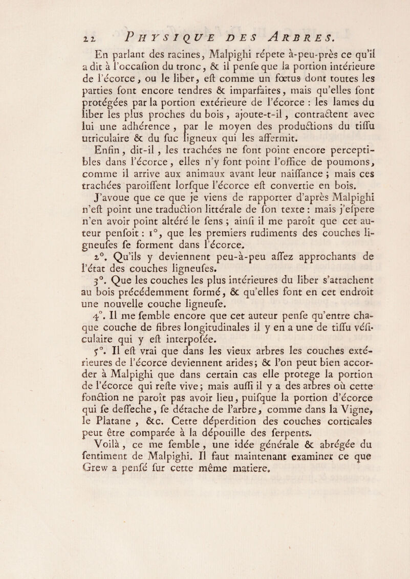 En parlant des racines, Malpighi répété à-peu-près ce qu'il a dit à roccafion du tronc, ôc il penlèque la portion intérieure de l’écorce, ou le liber, eft comme un fœtus dont toutes les parties font encore tendres & imparfaites, mais qu’elles font protégées par la portion extérieure de l’écorce : les lames du liber les plus proches du bois , ajoute-t-il, contractent avec lui une adhérence , par le moyen des productions du tiffu utricuiaire & du fuc ligneux qui les affermit. Enfin, dit-il , les trachées ne font point encore percepti¬ bles dans l’écorce, elles n’y font point l’office de poumons, comme il arrive aux animaux avant leur naiffance ; mais ces trachées parodient lorfque l’écorce eft convertie en bois. J’avoue que ce que je viens de rapporter d’après Malpighi n’eft point une traduction littérale de fon texte : mais j’efpere n’en avoir point altéré le fens ; ainfi il me paroît que cet au¬ teur penfoit : i°, que les premiers rudiments des couches li- gneufes fe forment dans l’écorce, 2°. Qu’ils y deviennent peu-à-peu allez approchants de l’état des couches ligneufes. 3°. Que les couches les plus intérieures du liber s’attachent au bois précédemment formé, ôc qu’elles font en cet endroit une nouvelle couche ligneufe. 4°. Il me femble encore que cet auteur penfe qu’entre cha¬ que couche de fibres longitudinales il y en a une de tiffu véfi- culaire qui y eft interpolée. y°. Il eft vrai que dans les vieux arbres les couches exté¬ rieures de l’écorce deviennent arides; ôc Pon peut bien accor¬ der à Malpighi que dans certain cas elle protégé la portion de l’écorce qui refte vive; mais auffi il y a des arbres où cette fonétion ne paroît pas avoir lieu, puifque la portion d’écorce qui fe deffeche, fe détache de Parbre, comme dans la Vigne, le Platane , ôte. Cette déperdition des couches corticales peut être comparée à la dépouille des ferpents. Voilà, ce me femble, une idée générale 6c abrégée du fentiment de Malpighi. Il faut maintenant examiner ce que Grew a penfé fur cette même matière.