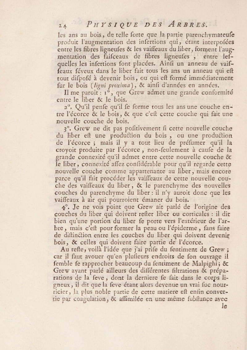 ies ans au bois, de telle forte que la partie parenchymateufe produit F augmentation des infertions qui, étant interpofées entre les fibres ligneufes & les vaiffeaux du liber^ forment l’aug¬ mentation des faifceaux de fibres ligneufes , entre les¬ quelles les infertions font placées. Ainfi un anneau de vaif¬ feaux féveux dans le liber fait tous les ans un anneau qui eft tout difpofé à devenir bois, ou qui eft formé immédiatement fur le bois (ligni proxima), & ainfi d’années en années. lime paroît : i°, que Grew admet une grande conformité entre le liber 6c le bois. 2°. Qu’il penfe qu’il fe forme tous les ans une couche en¬ tre l’écorce & le bois, & que c’efl: cette couche qui fait une nouvelle couche de bois. 3°. Grew ne dit pas pofitivement fi cette nouvelle couche du liber efl une produftion du bois , ou une production de l’écorce ; mais il y a tout lieu de préfumer qu’il la croyoit produite par l’écorce , non-feulement à caufe de la grande connexité qu’il admet entre cette nouvelle couche & le liber, connexité affez confidérable pour qu’il regarde cette nouvelle couche comme appartenante au liber, mais encore parce qu’il fait procéder les vaiffeaux de cette nouvelle cou¬ che des vaiffeaux du liber , & le parenchyme des nouvelles couches du parenchyme du liber : il n’y auroit donc que les vaiffeaux à air qui pourroient émaner du bois. 4°. Je ne vois point que Grew ait parlé de l'origine des couches du liber qui doivent refter liber ou corticales : il dit bien qu’une portion du liber fe porte vers l’extérieur de l’ar¬ bre, mais c’eft pour former la peau ou l’épiderme, fans faire de diftinétion entre ies couches du liber qui doivent devenir bois, & celles qui doivent faire partie de l’écorce. Au refte, voilà l’idée que j’ai prife du fentiment de Grew ; car il faut avouer qu’en plufieurs endroits de fon ouvrage il femble fe rapprocher beaucoup du fentiment de Malpighi; 6c Grew ayant parlé ailleurs des différentes filtrations ôc prépa¬ rations de la feve, dont la derniers fe fait dans le corps li¬ gneux , il dit aue la feve étant alors devenue un vrai fuc nour- ricier, la plus noble partie de cette matière eft enfin conver¬ tie par coagulation, & affmfiiée en une même fubftançe avec