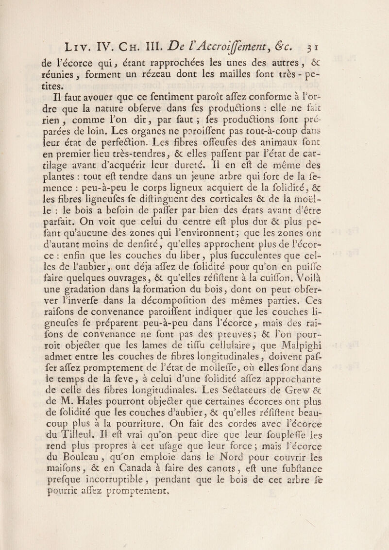 de l’écorce qui , étant rapprochées les unes des autres , & réunies , forment un rézeau dont les mailles font très - pe¬ tites. Il faut avouer que ce fentiment paroît affez conforme à l’or¬ dre que la nature obferve dans fes productions : elle ne fait rien , comme Ton dit, par faut ; fes productions font pré¬ parées de loin. Les organes ne poroiffent pas tout-à-coup dans leur état de perfection, Les fibres offeufes des animaux font en premier lieu très-tendres , & elles paffent par l’état de car¬ tilage avant d’acquérir leur dureté. Il en eft de même des plantes : tout eft tendre dans un jeune arbre qui fort de la fe- mence : peu-à-peu le corps ligneux acquiert de la folidité, & les fibres ligneufes fe diftinguent des corticales & de la moel¬ le : le bois a befoin de paffer par bien des états avant d’être parfait. On voit que celui du centre eft plus dur & plus pe¬ lant qu’aucune des zones qui l’environnent; que les zones ont d’autant moins de denfité, qu’elles approchent plus de Pécor- ce : enfin que les couches du liber, plus fucculentes que cel¬ les de l’aubier,, ont déjà affez de folidité pour qu’on en puille faire quelques ouvrages, & qu’elles réfiftent à la cuiffon. Voilà une gradation dans la formation du bois, dont on peut obfer- ver l’inverfe dans la décompofition des mêmes parties. Ces raifons de convenance paroiffent indiquer que les couches li¬ gneufes fe préparent peu-à-peu dans l’écorce, mais des rai¬ fons de convenance ne font pas des preuves ; & l’on pour- roit objeCter que les lames de tiffu cellulaire, que Malpighi admet entre les couches de fibres longitudinales, doivent paf¬ fer affez promptement de l’état de moileffe, où elles font dans le temps de la feve, à celui d’une folidité affez approchante de celle des fibres longitudinales. Les SeClateurs de Grexv & de M. Haies pourront objeCter que certaines écorces ont plus de folidité que les couches d’aubier, & qu’elles réfiftent beau¬ coup plus à la pourriture. On fait des cordes avec î’écorce du Tilleul. Il eft vrai qu’on peut dire que leur foupîeffe les rend plus propres à cet ufage que leur force ; mais l’écorce du Bouleau , qu’on emploie dans le Nord pour couvrir les maifons, & en Canada à faire des canots, eft une fubftanee prefque incorruptible, pendant que le bois de cet arbre fe pourrit affez promptement»