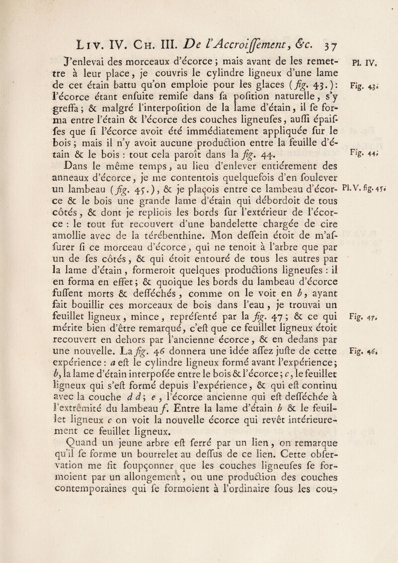 J’enlevai des morceaux d’écorce ; mais avant de les remet¬ tre à leur place, je couvris le cylindre ligneux d’une lame de cet étain battu qu’on emploie pour les glaces ( fig. 43.): l’écorce étant enfuite remife dans fa pofition naturelle, s’y greffa; & malgré l’interpolition de la lame d’étain, il fe for¬ ma entre l’étain & Pécorce des couches ligneufes, auiïi épaif- fes que fi Pécorce avoit été immédiatement appliquée fur le bois ; mais il n’y avoit aucune production entre la feuille d’é¬ tain & le bois : tout cela paroît dans la fig. 44. Dans le même temps , au lieu d’enlever entièrement des anneaux d’écorce, je me contentois quelquefois d’en foulever un lambeau {fig. 45'.), & je plaçois entre ce lambeau d'écor¬ ce & le bois une grande lame d’étain qui débordoit de tous côtés, & dont je repliois les bords fur l’extérieur de Pécor¬ ce : le tout fut recouvert d’une bandelette chargée de cire amollie avec de la térébenthine. Mon defîein étoit de m’af- furer fi ce morceau d’écorce, qui ne tenoit à l’arbre que par un de fes côtés, & qui étoit entouré de tous les autres par la lame d’étain , formeroit quelques productions ligneufes : il en forma en effet; & quoique les bords du lambeau d’écorce fuffent morts & defféchés , comme on le voit en b, ayant fait bouillir ces morceaux de bois dans Peau, je trouvai un feuillet ligneux, mince, repréfenté par la fig. 47 ; & ce qui mérite bien d’être remarqué, c’eft que ce feuillet ligneux étoit recouvert en dehors par l’ancienne écorce, & en dedans par une nouvelle. La fig. 4 6 donnera une idée affez jufte de cette expérience : a eft le cylindre ligneux formé avant Pexpérience; b, la lame d’étain interpofée entre le bois & l’écorce ; c, le feuillet ligneux qui s’eft formé depuis l’expérience, & qui eft continu avec la couche d i ; e , Pécorce ancienne qui eft defféchée à l’extrémité du lambeau f. Entre la lame d’étain b ôc le feuil¬ let li gneux c on voit la nouvelle écorce qui revêt intérieure¬ ment ce feuillet ligneux. Quand un jeune arbre eft ferré par un lien, 'on remarque qu’il fe forme un bourrelet au deffus de ce lien. Cette obfer- vation me lit foupçonner que les couches ligneufes fe for¬ maient par un allongement, ou une production des couches contemporaines qui fe formaient à l’ordinaire fous les cou? PI. IV, Fig. 43* Fig. 44; PL V. fig. 4 U Fig. 47* Fig.