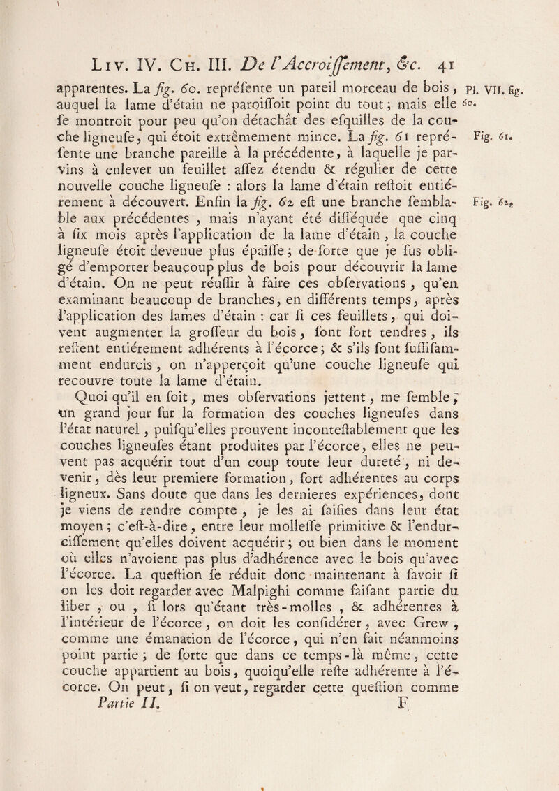 apparentes. La fig. 60. repréfente un pareil morceau de bois, pj. yn, auquel la lame d’érain ne paroiffoit point du tout ; mais elle é(?. fe montroit pour peu qu’on détachât des efquilles de la cou¬ che ligneufe, qui étoit extrêmement mince. La fig. 61 repré- Fig. 61 fente une branche pareille à la précédente, à laquelle je par¬ vins à enlever un feuillet alfez étendu & régulier de cette nouvelle couche ligneufe : alors la lame d’étain reftoit entiè¬ rement à découvert. Enfin la fig. 6z eft une branche fembla- Fig. 6z ble aux précédentes , mais n’ayant été difléquée que cinq â fix mois après l’application de la lame d’étain , la couche ligneufe étoit devenue plus épaiffe ; de forte que je fus obli¬ gé d’emporter beaucoup plus de bois pour découvrir la lame d’étain. On ne peut réuflîr à faire ces obfervations , qu’en examinant beaucoup de branches., en différents temps , après l’application des lames d’étain : car fi ces feuillets, qui doi¬ vent augmenter la groffeur du bois , font fort tendres , ils reftent entièrement adhérents à l’écorce; & s’ils font fuffifam- ment endurcis , on n’apperçoit qu’une couche ligneufe qui recouvre toute la lame d’étain. Quoi qu’il en foit , mes obfervations jettent, me femble ^ un grand jour fur la formation des couches ligneufes dans l’état naturel , puifqu’elles prouvent inconteftablement que les couches ligneufes étant produites par l’écorce, elles ne peu¬ vent pas acquérir tout d’un coup toute leur dureté , ni de¬ venir , dès leur première formation, fort adhérentes au corps ligneux. Sans doute que dans les dernieres expériences, dont je viens de rendre compte , je les ai fai fi es dans leur état moyen ; c’efi>à-dire, entre leur molleffe primitive & l’endur¬ ci fie ment qu’elles doivent acquérir ; ou bien dans le moment où elles n’avoient pas plus d’adhérence avec le bois qu’avec l’écorce. La queftion fe réduit donc maintenant à favoir fi on les doit regarder avec Malpighi comme faifant partie du liber , ou , fi lors qu’étant très-molles , & adhérentes à l’intérieur de l’écorce, on doit les confidérer, avec Grew , comme une émanation de l’écorce, qui n’en fait néanmoins point partie; de forte que dans ce temps-là même, cette couche appartient au bois, quoiqu’elle refte adhérente à l’é¬ corce. On peut 3 fi on veut, regarder cette queftion comme Partie IL F