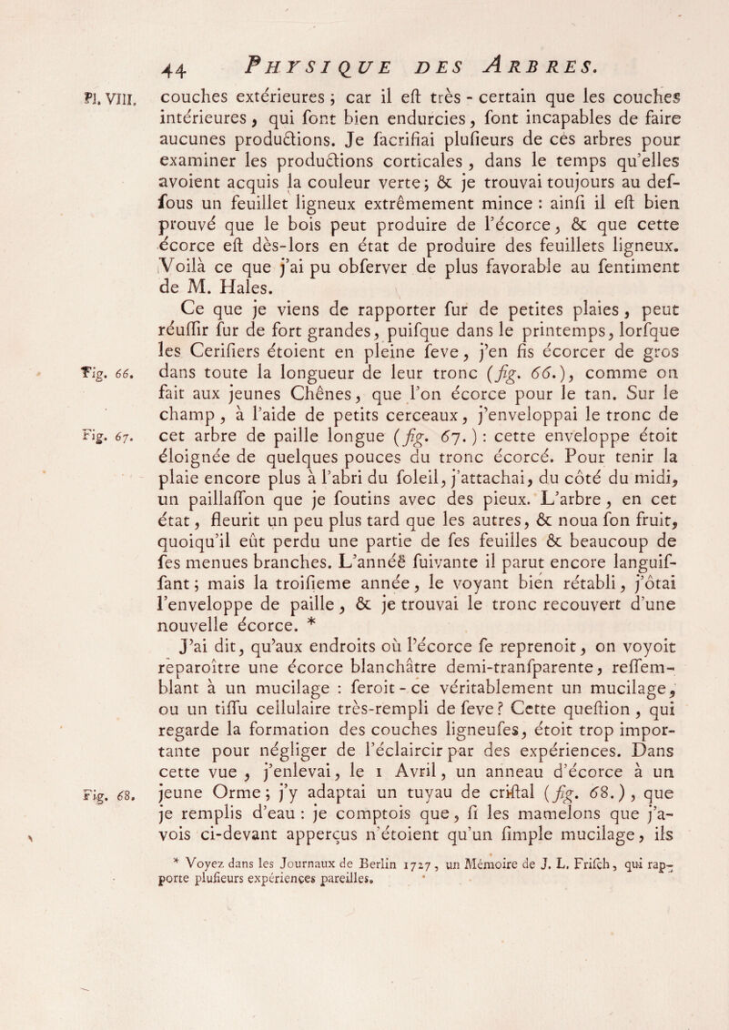 ?1. VIII. couches extérieures ; car il efl: très - certain que les couches intérieures, qui font bien endurcies, font incapables de faire aucunes productions. Je facrifiai plufieurs de ces arbres pour examiner les productions corticales , dans le temps qu’elles avoient acquis la couleur verte; & je trouvai toujours au def- fous un feuillet ligneux extrêmement mince : ainfi il efl: bien prouvé que le bois peut produire de l’écorce , & que cette écorce efl: dès-lors en état de produire des feuillets ligneux. [Voilà ce que j’ai pu obferver de plus favorable au fentiment de M. Haies. Ce que je viens de rapporter fur de petites plaies , peut réuffir fur de fort grandes , puifque dans le printemps, lorfque les Cerifiers étoient en pleine feve , j’en fis écorcer de gros Tlg. 66. dans toute la longueur de leur tronc (fig. 66.), comme on fait aux jeunes Chênes, que l’on écorce pour le tan. Sur le champ , à l’aide de petits cerceaux, j’enveloppai le tronc de Fig. 67. cet arbre de paille longue (fig. 67.): cette enveloppe étoit éloignée de quelques pouces du tronc écorcé. Pour tenir la plaie encore plus à l’abri du foleil, j’attachai, du côté du midi* un paillaflon que je foutins avec des pieux. L’arbre, en cet état, fleurit un peu plus tard que les autres, & noua fon fruit, quoiqu’il eût perdu une partie de fes feuilles & beaucoup de fes menues branches. L’annéë fuivante il parut encore languif- fant ; mais la troifieme année, le voyant bien rétabli, j’ôtai l’enveloppe de paille, & je trouvai le tronc recouvert d’une nouvelle écorce. * J’ai dit, qu’aux endroits où l’écorce fe reprenoit, on voyoit reparoître une écorce blanchâtre demi-tranfparente, reffem- blant à un mucilage : feroit - ce véritablement un mucilage, ou un tiflfu cellulaire très-rempli de feve ? Cette queftion , qui regarde la formation des couches ligneufes, étoit trop impor¬ tante pour négliger de l’éclaircir par des expériences. Dans cette vue, j’enlevai, le 1 Avril, un anneau d’écorce à un F%. 6S, jeune Orme; j’y adaptai un tuyau de criftal (fig. 68.), que je remplis d’eau: je comptois que, fi les mamelons que j’a- vois ci-devant apperçus n’étoient qu’un fimple mucilage, ils « * Voyez dans les Journaux de Berlin 1727, un Mémoire de J. L. Frifch, qui rap¬ porte plufieurs expériences pareilles.