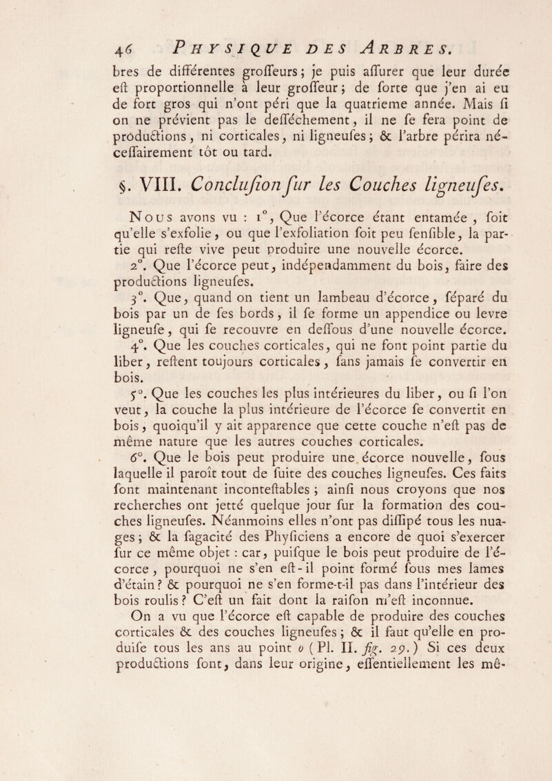 bres de différentes groffeurs ; je puis affurer que leur durée eft proportionnelle à leur groffeur; de forte que j’en ai eu de fort gros qui n’ont péri que la quatrième année. Mais fi on ne prévient pas le defféchement, il ne fe fera point de productions, ni corticales, ni ligneufes ; & l’arbre périra né- ceffairement tôt ou tard. §. VIII. Conclujionfur les Couches ligneufes. Nous avons vu : i°, Que l’écorce étant entamée , foit qu’elle s’exfolie, ou que l’exfoliation foit peu fenfible, la par¬ tie qui refte vive peut produire une nouvelle écorce. 2°. Que l’écorce peut, indépendamment du bois, faire des productions ligneufes. 3°. Que, quand on tient un lambeau d’écorce, féparé du bois par un de fes bords, il fe forme un appendice ou levre ligneufe, qui fe recouvre en deffous d’une nouvelle écorce. 4°. Que les couches corticales, qui ne font point partie du liber, relient toujours corticales , fans jamais fe convertir en bois. 5°. Que les couches les plus intérieures du liber, ou fi l’on veut, la couche la plus intérieure de l’écorce fe convertit en bois, quoiqu’il y ait apparence que cette couche n’eft pas de même nature que les autres couches corticales. 6°. Que le bois peut produire une écorce nouvelle, fous laquelle il parott tout de fuite des couches ligneufes. Ces faits font maintenant inconteftables ; ainfi nous croyons que nos recherches ont jetté quelque jour fur la formation des cou¬ ches ligneufes. Néanmoins elles n’ont pas diffipé tous les nua¬ ges ; ôc la fagacité des Phyficiens a encore de quoi s’exercer fur ce même objet : car, puifque le bois peut produire de l’é¬ corce , pourquoi ne s’en eft-il point formé fous mes lames d’étain? & pourquoi ne s’en forme-t-il pas dans l’intérieur des bois roulis ? C’eft un fait dont la raifon m’eft inconnue. On a vu que l’écorce eft capable de produire des couches corticales & des couches ligneufes ; & il faut qu’elle en pro- duife tous les ans au point o (PL IL fig. 2p.) Si ces deux productions font, dans leur origine, effentiellement les mê-