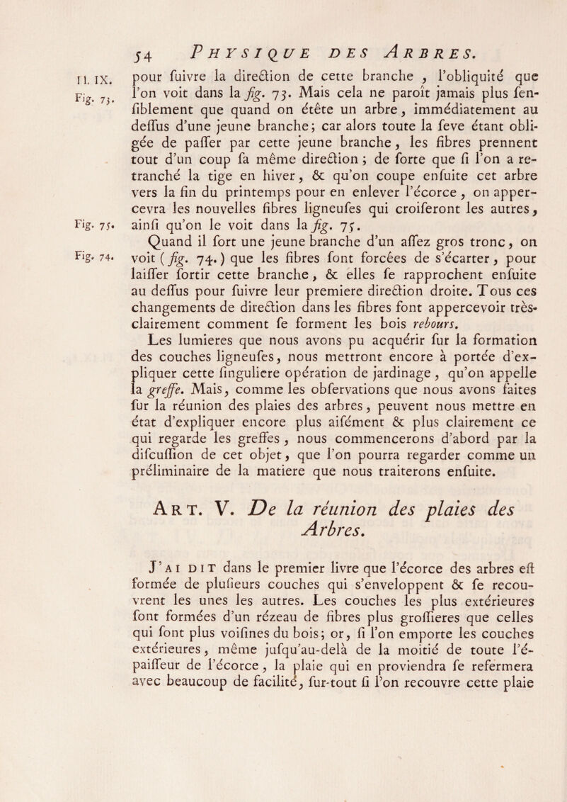 Fj&- 73. Fi g- 75* Fig* 74. Physique des Arbres. pour fuivre la diredion de cette branche , l’obliquité que l’on voit dans la fg. 73. Mais cela ne paroît jamais plus fen- fiblement que quand on étête un arbre, immédiatement au deffus d’une jeune branche; car alors toute la feve étant obli¬ gée de paffer par cette jeune branche , les fibres prennent tout d’un coup fa même direction ; de forte que fi l’on a re¬ tranché la tige en hiver, & qu’on coupe enfuite cet arbre vers la fin du printemps pour en enlever l’écorce , on apper- cevra les nouvelles fibres ligneufes qui croiferont les autres, ainfi qu’on le voit dans la Jig. 75*. Quand il fort une jeune branche d’un aflez gros tronc, on voit ( fig. 74. ) que les fibres font forcées de s’écarter, pour laiffer fortir cette branche, & elles fe rapprochent enfuite au deflus pour fuivre leur première diredion droite. Tous ces changements de diredion dans les fibres font appercevoir très- clairement comment fe forment les bois rebours. Les lumières que nous avons pu acquérir fur la formation des couches ligneufes, nous mettront encore à portée d’ex¬ pliquer cette finguliere opération de jardinage , qu’on appelle la greffe. Mais, comme les obfervations que nous avons faites fur la réunion des plaies des arbres, peuvent nous mettre en état d’expliquer encore plus aifémenr & plus clairement ce qui regarde les greffes , nous commencerons d’abord par la difcufiion de cet objet, que l’on pourra regarder comme un préliminaire de la matière que nous traiterons enfuite. Art. V. De la réunion des plaies des Arbres. J’ai dit dans le premier livre que l’écorce des arbres eft formée de plufieurs couches qui s’enveloppent ôt fe recou¬ vrent les unes les autres. Les couches les plus extérieures font formées d’un rézeau de fibres plus groiïieres que celles qui font plus voifines du bois; or, fi l’on emporte les couches extérieures, même jufqu’au-delà de la moitié de toute l’é- pailfeur de l’écorce , la plaie qui en proviendra fe refermera avec beaucoup de facilité, fur-tout fi l’on recouvre cette plaie