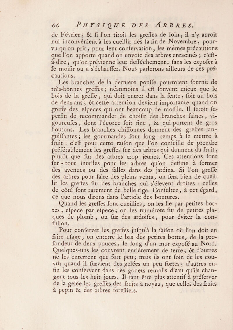 de Février; & fi l’on tiroit les greffes de loin, il n’y auroit nul inconvénient à les cueillir dès la fin de Novembre, pour¬ vu qu’on prît, pour leur confervation, les mêmes précautions que l’on apporte quand on envoie des arbres enracinés ; c’eft- à-dire, qu’on prévienne leur defféchement, fans les expoferà fe moifir ou à s’échauffer. Nous parlerons ailleurs de ces pré¬ cautions. Les branches de la derniere pouffe pourroient fournir de très-bonnes greffes ; néanmoins il eft fouvent mieux que le bois de la greffe , qui doit entrer dans la fente, foit un bois de deux ans ; & cette attention devient'importante quand on greffe des efpeces qui ont beaucoup de moelle. Il feroit fu- perflu de recommander de choifir des-branches faines, vi- goureufes, dont l’écorce foit fine , & qui portent de gros boutons. Les branches chiffonnes donnent des greffes lan- guiffantes ; les gourmandes font long-temps à fe mettre à fruit : c’eft pour cette raifon que l’on confeille de prendre préférablement les greffes fur des arbres qui donnent du fruit, plutôt que fur des arbres trop jeunes. Ces attentions font fur - tout inutiles pour les arbres qu’on deftine à former des avenues ou des falles dans des jardins. Si Ton greffe des arbres pour faire des pleins vents, on fera bien de cueil¬ lir les greffes fur des branches qui s’élèvent droites : celles de côté font rarement de belle tige. Confultez, à cet égard, ce que nous dirons dans l’article des boutures. Quand les greffes font cueillies, on les lie par petites bot¬ tes , efpece par efpece ; on les numérote fur de petites pla¬ ques de plomb , ou fur des ardoifes , pour éviter la con- fufion. Pour conferver les greffes jufqu’à la faifon où l’on doit en faire ufage , on enterre le bas des petites bottes, de la pro¬ fondeur de deux pouces, le long d’un mur expofé au Nord. Quelques-uns les couvrent entièrement de terre; & d’autres ne les enterrent que fort peu ; mais ils ont foin de les cou¬ vrir quand il furvient des gelées un peu fortes ; d’autres en¬ fin les confervent dans des godets remplis d’eau qu’ils chan¬ gent tous les huit jours. Il faut être plus attentif à préferver de la gelée les greffes des fruits à noyau, que celles des fruits à pépin & des arbres forefliers.