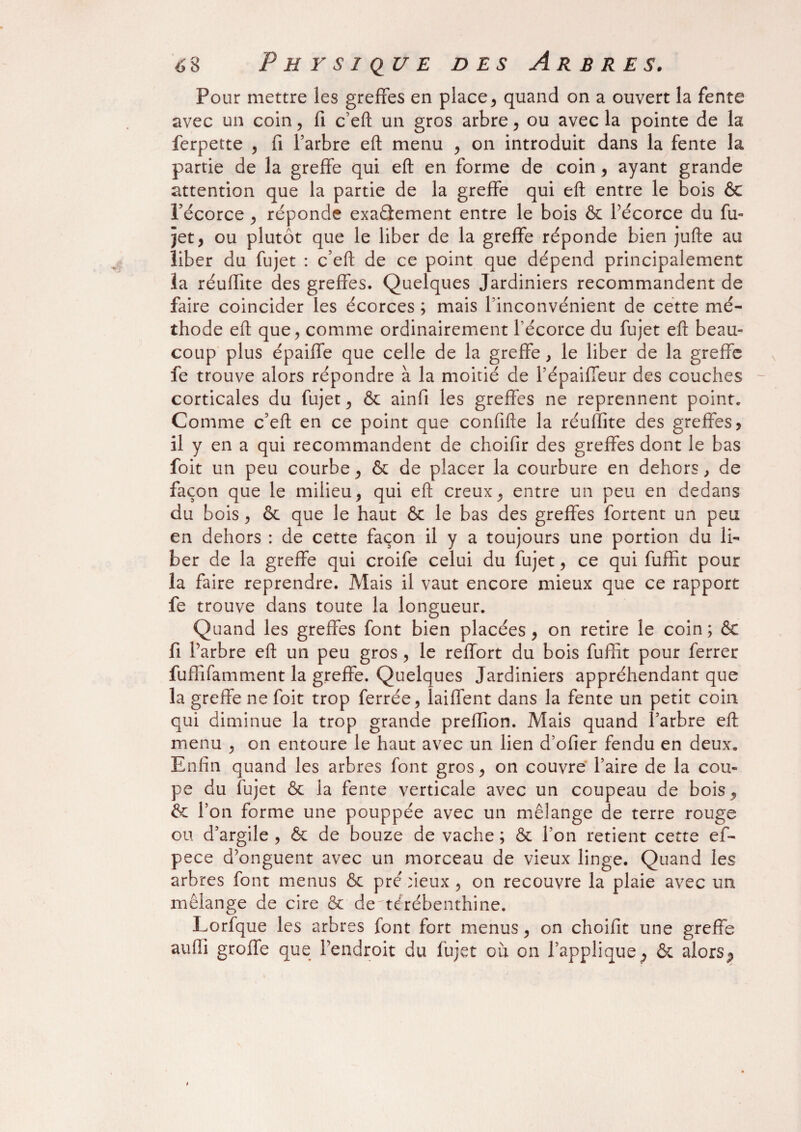 Pour mettre les greffes en place, quand on a ouvert la fente avec un coin, fi c’eft un gros arbre , ou avec la pointe de la ferpette , fi l’arbre eft menu , on introduit dans la fente la partie de la greffe qui eft en forme de coin, ayant grande attention que la partie de la greffe qui eft entre le bois & l’écorce , réponde exactement entre le bois & l’écorce du fu¬ jet, ou plutôt que le liber de la greffe réponde bien jufte au liber du fujet : c’eft de ce point que dépend principalement la réuffite des greffes. Quelques Jardiniers recommandent de faire coincider les écorces ; mais l’inconvénient de cette mé¬ thode eft que, comme ordinairement l’écorce du fujet eft beau¬ coup plus épaiffe que celle de la greffe, le liber de la greffe fe trouve alors répondre à la moitié de l’épaiffeur des couches corticales du fujet, & ainfi les greffes ne reprennent point. Comme c’efl: en ce point que confifte la réuffite des greffes? il y en a qui recommandent de choifir des greffes dont le bas foit un peu courbe, & de placer la courbure en dehors, de façon que le milieu, qui eft creux, entre un peu en dedans du bois, & que le haut & le bas des greffes fortent un peu en dehors : de cette façon il y a toujours une portion du li¬ ber de la greffe qui croife celui du fujet, ce qui fuffit pour la faire reprendre. Mais il vaut encore mieux que ce rapport fe trouve dans toute la longueur. Quand les greffes font bien placées, on retire le coin ; & fi l’arbre eft un peu gros , le reffort du bois fuffit pour ferrer fuffifamment la greffe. Quelques Jardiniers appréhendant que la greffe ne foit trop ferrée, laiffent dans la fente un petit coin qui diminue la trop grande preffion. Mais quand l’arbre eft menu , on entoure le haut avec un lien d’ofier fendu en deux. Enfin quand les arbres font gros, on couvre l’aire de la cou¬ pe du fujet & la fente verticale avec un coupeau de bois, & l’on forme une pouppée avec un mélange de terre rouge ou d’argile , & de bouze de vache ; & l’on retient cette ef- pece d’onguent avec un morceau de vieux linge. Quand les arbres font menus & pré deux, on recouvre la plaie avec un mélange de cire & de^térébenthine. Lorfque les arbres font fort menus, on choifit une greffe aufii greffe que l’endroit du fujet ou on l’appliquep & alors P