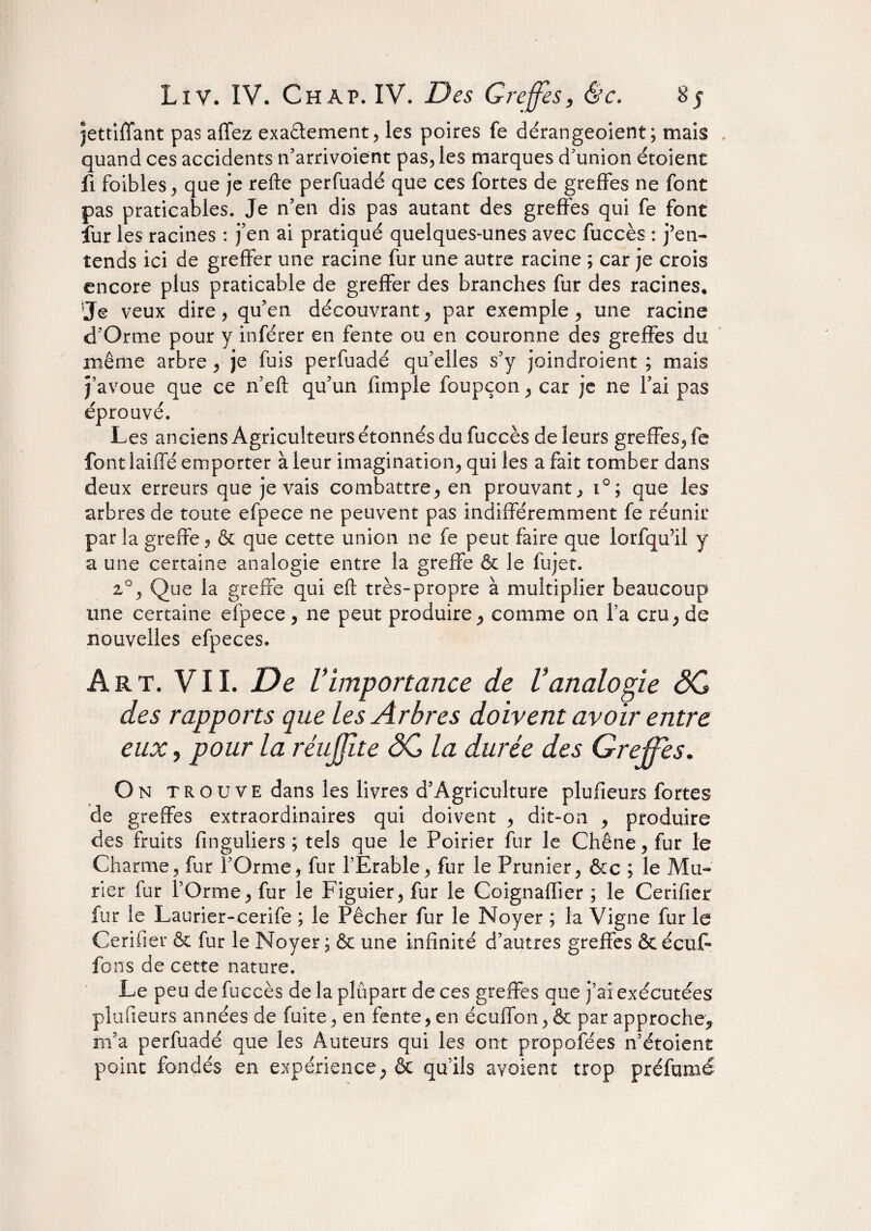 jettiffant pas allez exactement, les poires fe dérangeoient ; mais . quand ces accidents n’arrivoient pas, les marques d'union étoient fi foibles, que je relie perfuadé que ces fortes de greffes ne font pas praticables. Je n’en dis pas autant des greffes qui fe font fur les racines : j’en ai pratiqué quelques-unes avec fuccès : j’en¬ tends ici de greffer une racine fur une autre racine ; car je crois encore plus praticable de greffer des branches fur des racines. Je veux dire, qu’en découvrant, par exemple, une racine d’Orme pour y inférer en fente ou en couronne des greffes du même arbre , je fuis perfuadé qu’elles s’y joindroient ; mais j’avoue que ce n’eft qu’un (impie foupçon, car je ne l’ai pas éprouvé. Les anciens Agriculteurs étonnés du fuccès de leurs greffes, fe font laiffé emporter à leur imagination, qui les a fait tomber dans deux erreurs que je vais combattre, en prouvant, i°; que les arbres de toute efpece ne peuvent pas indifféremment fe réunir par la greffe, & que cette union ne fe peut faire que lorfqu’il y a une certaine analogie entre la greffe ôc le fujet. 20, Que la greffe qui eft très-propre à multiplier beaucoup une certaine efpece, ne peut produire, comme on l’a cru, de nouvelles efpeces. Art. VIL De Vimportance de Vanalogie SG des rapports que les Arbres doivent avoir entre eux, pour la réujjite SG la durée des Greffes. On trouve dans les livres d’Agriculture plufieurs fortes de greffes extraordinaires qui doivent , dit-on , produire des fruits finguliers ; tels que le Poirier fur le Chêne, fur le Charme, fur l’Orme, fur l’Erable, fur le Prunier, &c ; le Mû¬ rier fur l’Orme, fur le Figuier, fur le Coignaffier ; le Cerifier fur le Laurier-cerife ; le Pêcher fur le Noyer ; la Vigne fur le Cerifier & fur le Noyer ; & une infinité d’autres greffes & écuC fons de cette nature. Le peu de fuccès de la plupart de ces greffes que j’ai exécutées plufieurs années de fuite, en fente, en écuffon, & par approche, m’a perfuadé que les Auteurs qui les ont propofées n’étoient point fondés en expérience, & qu’ils avoient trop préfumé