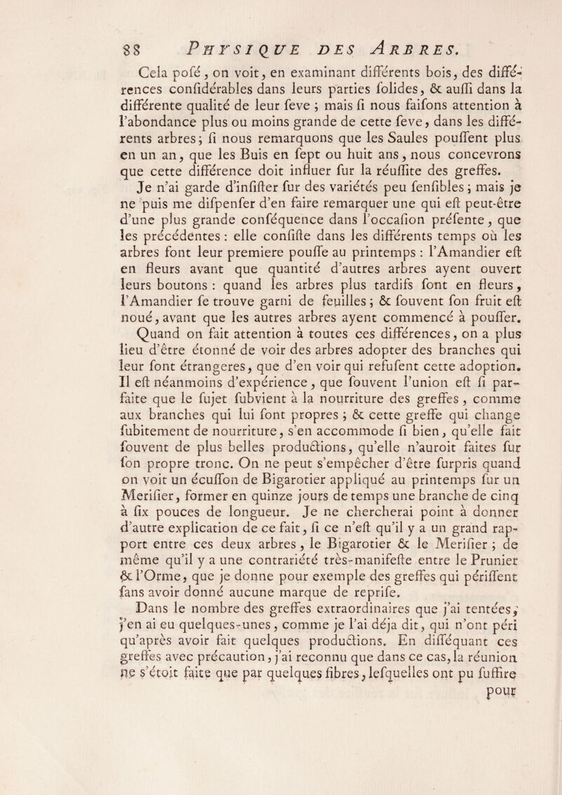 Cela pofé j on voit, en examinant différents bois, des diffé¬ rences confidérables dans leurs parties folides, & auffi dans la différente qualité de leur feve ; mais fi nous faifons attention à l’abondance plus ou moins grande de cette feve, dans les diffé¬ rents arbres; fi nous remarquons que les Saules pouffent plus en un an, que les Buis en fept ou huit ans, nous concevrons que cette différence doit influer fur la réuiïite des greffes. Je n’ai garde d’infifter fur des variétés peu fenfibles ; mais je ne puis me difpenfer d’en faire remarquer une qui eft peut-être d’une plus grande conféquence dans foccafion préfente, que les précédentes : elle confifte dans les différents temps où les arbres font leur première pouffe au printemps : l’Amandier eft en fleurs avant que quantité d’autres arbres ayent ouvert leurs boutons : quand les arbres plus tardifs font en fleurs, l’Amandier fe trouve garni de feuilles ; & fouvent fon fruit eft noué, avant que les autres arbres ayent commencé à pouffer. Quand on fait attention à toutes ces différences, on a plus lieu d’être étonné de voir des arbres adopter des branches qui leur font étrangères, que d’en voir qui refufent cette adoption. Il eft néanmoins d’expérience, que fouvent l’union eft fl par¬ faite que le fujet fubvient à la nourriture des greffes , comme aux branches qui lui font propres ; & cette greffe qui change fubitement de nourriture, s’en accommode fi bien, qu’elle fait fouvent de plus belles productions, qu’elle n’auroit faites fur fon propre tronc. On ne peut s’empêcher d’être furpris quand on voit un écuffon de Bigarotier appliqué au printemps fur un Merifier, former en quinze jours de temps une branche de cinq à fix pouces de longueur. Je ne chercherai point à donner d’autre explication de ce fait, fi ce n’eft qu’il y a un grand rap¬ port entre ces deux arbres, le Bigarotier & le Merifier; de même qu’il y a une contrariété très-manifefte entre le Prunier #e l’Orme, que je donne pour exemple des greffes qui périffent fans avoir donné aucune marque de reprife. Dans le nombre des greffes extraordinaires que j’ai tentées ; j’en ai eu quelques-unes, comme je l’ai déjà dit, qui n’ont péri qu’après avoir fait quelques productions. En difféquant ces greffes avec précaution, j’ai reconnu que dans ce cas, la réunion ne s’e'toit faite que par quelques fibres,lefquelles ont pu fuffire pour