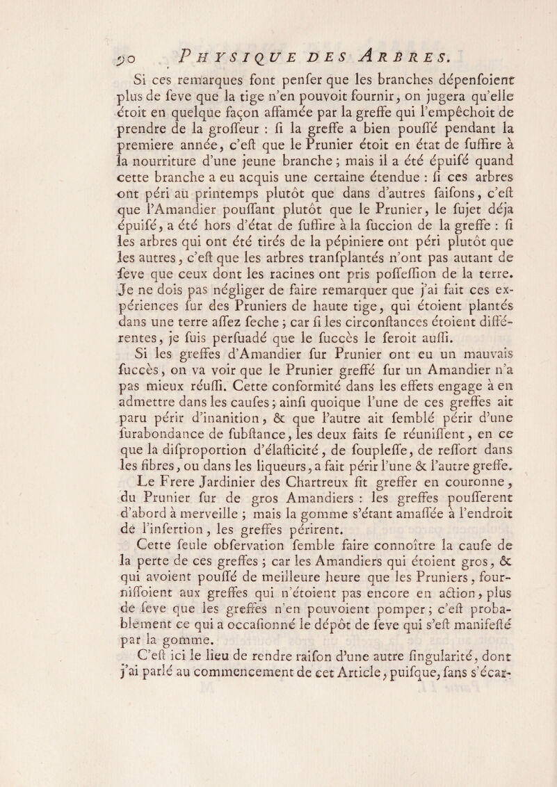 t Si ces remarques font penfer que les branches dépenfoient plus de feve que la tige n’en pouvoit fournir, on jugera qu’elle étoit en quelque façon affamée par la greffe qui l’empêchoit de prendre de la groffeur : fi la greffe a bien pouffé pendant la première année, c’eft que le Prunier étoit en état de fuffire à la nourriture d’une jeune branche ; mais il a été épuifé quand cette branche a eu acquis une certaine étendue : fi ces arbres ont péri au printemps plutôt que dans d’autres faifons, c’eft que l’Amandier pouffant plutôt que le Prunier, le fujet déjà épuifé^ a été hors d’état de fuffire à la fuccion de la greffe : fi les arbres qui ont été tirés de la pépinière ont péri plutôt que les autres, c’eft que les arbres tranfplantés n’ont pas autant de feve que ceux dont les racines ont pris poffeffion de la terre. Je ne dois pas négliger de faire remarquer que j’ai fait ces ex¬ périences fur des Pruniers de haute tige, qui étoient plantés dans une terre affez feche ; car fi les circonftances étoient diffé¬ rentes, je fuis perfuadé que le fuccès le feroit auffi. Si les greffes d’Amandier fur Prunier ont eu un mauvais fuccès, on va voir que le Prunier greffé fur un Amandier n’a pas mieux réuftî. Cette conformité dans les effets engage à en admettre dans les caufes ; ainfi quoique l’une de ces greffes ait paru périr d’inanition, & que l’autre ait femblé périr d’une îurabondance de fubftance, les deux faits fe réunifient, en ce que la difproportion d’élafticité, de foupleffe, de reflbrt dans les fibres, ou dans les liqueurs, a fait périr l’une & l’autre greffe» Le Frere Jardinier des Chartreux fit greffer en couronne, du Prunier fur de gros Amandiers : les greffes pouffèrent d’abord à merveille ; mais la gomme s’étant amaffée à l’endroit de l’infertion, les greffes périrent. Cette feule obfervation femble faire connoître la caufe de la perte de ces greffes ; car les Amandiers qui étoient gros, ôc qui avoient pouffé de meilleure heure que les Pruniers, four- niffoient aux greffes qui n étoient pas encore en aétion, plus de feve que les greffes n’en pouvoient pomper; c’eft proba¬ blement ce qui a occafionné le dépôt de feve qui s’eft manifefté par la gomme. C’eft ici îe lieu de rendre raifon d’une autre fingularité, dont j’ai parlé au commencement de cet Article ; puifque, fans s’écar-