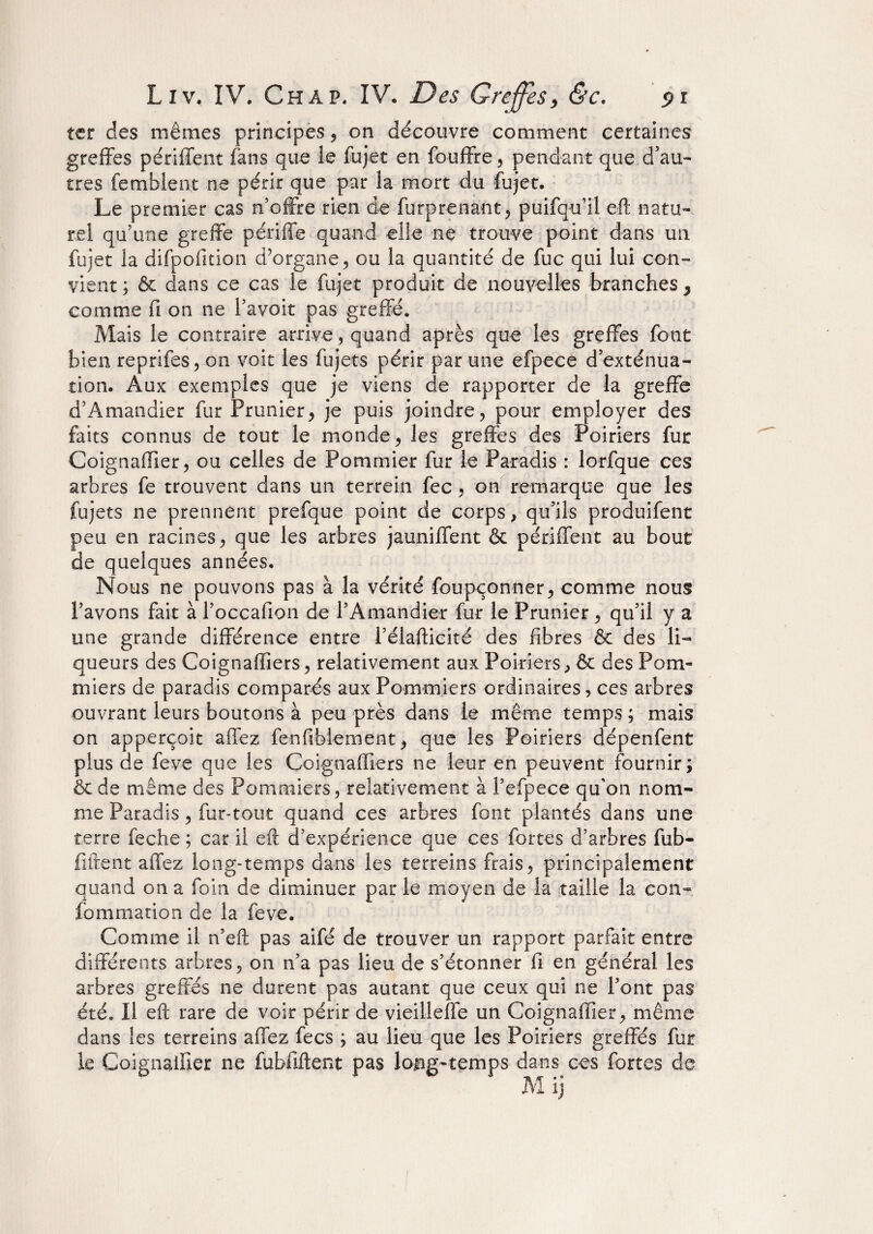 ter des mêmes principes , on découvre comment certaines greffes périffent fans que le fujet en fouffre , pendant que d’au¬ tres fembîent ne périr que par la mort du fujet. Le premier cas n'offre rien de furprenant, puifqu’il eft natu¬ rel qu’une greffe périffe quand elle ne trouve point dans un fujet la difpofition d’organe, ou la quantité de fuc qui lui con¬ vient ; & dans ce cas le fujet produit de nouvelles branches, comme fi on ne l’avoit pas greffé. Mais le contraire arrive, quand après que les greffes font bien reprifes, on voit les fujets périr par une efpece d’exténua¬ tion. Aux exemples que je viens de rapporter de la greffe d’Amandier fur Prunier, je puis joindre, pour employer des faits connus de tout le monde, les greffés des Poiriers fur Coignaiïier, ou celles de Pommier fur le Paradis : lorfque ces arbres fe trouvent dans un ter-rein fec, on remarque que les fujets ne prennent prefque point de corps, qu’ils produifent peu en racines, que les arbres jauniffent & périffent au bout de quelques années. Nous ne pouvons pas à la vérité foupçonner, comme nous l’avons fait à l’occafion de l’Amandier fur le Prunier, qu’il y a une grande différence entre l’élafticité des fibres & des li¬ queurs des Coignaffiers, relativement aux Poiriers, & des Pom¬ miers de paradis comparés aux Pommiers ordinaires, ces arbres ouvrant leurs boutons à peu près dans le même temps ; mais on apperçoit affez fenfibiement, que les Poiriers dépenfent plus de feve que les Coignaffiers ne leur en peuvent fournir; & de même des Pommiers, relativement à l’efpece qu'on nom¬ me Paradis, fur-tout quand ces arbres font plantés dans une terre feche ; car il eft d’expérience que ces fortes d’arbres fub- fiftent affez long-temps dans les terrains frais, principalement quand on a foin de diminuer par le moyen de la taille la con- fo mm a lion de la feve. Comme il n’eft pas aifé de trouver un rapport parfait entre différents arbres, on n’a pas lieu de s’étonner fi en général les arbres greffés ne durent pas autant que ceux qui ne l’ont pas été. Il eft rare de voir périr de vieilieffe un Coignaiïier, même dans les terrains affez fecs ; au lieu que les Poiriers greffés fur le Coignaiïier ne habilitent pas long-temps dans ces fortes de