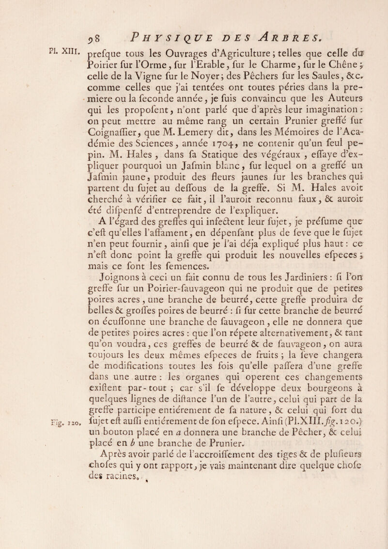 PI XIIi. prefque tous les Ouvrages d’Agriculture ; telles que celle da; Poirier fur l’Orme, fur l’Erable, fur le Charme, furie Chêne* celle de la Vigne fur le Noyer; des Pêchers fur les Saules, ôte» comme celles que j’ai tentées ont toutes péries dans la pre- • miere ou la fécondé année, je fuis convaincu que les Auteurs qui les propofent, n’ont parlé que d’après leur imagination: on peut mettre au même rang un certain Prunier greffé fur Coignafiier, que M. Lemery dit, dans les Mémoires de Y Aca¬ démie des Sciences, année 1704, ne contenir qu’un feul pé¬ pin. M. Haies , dans fa Statique des végétaux , effaye d’ex¬ pliquer pourquoi un Jafmin blanc, fur lequel on a greffé un Jafmin jaune, produit des fleurs jaunes fur les branches qui partent du fujet au deflous de la greffe. Si M. Haies avoir cherché à vérifier ce fait, il l’auroit reconnu faux > & auroit été difpenfé d’entreprendre de l’expliquer. A l’égard des greffes qui infeêtent leur fujet, je préfume que c’eft qu’elles l’affament, en dépenfant plus de feve que le fujet n’en peut fournir, ainfi que je l’ai déjà expliqué plus haut: ce n’efl donc point la greffe qui produit les nouvelles efpeccs ; mais ce font les femences. Joignons à ceci un fait connu de tous les Jardiniers : fi Y on greffe fur un Poirier-fauvageon qui ne produit que de petites poires acres, une branche de beurré, cette greffe produira de belles & groffes poires de beurré : fi fur cette branche de beurré on écuffonne une branche de fauvageon, elle ne donnera que de petites poires acres : que l’on répété alternativement, & tant qu’on voudra, ces greffes de beurré & de fauvageon, on aura toujours les deux mêmes efpeces de fruits ; la lève changera de modifications toutes les fois qu’elle paffera d’une greffe dans une autre : les organes qui opèrent ces changements exiftent par-tout; car s’il fe développe deux bourgeons à quelques lignes de diftance l’un de l’autre, celui qui part de la greffe participe entièrement de fa nature, & celui qui fort du Fig. no, fujet eft aufii entièrement de fon efpece. Ainfi (Pl.XIII.Jzg. 120.) un bouton placé en a donnera une branche de Pêcher, & celui placé en b une branche de Prunier. Après avoir parié de Faccroilfement des tiges & de plusieurs chofes qui y ont rapport; je vais maintenant dire quelque chofe des racines» %