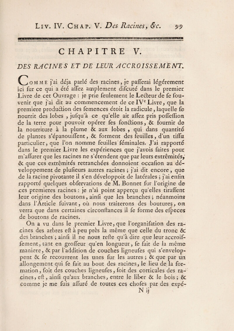 WS8BWBBK8BEB8BBBBSSSHSBSBBBB8BBB88!5SHBB^HBBB8B^B^8^S CHAPITRE V. DES RACINES ET DE LEUR ACCROISSEMENT, omme j’ai déjà parlé des racines, je pafTerai légèrement ici fur ce qui a été affez amplement difcuté dans le premier Livre de cet Ouvrage : je prie feulement le Leâeur de fe fou- venir que j’ai dit au commencement de ce IVe Livre, que la première produûion des femences étoit la radicule, laquelle fe nourrit des lobes , jufqu’à ce qu’elle ait alfez pris poffeffion de la terre pour pouvoir opérer fes fondions, & fournir de la nourriture à la plume fie aux lobes , qui dans quantité de plantes s’épanouiffent, & forment des feuilles, d’un tiffii particulier, que Pon nomme feuilles féminales. J’ai rapporté dans le premier Livre les expériences que j’avois faites pour m’aflurer que les racines ne s’étendent que par leurs extrémités,1 & que ces extrémités retranchées donnoient occafion au dé¬ veloppement de plufieurs autres racines ; j’ai dit encore, que de la racine pivotante il s’en développoit de latérales ; j’ai enfin rapporté quelques obfervations de M. Bonnet fur l’origine de ces premières racines : je n’ai point apperçu qu’elles tiraflfent leur origine des boutons, ainfi que les branches; néanmoins dans l’Article fuivant, ou nous traiterons des boutures, on verra que dans certaines circonftances il fe forme des efpeces de boutons de racines. On a vu dans le premier Livre, que l’organifation des ra¬ cines des arbres eft à peu près la même que celle du tronc fie des branches ; ainfi il ne nous refte qu’à dire que leur accroif- fement, tant en groffeur qu’en longueur, fe fait de la même maniéré, & par l'addition de couches ligneufes qui s’envelop¬ pent fie fe recouvrent les unes fur les autres ; fit que par un allongement qui fe fait au bout des racines, le lieu de la for¬ mation, foit des couches ligneufes, foit des corticales des ra¬ cines, eft, ainfi qu’aux branches, entre le liber & le bois ; fie comme je me fuis affiné de toutes ces chofes par des expé- Nij