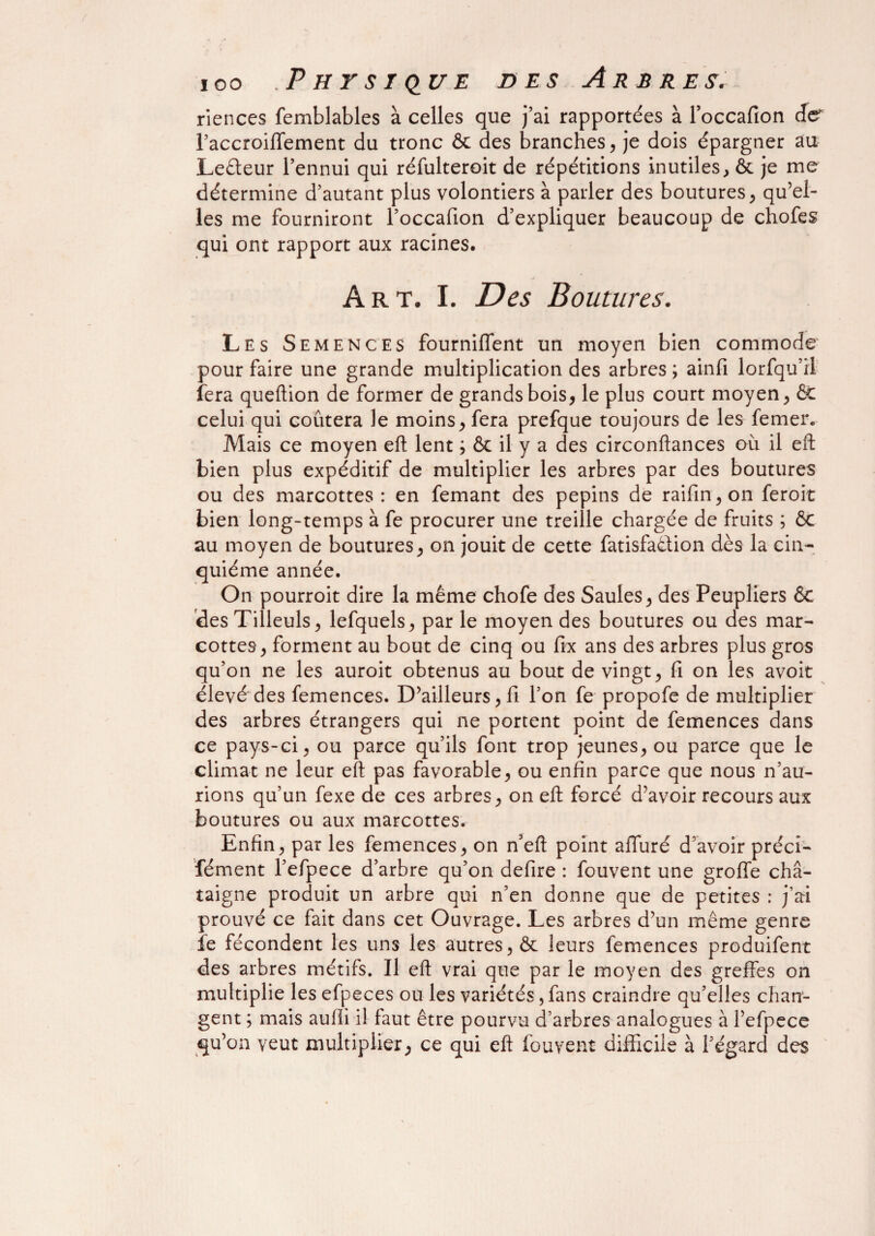 riences femblables à celles que j’ai rapportées à l’occafion de raccroilTement du tronc & des branches, je dois épargner au Leêteur l’ennui qui réfulteroit de répétitions inutiles, & je me détermine d’autant plus volontiers à parler des boutures, qu’el¬ les me fourniront l’occafion d’expliquer beaucoup de chofes qui ont rapport aux racines. Art. I. Des Boutures. Les Semences fourniffent un moyen bien commode pour faire une grande multiplication des arbres ; ainfi lorfqu’Ü fera queftion de former de grands bois, le plus court moyen, & celui qui coûtera le moins, fera prefque toujours de les femer. Mais ce moyen eft lent ; & il y a des circonftances où il eft bien plus expéditif de multiplier les arbres par des boutures ou des marcottes: en femant des pépins de raifin,on feroit bien long-temps à fe procurer une treille chargée de fruits ; & au moyen de boutures, on jouit de cette fatisfa&ion dès la cin¬ quième année. On pourroit dire la même chofe des Saules, des Peupliers & des Tilleuls, lefquels, par le moyen des boutures ou des mar¬ cottes, forment au bout de cinq ou fix ans des arbres plus gros qu’on ne les auroit obtenus au bout de vingt, fi on les avoit élevé des femences. D’ailleurs, fi l’on fe propofe de multiplier des arbres étrangers qui ne portent point de femences dans ce pays-ci, ou parce qu’ils font trop jeunes, ou parce que le climat ne leur eft pas favorable, ou enfin parce que nous n’au¬ rions qu’un fexe de ces arbres, on eft forcé d’avoir recours aux boutures ou aux marcottes. Enfin, par les femences, on n’eft point alluré d’avoir préci- fément l’efpece d’arbre qu’on defire : fouvent une groffe châ¬ taigne produit un arbre qui n’en donne que de petites : j’ai prouvé ce fait dans cet Ouvrage. Les arbres d’un même genre fe fécondent les uns les autres, & leurs femences produifent des arbres métifs. Il eft vrai que par le moyen des greffes on multiplie les efpeces ou les variétés, fans craindre qu’elles chan¬ gent ; mais aufii il faut être pourvu d’arbres analogues à l’efpece qu’on veut multiplier, ce qui eft fouvent difficile à l’égard des