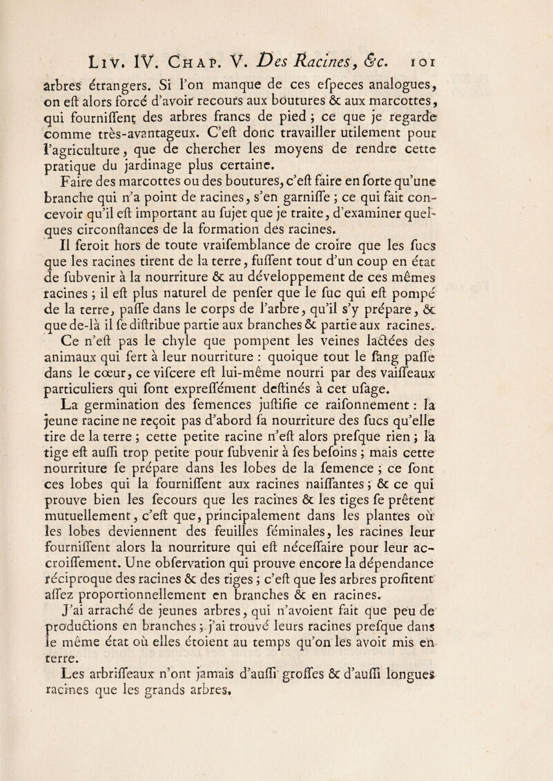 ârbres étrangers. Si Ton manque de ces efpeces analogues, on eft alors forcé d’avoir recours aux boutures ôc aux marcottes, qui fourniffent des arbres francs de pied ; ce que je regarde comme très-avantageux. C’eft donc travailler utilement pour l’agriculture, que de chercher les moyens de rendre cette pratique du jardinage plus certaine. Faire des marcottes ou des boutures, c’eft faire en forte qu’une branche qui n’a point de racines, s’en garnilfe ; ce qui fait con¬ cevoir qu’il eft important au fujet que je traite, d’examiner quel¬ ques circonftances de la formation des racines. Il feroit hors de toute vraifemblance de croire que les fucs que les racines tirent de la terre, fuffent tout d’un coup en état de fubvenir à la nourriture & au développement de ces mêmes racines ; il eft plus naturel de penfer que le fuc qui eft pompé de la terre, paffe dans le corps de l’arbre, qu’il s’y prépare, ôc quede-là il fe distribue partie aux branches & partie aux racines. Ce n’eft pas le chyle que pompent les veines laûées des animaux qui fert à leur nourriture : quoique tout le fang paffe dans le cœur, ce vifcere eft lui-même nourri par des vaiffeaux particuliers qui font expreflément deftinés à cet ufage. La germination des femences juftifie ce raifonnement : là jeune racine ne reçoit pas d’abord fa nourriture des fucs qu’elle tire de la terre ; cette petite racine n’eft alors prefque rien ; la tige eft auffi trop petite pour fubvenir à fes befoins ; mais cette nourriture fe prépare dans les lobes de la femence ; ce font ces lobes qui la fourniffent aux racines nailfantes ; 6c ce qui prouve bien les fecours que les racines ôc les tiges fe prêtent mutuellement, c’eft que, principalement dans les plantes od les lobes deviennent des feuilles féminales, les racines leur fourniffent alors la nourriture qui eft néceffaire pour leur âc- croiffement. Une obfervation qui prouve encore la dépendance réciproque des racines ôc des tiges ; c’eft que les arbres profitent affez proportionnellement en branches ôc en racines. J’ai arraché de jeunes arbres, qui n’avoient fait que peu de productions en branches ; j’ai trouvé leurs racines prefque dans ie même état où elles étoient au temps qu’on les avoit mis en terre. Les arbriffeaux n’ont jamais d’aufti' groffes ôc d’auffi longues racines que les grands arbres.