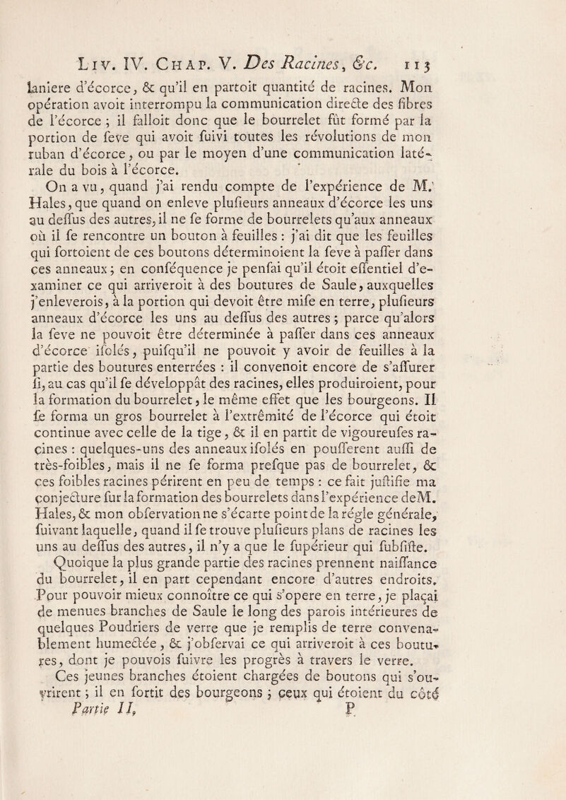 lanière d’écorce, & qu’il en partait quantité de racines. Mon opération avoit interrompu la communication direête des fibres de Pécoree ; il falloir donc que le bourrelet fut formé par la portion de feve qui avoit fuivi toutes les révolutions de mon ruban d’écorce, ou par le moyen d’une communication laté¬ rale du bois à l’écorce. On a vu 5 quand j’ai rendu compte de l’expérience de M.1 Haies, que quand on enleve plufieurs anneaux d’écorce les uns au déifias des autres, il ne fe forme de bourrelets qu’aux anneaux où il fe rencontre un bouton à feuilles : j’ai dit que les feuilles qui fortoient de ces boutons déterminoient la feve à palier dans ces anneaux ; en conféquençe je penfai qu’il étoit effentiel d’e¬ xaminer ce qui arriverait à des boutures de Saule, auxquelles j’enleverois, à la portion qui devoit être mife en terre, plufieurs anneaux d’écorce les uns au déifias des autres ; parce qu’alors la feve ne pouvoir être déterminée à palier dans ces anneaux d’écorce ifolés, puifqu’il ne pouvoir y avoir de feuilles à la partie des boutures enterrées : il convenoit encore de s’affurer li, au cas qu’il fe développât des racines, elles produiroient, pour la formation du bourrelet, le même effet que les bourgeons. Il £q forma un gros bourrelet à l’extrémité de l’écorce qui étoit continue avec celle de la tige, & il en partit de vigoureufes ra¬ cines : quelques-uns des anneaux ifolés en pouffèrent aulïi de très-foibles, mais il ne fe forma prefque pas de bourrelet, & ces foibles racines périrent en peu de temps : ce fait jufîifie ma conjecture fur la formation des bourrelets dans l’expérience deM. Haies, & mon obfervationne s’écarte point de la régie générale, fuivant laquelle, quand il fe trouve plufieurs plans de racines les uns au deffus des autres, il n’y a que le fupérieur qui fubfifte. Quoique la plus grande partie des racines prennent naiffance du bourrelet, il en part cependant encore d’autres endroits. Pour pouvoir mieux connaître ce qui s’opère en terre, je plaçai de menues branches de Saule le long des parois intérieures de quelques Poudriers de verre que je remplis de terre convena¬ blement humeêtée, & j’obfervai ce qui arriveroit à ces houtu-* jres, dont je pouvais fuivre les progrès à travers le verre. Ces jeunes branches étoient chargées de boutons qui s’ou- yrirent ; il en fortit des bourgeons $ ceux qui étoient du côté Parue l L P