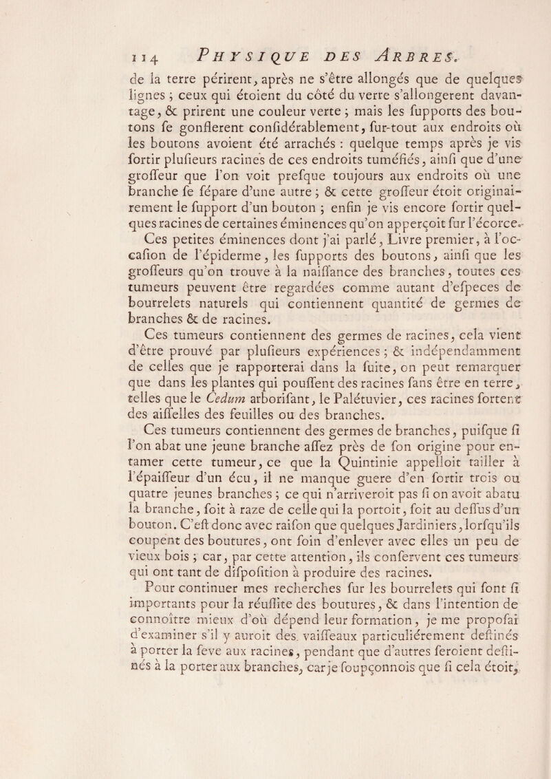 de la terre périrent , après ne s’être allongés que de quelques- lignes ; ceux qui étoient du côté du verre s’allongèrent davan¬ tage, & prirent une couleur verte ; mais les fupports des bou¬ tons fe gonflèrent confidérablement, fur-tout aux endroits où les boutons avoient été arrachés : quelque temps après je vis fortir plufieurs racines de ces endroits tuméfiés, ainfi que d’une groffeur que l’on voit prefque toujours aux endroits où une branche fe fépare d’une autre ; & cette groffeur étoit originai¬ rement le fupport d’un bouton ; enfin je vis encore fortir quel¬ ques racines de certaines éminences qu’on apperçoit fur l’écorce. Ces petites éminences dont j’ai parlé, Livre premier, à foc- cafion de l’épiderme, les fupports des boutons , ainfi que les groffeurs qu’on trouve à la naiffance des branches, toutes ces tumeurs peuvent être regardées comme autant d’efpeces de bourrelets naturels qui contiennent quantité de germes de branches & de racines. Ces tumeurs contiennent des germes de racines, cela vient d’être prouvé par plufieurs expériences ; & indépendamment de celles que je rapporterai dans la fuite, on peut remarquer que dans les plantes qui pouffent des racines fans être en terre, telles que le Cedum arborifant, le Palétuvier, ces racines fortent des aiffelies des feuilles ou des branches. Ces tumeurs contiennent des germes de branches, puifque fi l’on abat une jeune branche allez près de fon origine pour en¬ tamer cette tumeur, ce que la Quintinie appelloit tailler à l’épaiffeur d’un écu, il ne manque guere d’en fortir trois ou quatre jeunes branches ; ce qui n’arriveroit pas fi on avoir abatu la branche, foit à raze de celle qui la portoit,foit au deffusd’un bouton. C’eft donc avec raifon que quelques Jardiniers, lorfqu’ils coupent des boutures, ont foin d’enlever avec elles un peu de vieux bois ; car, par cette attention, ils confervent ces tumeurs qui ont tant de difpofition à produire des racines. Pour continuer mes recherches fur les bourrelets qui font fi importants pour la réuflite des boutures, & dans l’intention de connoître mieux d’où dépend leur formation, je me propofai d’examiner s’il y auroit des. vaiffeaux particuliérement defiinés a porter la feve aux racines, pendant que d’autres feroient defii- nés à la porter aux branches, car je foupçonnois que fi cela étoit,