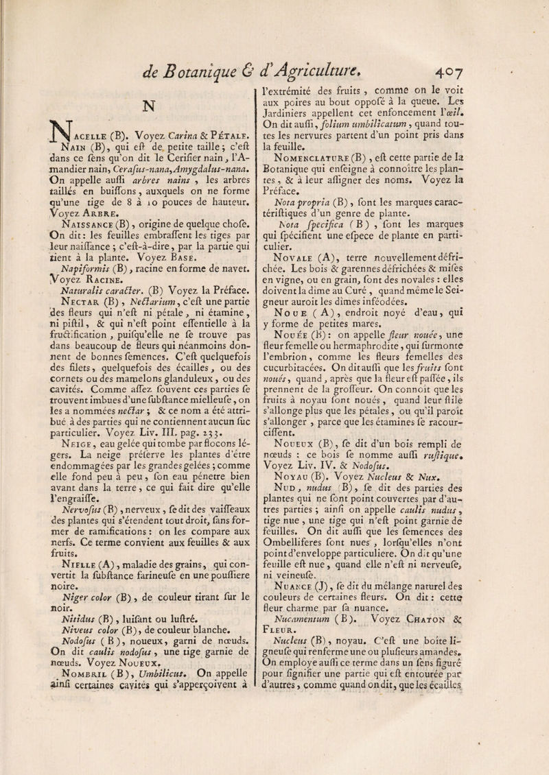 N ^^Jacïlle (B). Voyez Cartna & Pétale. Nain (B), qui eft de petite tailie ; c’eft dans ce fens qu’on dit le Cerifier nain, l’A¬ mandier nain, Cerafus-nana^Amygdalus-nana. On appelle aufti arbres nains , les arbres taillis en buiffons, auxquels on ne forme qu’une tige de 8 à 10 pouces de hauteur. Voyez Arbre. Naissance (B), origine de quelque chofe. On dit : les feuilles embralTent les tiges par leur nailTance ; c’eft-à-dire, par la partie qui tient à la plante. Voyez Base. N api for mis (B), racine en forme de navet. Voyez Racine. Naturalis cara£ler. (B) Voyez la Préface. Nectar (B), Netlarium^ c’eft une partie des fleurs qui n’eft ni pétale, ni étamine, ni piflil, & qui n’eft point elfentielle à la frudification , puifqu’elle ne le trouve pas dans beaucoup de fleurs qui néanmoins don¬ nent de bonnes femences. C’eft quelquefois des filets, quelquefois des écailles, ou des cornets ou des mamelons glanduleux, ou des cavités. Comme aftez feuvent ces parties fe trouvent imbues d’une fubftance mielleufe, on les a nommées neflar ; & ce nom a été attri¬ bué à des parties qui ne contiennentaucun fuc particulier. Voyez Liv. III. pag. 233. NEiGE, eau gelée qui tombe par flocons lé¬ gers. La neige préferve les plantes d’être endommagées par les grandes gelées ; comme elle fond peu à peu, fon eau pénétré bien avant dans la terre, ce qui fait dire qu’elle l’engraiffe. Nervofus (B), nerveux, ledit des vaiffeaux des plantes qui s’étendent tout droit, fans for¬ mer de ramifications : on les compare aux nerfs. Ce terme convient aux feuilles & aux fruits. Nielle (A) , maladie des grains, qui con¬ vertit la febftance farineufe en une pouflTiere noire. Niger color (B) , de couleur tirant fur le noir. Nitidus (B), luifànt ou luftré. Niveus color (B), de couleur blanche. Nodofus (B), noueux, garni de nœuds. On dit caulis nodofus, une tige garnie de nœuds. Voyez Noueux. Nombril (B), Umbilicus• On appelle ainfi certaines cavités qui s’apperqoivent à l’extrémité des fruits , comme 011 le voit aux poires au bout oppofé à la queue. Les Jardiniers appellent cet enfoncement l’œil» On dit aufii, folium umbilicatwm , quand tou¬ tes les nervures partent d’un point pris dans la feuille. Nomenclature (B) , eft cette partie de la Botanique qui enfeigne à connoître les plan¬ tes, & à leur aflfigner des noms. Voyez la Préface. Nota propria (B) , font les marques carac- tériftiques d’un genre de plante. Nota fpecifica fB) , font les marques qui fpécifient une efpece de plante en parti¬ culier. Nova le (A), terre nouvellement défri¬ chée. Les bois & garennesdéfrichées & mifes en vigne, ou en grain, font des novales : elles doivent la dime au Curé , quand même le Sei¬ gneur auroit les dîmes inféodées. Noue (A), endroit noyé d’eau, qui y forme de petites mares. Nouée (B): on appelle fleur nouée, une fleur femelle ou hermaphrodite, qui furmonte l’embrion, comme les fleurs femelles des cucurbitacées, Onditaufli que les fruits font noués, quand , après que la fleur efl: paflee , ils prennent de la groffeur. On connoît que les fruits à noyau font noués , quand leur Aile s’allonge plus que les pétales, ou qu’il parok s’allonger , parce que les étamines fe racour- ciiïent. Noueux (B), fe dit d’un bois rempli de nœuds : ce bois fe nomme auflfi rufiique• Voyez Liv. IV. & Nodofus, Noyau (B). Voyez Nucléus & Nux. Nud, nudus (B), fe dit des parties des plantes qui ne font point couvertes par d’au¬ tres parties ; ainfi on appelle caulis nudus, tige nue , une tige qui n’eft point garnie de feuilles. On dit aufti que les femences des Ombelliferes font nues , lorfeu’elles n’ont JL pointd’enveloppe particulière. On dit qu’une feuille eft nue, quand elle n’eft ni nerveufe^ ni veineufe. Nuance (J), fe dit du mélange naturel des couleurs de certaines fleurs. On dit : cette fleur charme par fa nuance. Nucamentum (B). Voyez Chaton 8c Fleur. Nucléus (B), noyau. C’eft une boîte li- gneufe qui renferme une ou plufieurs amandes. On employé auflî ce terme dans un fens figure pour lignifier une partie qui eft entourée par d’autres, comme quand on dit , que les écailles