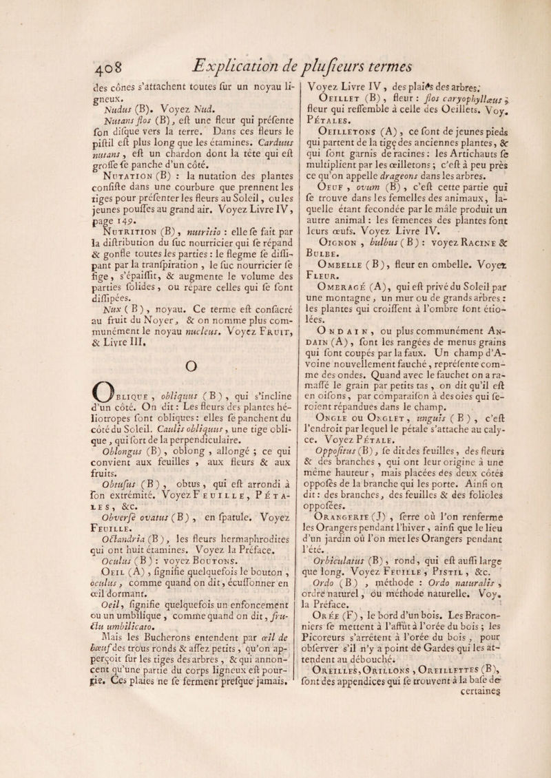 des cônes s’attachent toutes fur un noyau li¬ gneux. jsludus (B). Voyez Nud, Nutansflos (B), eft une fleur qui prétente Ton difque vers la terre. Dans ces fleurs le piftil eff plus long que les étamines. Carduus nittans, efl; un chardon dont la tête qui efl groffefe panche d’un côté. Nutation (B) : la nutation des plantes confifte dans une courbure que prennent les tiges pour préfenter les fleurs au Soleil, ou les jeunes pouffes au grand air. Voyez Livre IV, page i42» Nutrition (B) , nutrhio : elle fê fait par la diftribution du tue nourricier qui fe répand tk gonfle toutes les parties : le flegme te difli- pant par la tranlpiration , le fuc nourricier Ce flge, s’épaiflit, & augmente le volume des parties folides, ou répare celles qui te font diffipées. 1Wux ( B ), noyau. Ce terme efl contâcré au fruit du Noyer j & on nomme plus com¬ munément le noyau nucléus. Voyez Fruit, & Livre III. o Oblique, obliquât (B), qui s’incline d’un côté. On dit: Les fleurs des plantes hé¬ liotropes font obliques: elles fepanchentdu côté du Soleil. Caulis obliquus , une tige obli¬ que , qui fort de la perpendiculaire. Oblongus (B) , oblong , allongé ; ce qui convient aux feuilles , aux fleurs & aux fruits. Obtufus (B) , obtus, qui efl arrondi à îon extrémité. Voyez F e u i l l e , Péta¬ les, &c. Obverfè ovatus (B) , en tpatule. Voyez Feuille. Otlandria (B), les fleurs hermaphrodites qui ont huit étamines. Voyez la Préface. Oculus (B): voyez Boutons. Oeil (À) , lignifie quelquefois le bouton , oculus 3 comme quand on dit, écuffonner en ceil dormant. Oeil, lignifie quelquefois un enfoncement ou un umbilique , comme quand on dit, Jru- tlu umbilicato. Mais les Bûcherons entendent par œil de bœuf des trous ronds & alfez petits , qu’on ap- perqoit fur les tiges des arbres , &qui annon¬ cent qu’une partie du corps ligneux efl pour¬ rie. Ces plaies ne fe ferment prefque jamais. Voyez Livre IV , des plains des arbres; Oeillet (B), fleur: flos caryophyllœus * fleur qui relfemble â celle des Oeillets. Voy. Pétales. Oeilletons (A) , ce font de jeunes pieds qui partent de la tigçdes anciennes plantes, &■ qui font garnis déracinés: les Artichauts fe multiplient par les oeilletons ; c’efl à peu près ce qu’on appelle drageons dans les arbres. Oeuf , ovum (B) , c’efl; cette partie qui fe trouve dans les femelles des animaux, la¬ quelle étant fécondée par le mâle produit un autre animal: les lemences des plantes font leurs œufs. Voyez Livre IV. Oignon, bulbus ( B): voyez Racine & Bulbe. Ombelle (B), fleur en ombelle. Voyet Fleur. Omeragé (A), qui efl privé du Soleil par une montagne, un mur ou de grands arbres : les plantes qui croiffent à l’ombre font étio¬ lées. O n d a i n , ou plus communément An- dain (A) , font les rangées de menus grains qui font coupés par la faux. Un champ d’A- voine nouvellement fauché, reprélente com¬ me des ondes. Quand avec le fauchet on a ra~ malfé le grain par petits tas, on dit qu'il efl en oifons, par comparaifon à des oies qui fe- roient répandues dans le champ. Ongle ou Onglet, unguis (B) , c’eft l’endroit par lequel le pétale s’attache au caly- ce. Voyez Pétale. Oppojîtus (B), fe dit des feuilles, des fleurs & des branches , qui ont leur origine à une meme hauteur , mais placées des deux côtés oppoles de la branche qui les porte. Ainfi on dit: des branches, des feuilles & des folioles oppofées. Orangfrie(J) , ferre où l’on renferme les Orangers pendant l’hiver , ainfi que le lieu d’un jardin où l’on met les Orangers pendant ete. Orbiculatus ( B), rond, qui efl aufli large que long. Voyez Feuille , Pistil, &c. Ordo ( B ) , méthode : Ordo naturalis > ordre naturel, ou méthode naturelle. Voy. la Préface. Orée (F), le bord d’un bois. Les Bracon¬ niers fe mettent à l’affût à l’orée du bois ; les Picoreurs s’arrêtent à l’orée du bois , pour obferver s’il n’y a point de Gardes qui les at¬ tendent au débouché. Oreilles,Orillons , Oreillettes (B), font des appendices qui fe trouvent à la bafe de certaine^