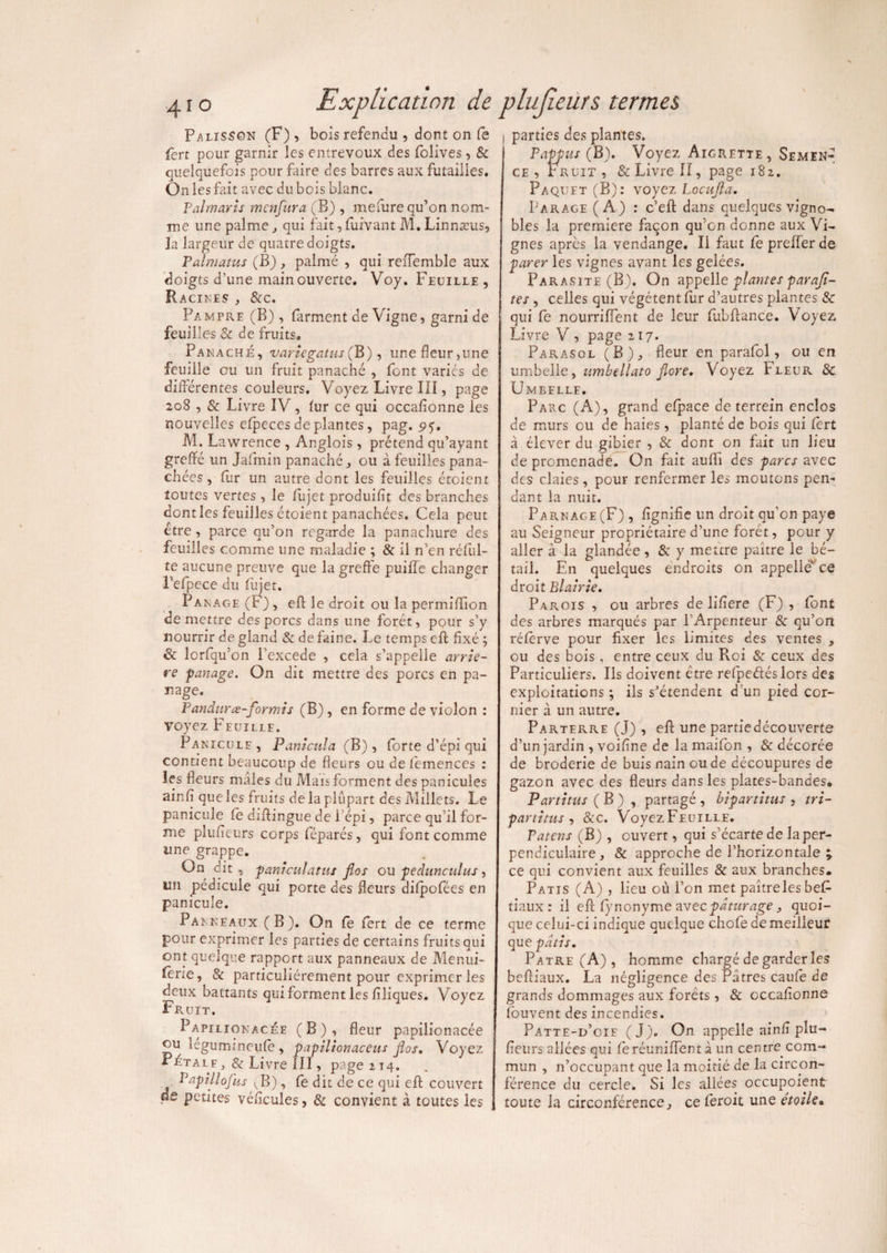Palisson (F), bois refendu , dont on Ce fert pour garnir les entrevoux des folives, & quelquefois pour faire des barres aux futailles. On les fait avec dubois blanc. Palmaris menfura (B), melure qu’on nom¬ me une palme, qui fait, fuivant M. Linnæus, la largeur de quatre doigts. Palmatus (B), palmé , qui reffemble aux doigts d’une main ouverte. Voy. Feuille , Racines , &c. Pampre (B), farment de Vigne, garni de feuilles & de fruits. Panaché, variegatus (B ), une fleur,une feuille ou un fruit panaché , font variés de différentes couleurs. Voyez Livre II1, page 208 , & Livre IV, fur ce qui occafionne les nouvelles efpecesdéplantés, pag. 5*5. M. Lawrence , Anglois, prétend qu’ayant greffé un Jaffnin panaché, ou à feuilles pana¬ chées , fur un autre dont les feuilles étoient toutes vertes , le fujet produiflt des branches dont les feuilles étoient panachées. Cela peut être, parce qu’on regarde la panachure des feuilles comme une maladie ; & il n’en réful- te aucune preuve que la greffe puiffe changer l’efpece du fujet. P a n a g e (F), efl le droit ou la permiffion de mettre des porcs dans une forêt, pour s’y nourrir de gland & de faine. Le temps eft fixé ; & lorfqu’on l’excede , cela s’appelle arrié¬ ré partage. On dit mettre des porcs en pa- nage. Pandurœ-formis (B) , en forme de violon : voyez Feuille. Panicule, Panîciila (B), forte d’épi qui contient beaucoup de fleurs ou defemences : les fleurs mâles du Mais forment des panicules ainfi que les fruits de la plupart des Millets. Le panicule le diflingue de l’épi, parce qu’il for¬ me plufieurs corps féparés, qui font comme une grappe. On dit, paniculatus Jlos ou peàunculus, un pédicule qui porte des fleurs difpofées en panicule. Panneaux (B). On fe fert de ce terme pour exprimer les parties de certains fruits qui ont quelque rapport aux panneaux de Menui- lene, & particuliérement pour exprimer les deux battants qui forment les filiques. Voyez Fruit. Papilionacée (B), fleur papilionacée ou legumtneufe , papilionaceus jlos. Voyez Pétalf , & Livre III, page 214. P api l lofas , fe dit de ce qui efl; couvert de petites vé/îcules, & convient à toutes les parties des plantes. Papfus (B). Voyez Aigrette , Semen-* ce, r r lit , & Livre II, page 182. Paquet (B): voyez Locujla. Parage (A) : c’eft dans quelques vigno¬ bles la première façon qu’on donne aux Vi¬ gnes apres la vendange. Il faut feprefferde parer les vignes avant les gelées. Parasite (B). On appelle plantes paraji- tes , celles qui végètent fur d’autres plantes & qui fe nourriflent de leur fubftance. Voyez Livre V , page 217. Parasol (B), fleur en parafol, ou en umbelle, umbellato jlore. Voyez Fleur 8c Umbelle. Parc (A), grand efpace de terrein enclos de murs ou de haies , planté de bois qui fert à élever du gibier , & dont on fait un lieu de promenade. On fait aufli des parcs avec des claies, pour renfermer les moutons pen¬ dant la nuit. Parnage (F) , lignifie un droit qu'on paye au Seigneur propriétaire d’une forêt, pour y aller à la glandée, & y mettre paître le bé¬ tail. En quelques endroits on appelle ce droit El air le. Parois , ou arbres de liliere (F) , font des arbres marqués par l’Arpenteur & qu’on rélèrve pour fixer les limites des ventes , ou des bois , entre ceux du Pvoi & ceux des Particuliers. Ils doivent être refpeélés lors des exploitations ; ils s’étendent d’un pied cor- nier à un autre. Parterre (J) , eff une partie découverte d’un jardin , voifine de la maifon , & décorée de broderie de buis nain ou de découpures de gazon avec des fleurs dans les plates-bandes. Partitus ( B ) , partagé , bipartitits , tri- partitus , &c. VoyezFEUiLLE. Païens (B) , ouvert, qui s’écartede la per¬ pendiculaire , & approche de l’horizontale ; ce qui convient aux feuilles & aux branches. Patis (A) , lieu où l’on met paître les be£ tiaux : il efl; lynonyme zveepâturage, quoi¬ que celui-ci indique quelque chofe de meilleur que pâtis. Pâtre (A) , homme chargé de garder les befliaux. La négligence des Pâtres caufe de grands dommages aux forets, & occafionne fouvent des incendies. Patte-d’oie (J). On appelle ainfi pîu- fieursallées qui fe réunifient à un centre com¬ mun , 11’occupant que la moitié de la circon¬ férence du cercle. Si les allées occupaient toute la circonférence, ce feroit une étoile«