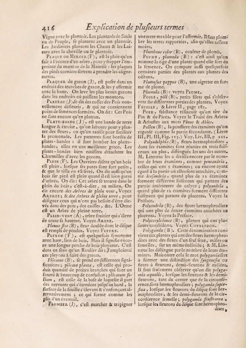 Vigne avec le plantoir. Les plantards de Saule ou de Peuple, Ce plantent avec un plantoir. Les Jardiniers plantent les Choux & les Lai¬ tues avec la cheville ou le plantoir. Plaque ou Miroir (F), efl la plaie qu’on fait à l’écorce d’un arbre, pour y frapper l’em¬ preinte du marteau de la Maitrife : les plaques des pieds corniers fervent à prendre les aligne¬ ments. PlaquePv du gazon (J), efl pofer dans un endroit des tranches de gazon,& les y affermir avec la batte. On leve les plus beaux gazons dans les endroits où paillent les moutons. Plate au (J),fe dit des coffes des Pois nou¬ vellement défleuris, & qui ne contiennent point de femences formées. On dit: Ces Pois ne font encore qu’en plateau. Plate-bande (J) ? efl; une bande de terre longue & étroite , qu’on laboure pour y plan¬ ter des fleurs, ou qu’on ratifie pour faciliter la promenade. Les parterres font bordés de plates-bandes : il faut bomber les plates- bandes, elles en ont meilleure grâce. Les plates - bandes bien ratifiées détachent les Charmilles d’avec les gazons. Plein (F). Les Ouvriers difent qu’un bois efl plein , lorfque fes pores lont fort petits , & que le tiffu en efl ferré. On dit aufli qu’un bois fur pied efl: plein quand il efl; bien garni d’arbres. On dit : Cet arbre fe trouve dans le plein du bois, c’efi-à-dire, au milieu. On dit encore des Arbres de plein vent, Voyez Arbres ; & des Arbres de pleine terre , pour défigner ceux qui n’ont pas befoin d’être éle¬ vés dans des pots, des caiffes , &c. L’Orme efl un Arbre de pleine terre. Plein-vent (A) , arbre fruitier qui s’élève de toute fa hauteur. Voyez Arere. Plenus fios (B) , fleur double dont le difque efl rempli de pétales. Voyez Fleurs. Pleycn (F) , efl quelquefois fynonyme avec hare, lien de bois. Mais il lignifie enco¬ re une longue perche de bois ployante. C’eft dans ce fens qu’un Roulier dit : J’emploierai ces pîeyons à faire des garots. Plicatus (B), Ce prend en différentes ligni¬ fications ; plicata planta , efl celle qui pro¬ duit quantité de petites branches qui font un fourré & beaucoup de confufîon ; plicatum fo¬ lium , efl celle de la bafe de laquelle il part des nervures qui s’étendent jufqu’au bord , la furface de la feuille s’élevant & s’enfonçant al¬ ternativement ; ce qui forme comme les plis d’un éventail. Plomber (J), c’efi marcher & trépigner une terre meuble pour l’affermir. Il faut plom¬ ber les terres rapportées, afin qu’elles taffent moins. Vlumbeus color (B) , couleur de plomb. Plume, plumula (B) : c’eft ainfî qu’on nomme la tige d’une plante quand elle fort de la femence. On compare aufli quelquefois certaines parties des plantes aux plumes des oifeaux. Tiumofus pappus (B), une aigrette en for¬ me de plume. Plumula (B) : voyez Plume. Poils, pili ( B), petits filets qui s’obfer— vent fur différentes parties des plantes. Voyez Feuille, &LivreII, page 182. Poix, fubftance réfineufe qu’on tire du Pin & du Picea. Voyez le Traité des Arbres & Arbuftes aux mots P inus & Abies. Pollen (B), la poufliere des étamines qu’on regarde comme la partie fécondante. ( Livre III, PI. III, Fig. 113.) Voy. Liv. III, p 22,1. Polyadelphia {B), fleurs hermaphrodites > dont les étamines font réunies en trois fais¬ ceaux ou plus, diftingués les uns des autres. M. Linnæus lésa divifés encore par le nom¬ bre de leurs étamines, comme pentandria , celles qui ont 5 étamines; ou encore ayant égard à la partie où elles font attachées, com¬ me icofandria , quand plus de 12 étamines forment différents faifceaux qui partent des parois intérieures du calyce ; polyandria , quand plus de 12 étamines forment différents faifceaux qui partent du placenta. Voyez la Préface. Polyandria (B) , des fleurs hermaphrodites qui ont plus de douze étamines attachées au placenta. Voyez la Préface. Polycotyledones (B) , plantes qui ont plu- fieurs cotylédons. Voyez Cotylédon. Polygamia ( B ). Cette dénomination con¬ vient aux plantes qui ont des fleurs hermaphro¬ dites avec des fleurs d’un fëul fexe, mâles ou femelles, fur un meme individu ; &M.Lin- næus les diftingue parle nombre de leurs éta¬ mines. Mais outre cela le mot polygamia fert à former une diftindion des fyngenefia ou fleurs à fleurons, demi-fleurons & radiées. Il faut feulement obferver qu’on dit polyga¬ mia ce quali s, lorfque les fleurons & les demi- fleurons, tant du centre que de la circonfé¬ rence/ont hermaphrodites ; polygamia fiiper- flua , lorfque les fleurons du difque font her¬ maphrodites , & les demi-fleurons de la cir¬ conférence femelle; polygamia frujlranea , lorfque les fleurons du difque font hermaphro- dites t