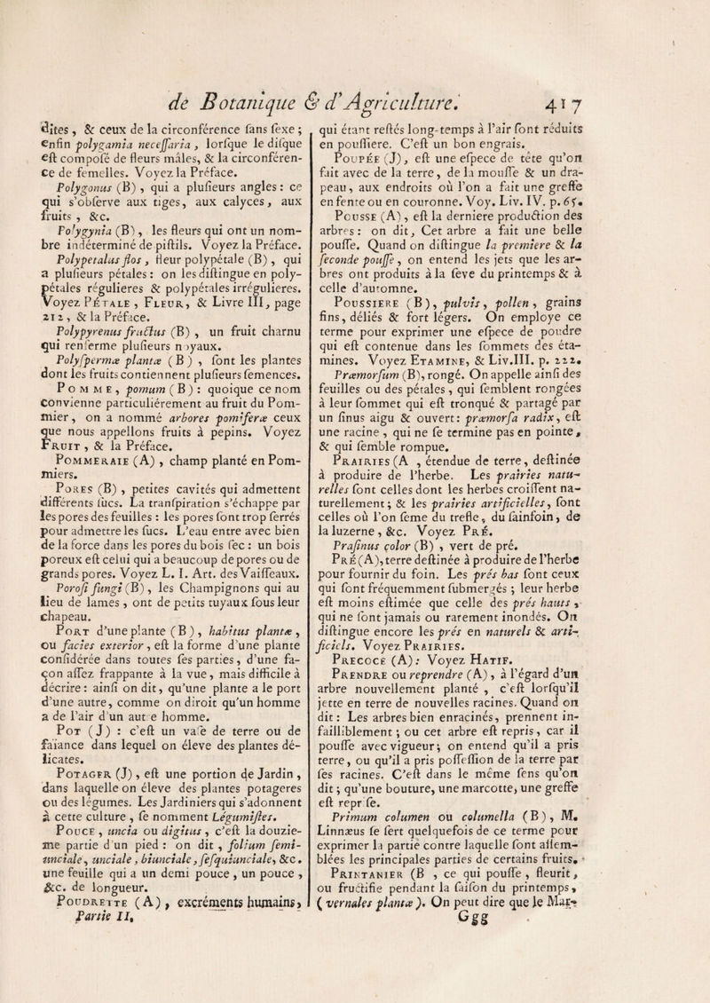 Sites , 8c ceux de la circonférence fans fexe ; enfin polyçamia necejfaria , lorfque le difque eft compofé de fleurs mâles, & la circonféren¬ ce de femelles. Voyez la Préface. Polygonus (B) , qui a plufieurs angles : ce qui s’obferve aux tiges, aux calyces, aux fruits , &c. Fofygynia (B), les fleurs qui ont un nom¬ bre indéterminé de piftils. Voyez la Préface. Polypetalus flos , fleur polypétale (B) , qui a plufieurs pétales: on lesdiftingue en poly- pétales régulières & polypétales irrégulières. Voyez Pétale , Fleur, & Livre III, page 212, & la Préface. Polypyrenus frudlus (B) , un fruit charnu qui renferme plufieurs nayaux. Polyfpermte plantes ( B ) , font les plantes dont les fruits contiennent plufieurs femences. Pomme, pomum ( B ) : quoique ce nom Convienne particuliérement au fruit du Pom¬ mier , on a nommé arbores pomifeue ceux que nous appelions fruits à pépins. Voyez Fruit , & la Préface. Pommeraie (A) , champ planté en Pom¬ miers. Pores (B) , petites cavités qui admettent différents lues. La tranfpiration s’échappe par îes pores des feuilles : les pores font trop ferrés pour admettre les fucs. L’eau entre avec bien de la force dans les pores du bois fec : un bois poreux eft celui qui a beaucoup de pores ou de grands pores. Voyez L. I. Art. des Vaiffeaux. Porojî fungi (B), les Champignons qui au lieu de lames, ont de petits tuyaux fous leur chapeau. Port d’une plante (B), habitus planta, ou faciès exterior , eft la forme d’une plante confidérée dans toutes fes parties, d’une fa¬ çon affez frappante à la vue, mais difficile à décrire : ainfi on dit, qu’une plante a le port d’une autre, comme on diroit qu’un homme a de l’air d’un aut e homme. Pot (J) : c’eft un vafie de terre ou de faiance dans lequel on éleve des plantes dé¬ licates. Potagfr (J) , eft une portion de Jardin , dans laquelle on éleve des plantes potagères ou des légumes. Les Jardiniers qui s’adonnent à cette culture , fe nomment Légumiftes. Pouce , uncia ou digitus , c’eft la douziè¬ me partie d un pied : on dit , folium femi- unciale, unciale, biunciale, fefquiunciale, 8cc. une feuille qui a un demi pouce , un pouce , $cc. de longueur. Poudrette (A), excréments humains j Partie II, qui étant reftés long-temps à Pair (ont réduits en poufliere. C’eft un bon engrais. Poupée (J), eft une efpece de tête qu’on fait avec de la terre, de la moufle & un dra¬ peau, aux endroits où Pon a fait une greffe en fente ou en couronne. Voy. Liv. IV. p.6fm Pousse (A), eft la derniere produéfion des arbres: on dit. Cet arbre a fait une belle pouffe. Quand on diftingue la première 8c la fécondé poujfe , on entend les jets que les ar¬ bres ont produits à la feve du printemps & à celle d’automne. Poussière (B), pulvis, pollen , grains fins, déliés 8c. fort légers. On employé ce terme pour exprimer une efpece de poudre qui eft contenue dans les fommets des éta¬ mines. Voyez Etamine, & Liv.III. p. 222. Prœmorfum (B), rongé. On appelle ainfi des feuilles ou des pétales, qui femblent rongées à leur fommet qui eft tronqué & partagé par un finus aigu 8c ouvert: pramorfa radix, eft une racine , qui ne fe termine pas en pointe, 8c qui femble rompue. Prairies (A , étendue de terre, deftinée à produire de l’herbe. Les prairies natu~ relies font celles dont les herbes croiftent na¬ turellement; 8c les prairies artificielles, font celles où Pon fème du trefle, du fainfoin, de la luzerne , &c. Voyez Pré. Prafinus çolor (B) , vert de pré. Pré (A), terre deftinée à produire de Pherbe pour fournir du foin. Les prés bas font ceux qui font fréquemment fubmergés ; leur herbe eft moins eftimée que celle des prés hauts » qui ne font jamais ou rarement inondés. O21 diftingue encore les prés en naturels 8c arti-, ficicls. Voyez Prairies. Précoce (A); Voyez Hatif. Prendre ou reprendre (A) , à l’égard d’un arbre nouvellement planté , c’eft lorfqu’ii jette en terre de nouvelles racines. Quand on dit: Les arbres bien enracinés, prennent in¬ failliblement ; ou cet arbre eft repris, car il pouffe avec vigueur; on entend qu’il a pris terre, ou qu’il a pris poffeffion de la terre par fes racines. C’eft dans le même fens qu’on dit ; qu’une bouture, une marcotte, une greffe eft repr fe. Primum columen ou columella (B), M* Linnæus fe fert quelquefois de ce terme pour exprimer la partie contre laquelle font ailem- blées les principales parties de certains fruits, • Printanier (B , ce qui pouffe, fleurit, ou fruélifie pendant la faifon du printemps, ( vçrnales planta ), On peut dire que le Mar** Cgg
