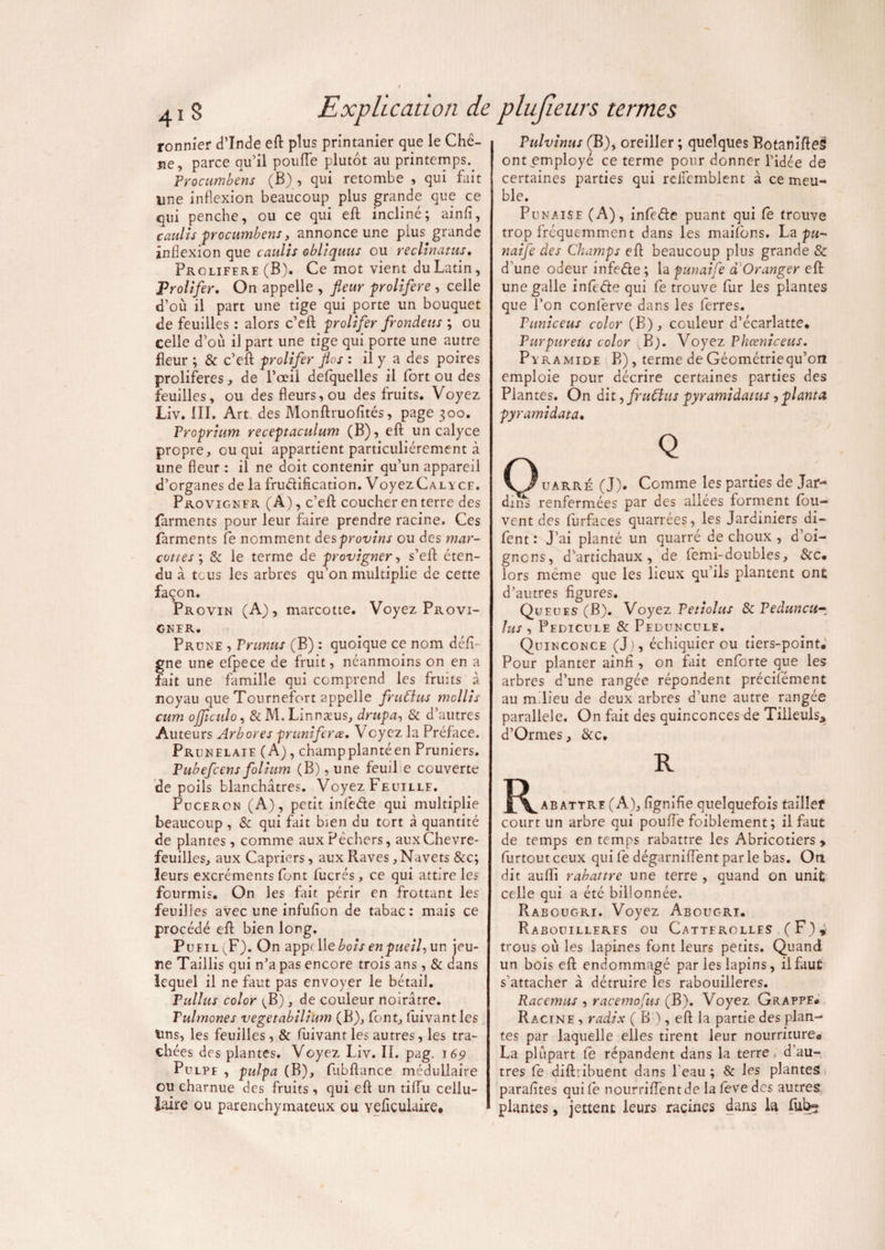 ronnier d’Inde eft plus printanier que le Chê- îie, parce qu’il poufle plutôt au printemps.. Procumbens (B) , qui retombe , qui fait une inflexion beaucoup plus grande que ce qui penche, ou ce qui eft incliné; ainfi, caulis procumbens, annonce une plus, grande inflexion que caulis obliquus ou recltnatus. Proliféré (B). Ce mot vient du Latin, Prolifer. On appelle , fleur proliféré , celle d’où il part une tige qui porte un bouquet de feuilles : alors c’eft prolifer frondeus ; ou celle d’ou il part une tige qui porte une autre fleur ; & c’efl: prolifer flos : il y a des poires proliférés, de l’œil defquelles il fort ou des feuilles, ou des fleurs, ou des fruits. Voyez Liv. III. Art des Monftruofités, page 300. Proprium receptaculum (B), efl un calyce propre, ou qui appartient particuliérement à une fleur : il ne doit contenir qu’un appareil d’organes de la fructification. Voyez Calyce. Provigmfr (A), c’eft coucher en terre des farments pour leur faire prendre racine. Ces farments Ce nomment desprovins ou des mar¬ cottes ; & le terme de provigner, s’efi éten¬ du à tous les arbres qu’on multiplie de cette façon. Provin (A), marcotte. Voyez Provi¬ gner. Prune , Prunus (B) : quoique ce nom défi- gne une efpece de fruit, néanmoins on en a fait une famille qui comprend les fruits à noyau que Tournefort appelle fruClus mollis cum ojjiculo, & M. Linnæus, drupa, & d’autres Auteurs Arbores pruniferœ. Voyez la Préface. Prunelaie (A), champplantéen Pruniers. Pubefcens folium (B), une feuil e couverte de poils blanchâtres. Voyez Feuille. Puceron (A), petit infede qui multiplie beaucoup, & qui fait bien du tort à quantité de plantes, comme aux Pêchers, aux Chèvre¬ feuilles, aux Câpriers, aux Raves, Navets &c; leurs excréments font fucrés, ce qui attire les fourmis. On les fait périr en frottant les feuilles avec une infufion de tabac: mais ce procédé efl bien long. Pufil ^F). On appc\\e bois enpueil-, un jeu¬ ne Taillis qui n’a pas encore trois ans, & dans lequel il ne faut pas envoyer le bétail. Pullus color ^B), de couleur noirâtre. Fulmones vegetabilium (B), font, fuivant les tins, les feuilles , & fuivant les autres, les tra¬ chées des plantes. Voyez Liv. IL pag. 169 Pulpe , pulpa (B), fabftance médullaire ou charnue des fruits , qui efl un tiflu cellu¬ laire ou parenchymateux ou vefiçulaire. Pulvinus (B), oreiller ; quelques BotanifleS ont employé ce terme pour donner l’idée de certaines parties qui reiTcmblent à ce meu¬ ble. Punaise (A), infede puant qui Ce trouve trop fréquemment dans les maifons. La pu- naife des Champs efl beaucoup plus grande & d’une odeur infede ; la punaife d Oranger efl une galle infede qui Ce trouve fur les plantes que l’on conferve dans les ferres. Puniceus color (B), couleur d’écarlatte. Purpureüs color B). Voyez Phœniceus. Pyramide B), terme de Géométrie qu’on emploie pour décrire certaines parties des Plantes. On dit, fruClus pyramidatus, planta pyr ami data. O uarré (J). Comme les parties de Jar¬ diné renfermées par des allées forment fou- vent des furfaces quarrées, les Jardiniers di- fent : J’ai planté un quarré de choux , d’oi- gncns, d’artichaux , de femi-doubles, &c# lors même que les lieux qu’ils plantent ont d’autres figures. Queues (B). Voyez Petiolus Sc Peduncu^ lus , Pédicule & Peduncule. Quinconce (J), échiquier ou tiers-point. Pour planter ainfi , on fait enforte que les arbres d’une rangée répondent précilément au m lieu de deux arbres d’une autre rangée parallèle. On fait des quinconces de Tilleuls* d’Ormes, &c. JT^abattre (A), fignifie quelquefois tailler court un arbre qui poufle foiblement; il faut de temps en temps rabattre les Abricotiers > furtout ceux qui Ce dégarniflent par le bas. On dit aufli rabattre une terre , quand on unit celle qui a été billonnée. Rabougri. Voyez Abouc-ri. Rabouilleres ou Catterolles (F), trous où les lapines font leurs petits. Quand un bois efl endommagé par les lapins, il faut s'attacher à détruire les rabouilleres. Racemus , racemo'~us (B). Voyez Grappe, Racine , radis ( B ), efl la partie des plan¬ tes par laquelle elles tirent leur nourriture, La plupart Ce répandent dans la terre , d au¬ tres Ce diff.ibuent dans l'eau ; 8c les plantes parafites qui le nourriflentde la feve des autres plantes, jettent leurs racines dans la ful>3