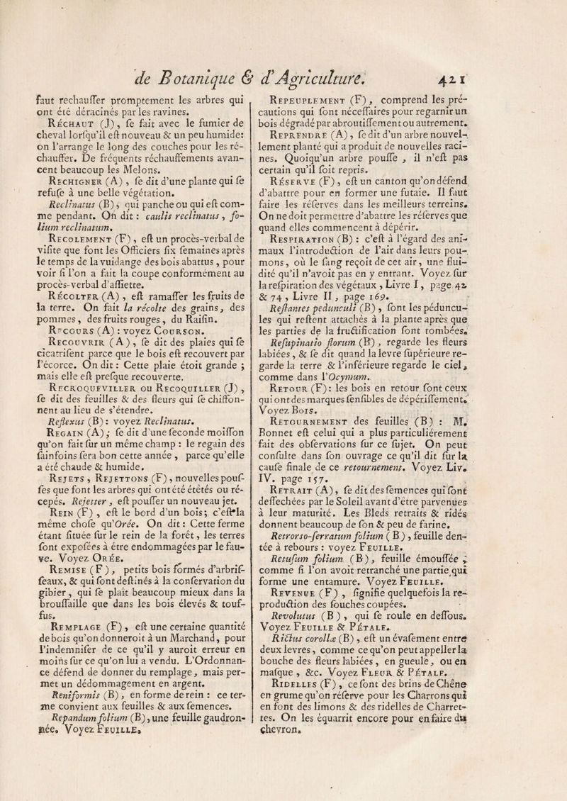 faut réchauffer promptement les arbres qui ont été déracinés par les ravines. Réchaut (J), fe fait avec le fumier de cheval lorfqu’il eft nouveau & un peu humide: on l’arrange le long des couches pour les ré¬ chauffer. De fréquents réchauffements avan¬ cent beaucoup les Melons. Rechigner (A) , fe dit d’une plante qui fe refufe à une belle végétation. Reclinatus (B) * qui pancheou qui eft com¬ me pendant. Oh dit : caulis reclinatus , fo¬ lium reclinatum. Rfcolement (F), eft un procès-verbal de vifite que font les Officiers fîx fèmaines après le temps de la vuidange des bois abattus, pour voir fi l’on a fait la coupe conformément au procès-verbal d'aftiette. Récolter (A), eft ramaffer les fruits de la terre. On fait la récolte des grains, des pommes, des fruits rouges, du Raifîn. Recours (A) : voyez Courson. Recouvrir (A), fe dit des plaies qui fe cicatrifent parce que le bois eft recouvert par récorce. On dit : Cette plaie étoit grande ; mais elle eft prefque recouverte. Recroqueviller ou Recoquiller (J) , fe dit des feuilles & des fleurs qui fe chiffon¬ nent au lieu de s’étendre. Refexus (B) : voyez Reclinatus. Regain (A) ; fe dit d’une fécondé moiffon qu’on fait fur un même champ : le regain des fai n foin s fera bon cette année , parce qu’elle a été chaude & humide. Rejets , Rej ettons (F) , nouvelles pouf¬ fes que font les arbres qui ont été étêtés ou ré- cepés. Rejetter, eft pouffer un nouveau jet. Rein (F) , eft le bord d’un bois; c’efHa même chofe qu'Orée. On dit : Cette ferme étant fituée fur le rein de la forêt, les terres font expcfées à être endommagées par le fau¬ ve. Voyez Orée. Remise (F ) , petits bois formés d^arbrif- feaux, & qui font deftinés à la confervation du gibier, qui fe plaît beaucoup mieux dans la brouffaille que dans les bois élevés & touf- JL fus. Remplage (F) , eft une certaine quantité de bois qu’on donneroit à un Marchand, pour l’indemnifer de ce qu’il y auroit erreur en moins fur ce qu’on lui a vendu, L’Ordonnan¬ ce défend de donner du remplage, mais per¬ met un dédommagement en argent. Reniformis (B) , en forme de rein : ce ter¬ me convient aux feuilles & aux femences. Repandum folium (B),une feuillegaudron- anée9 Voyez Feuille® Repeuplement (F) , comprend les pré¬ cautions qui font néceffaires pour regarnir un bois dégradé par abroutiffement ou autrement* Reprendre (A) , ledit d’un arbre nouvel¬ lement planté qui a produit de nouvelles raci¬ nes. Quoiqu’un arbre pouffe , il n’eft pas certain qu’il foit repris. Réserve (F) , eft un canton qu’ondéfend d’abattre pour en former une futaie. Il faut faire les réferves dans les meilleurs terreins. On ne doit permettre d’abattre les réferves que quand elles commencent à dépérir. Respiration (B) : c’eft à l’égard des ani¬ maux l’introdudion de l’air dans leurs pou¬ mons , où le fang reçoit de cet air, une flui¬ dité qu’il n’avoit pas en y entrant. Voyez fiir larefpiration des végétaux , Livre I, page 42, & 74 , Livre II, page 169. Ref antes pedunculi (B) , font les péduncu- les qui relient attachés à la plante après que les parties de la frudifîcation font tombées® Refupinatio forum (B) , regarde les fleurs labiées, & fe dit quand ialevre fupêrieure re¬ garde la terre .& l’inférieure regarde le cieC comme dans YOcymum. Retour (F): les bois en retour font ceux qui ont des marques fenftbles de dépériffemenu Voyez Bois, Retournement des feuilles (B) : M. Bonnet eft celui qui a plus particuliérement fait des obfervations fur ce fujet. On peut confulte dans fon ouvrage ce qu’il dit fur la caufë finale de ce retournement. Voyez Liye IV. page 157. Retrait (A) » fe dit des femences qui font deffechées par le Soleil avant d’être parvenues à leur maturité. Les Bleds retraits & ridés donnent beaucoup de fon & peu de farine. Retrorso-ferratum folium ( B ) , feuille den¬ tée à rebours : voyez Feuille. Retufum folium (B), feuille émouffée comme fi l’on avoit retranché une partie qui forme une entamure. Voyez Feuille. Revenue (F) , fignifie quelquefois la re~ produdion des fauches coupées. Revolutus ( B ) , qui fe roule en deffaus. Voyez Feuille & Pétale*. Ritfus corolles (B) , eft un évafêment entre deux levres, comme ce qu’on peut appeller la bouche des fleurs labiées, en gueule, ou en mafque , &c. Voyez Fleur & Pétale. Ridelles (F) , ce font des brins de Chêne en grume qu’on réferve pour les Charrons qui en font des limons & des ridelles de Charret¬ tes. On les équarrit encore pour en faire d» chevron»