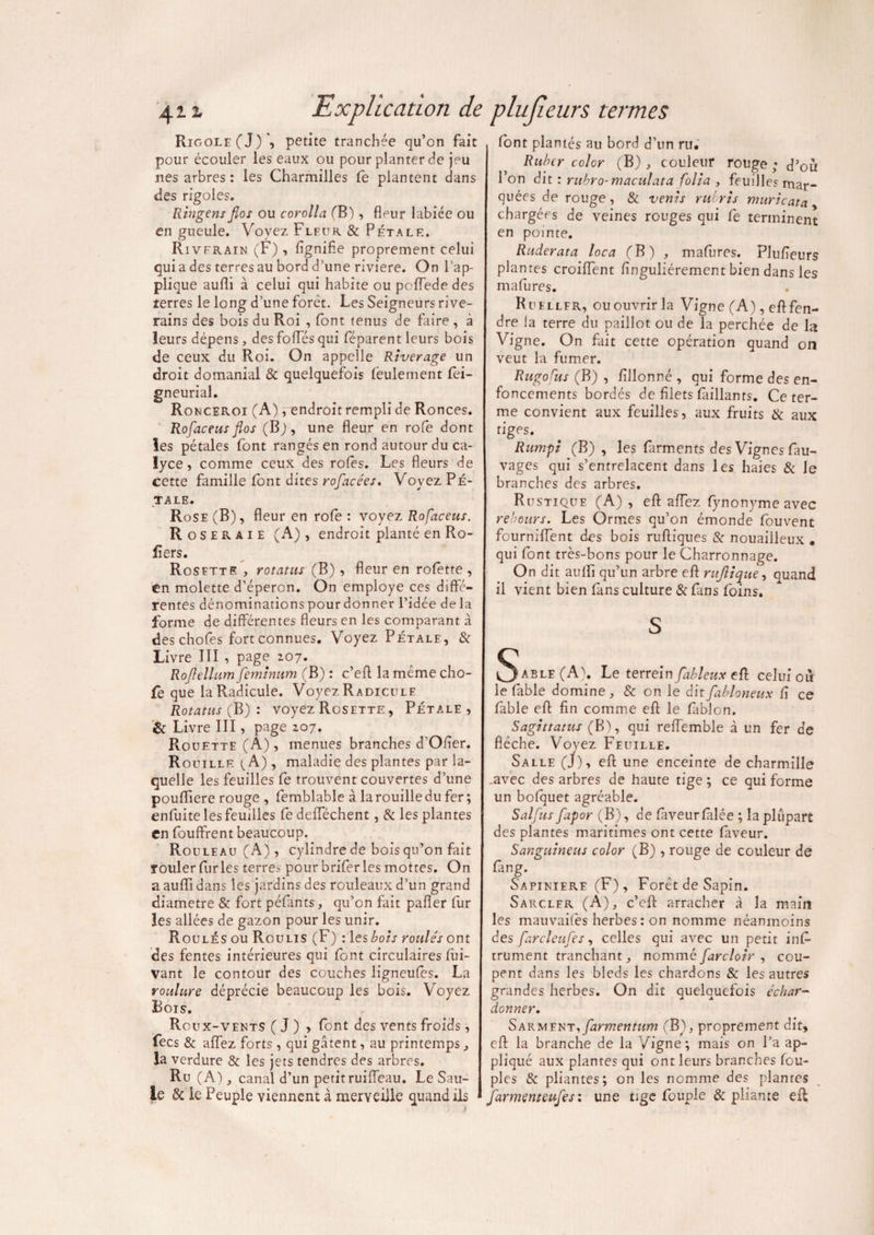 Rigole (J) ', petite tranchée qu’on fait pour écouler les eaux ou pour planter de jeu nés arbres: les Charmilles fe plantent dans des rigoles. Ringensfîos ou corolla (B), fleur labiée ou en gueule. Voyez Fleur & Pétale. Rivfrain (F), flgnifle proprement celui quia des terres au bord d’une riviere. On l’ap¬ plique aufli à celui qui habite ou poflede des terres le long d’une forêt. Les Seigneurs rive¬ rains des bois du Roi , font tenus de faire , à leurs dépens, des fofles qui féparent leurs bois de ceux du Roi. On appelle Rtverage un droit domanial & quelquefois feulement fei- gneurial. Ronceroi (A) /endroit rempli de Ronces. Rofaceus flos (Bj, une fleur en rofe dont les pétales font rangés en rond autour du ca- lyce, comme ceux des rôles. Les fleurs de cette famille font dites rofacées. Voyez Pé¬ tale. Rose (B), fleur en rôle : voyez Rofaceus. Roseraie (A), endroit planté en Ro- lîers. Rosette , rotatus (B) , fleur en rofette , en molette d’éperon. On employé ces diffé¬ rentes dénominationspourdonner l’idée delà forme de différentes fleurs en les comparant à des chofes fort connues. Voyez Pétale, & Livre ITI , page 207. Roflellum femînum (B) : c’efl: la même cho- fe que la Radicule. Voyez Radicule Rotatus (B) : voyez Rosette , Pétale, & Livre III, page 207. Rouette (A), menues branches d'Ofier. Rouille {A) , maladie des plantes par la¬ quelle les feuilles fe trouvent couvertes d’une pouffiere rouge , femblable à la rouille du fer ; enfuite les feuilles fe delféchent, & les plantes en fouffrent beaucoup. Rouleau (A) , cylindre de bois qu’on fait rouler furies terres pour brifer les mottes. On a aufli dans les jardins des rouleaux d’un grand diamètre & fort péfmts, qu’on fait pafler fur les allées de gazon pour les unir. Roulés ou Roulis (F) : les bots roulés ont des fentes intérieures qui font circulaires fui- vant le contour des couches ligneules. La roulure déprécie beaucoup les bois. Voyez Bois. Roux-vents ( J ) , font des vents froids, fecs & aflez forts , qui gâtent, au printemps, la verdure & les jets tendres des arbres. Ru (A), canal d’un petit ruifleau. Le Sau¬ le & le Peuple viennent à merveille quand ils 1 font plantés au bord d’un ru. Rubtr colcr (B), couleur rouge; d’ou l’on dit : rubro-maculata folia , feuillesrnar- quées de rouge, & vents ruiris muricata chargées de veines rouges qui fe terminent en pointe. Ruderata loca (B) , mafores. Plufleurs planres croiflent flnguliéremcnt bien dans les mafures. Ruellfr, ou ouvrir la Vigne (A), efl fen¬ dre la terre du paillot ou de la perchée de h Vigne. On fait cette opération quand on veut la fumer. Rugofus (B) , fillonné , qui forme des en¬ foncements bordés de filets Paillants. Ce ter¬ me convient aux feuilles, aux fruits & aux tiges. Rumpi (B), les farments des Vignes fau- vages qui s’entrelacent dans les haies & le branches des arbres. Rustique (A), efl aflez fynony me avec rebours. Les Ormes qu’on émonde fouvent fourniffent des bois ruftiques & nouailleux • qui font très-bons pour le Charronnage. On dit aufli qu’un arbre efl rujlique, quand il vient bien fans culture & fans foins. s §able(A\ Le terrein fableux efl celui où le fable domine , & on le dit fabloneux fl ce fable efl fin comme efl le fablon. Sagittatus (B), qui reffemble à un fer de flèche. Voyez Feuille. Salle (J), efl une enceinte de charmille .avec des arbres de haute tige ; ce qui forme un bofouet agréable. Salfus fapor (B), de faveur falée ; la plupart des plantes maritimes ont cette faveur. Sanguineus color (B) , rouge de couleur de fing. Sapinière (F) , Forêt de Sapin. Sarcler (A), c’efl arracher à la main les mauvailès herbes: on nomme néanmoins des farcleufes, celles qui avec un petit ins¬ trument tranchant nommé farcloir , cou¬ pent dans les bleds les chardons & les autres grandes herbes. On dit quelquefois échar- donner. SARMiuTifarmentum (B), proprement dit, efl la branche de la /igné ; mais on l’a ap¬ pliqué aux plantes qui ont leurs branches fou- pies & pliantes; on les nomme des plantes farmenteufes : une tige Roupie & pliante efl;