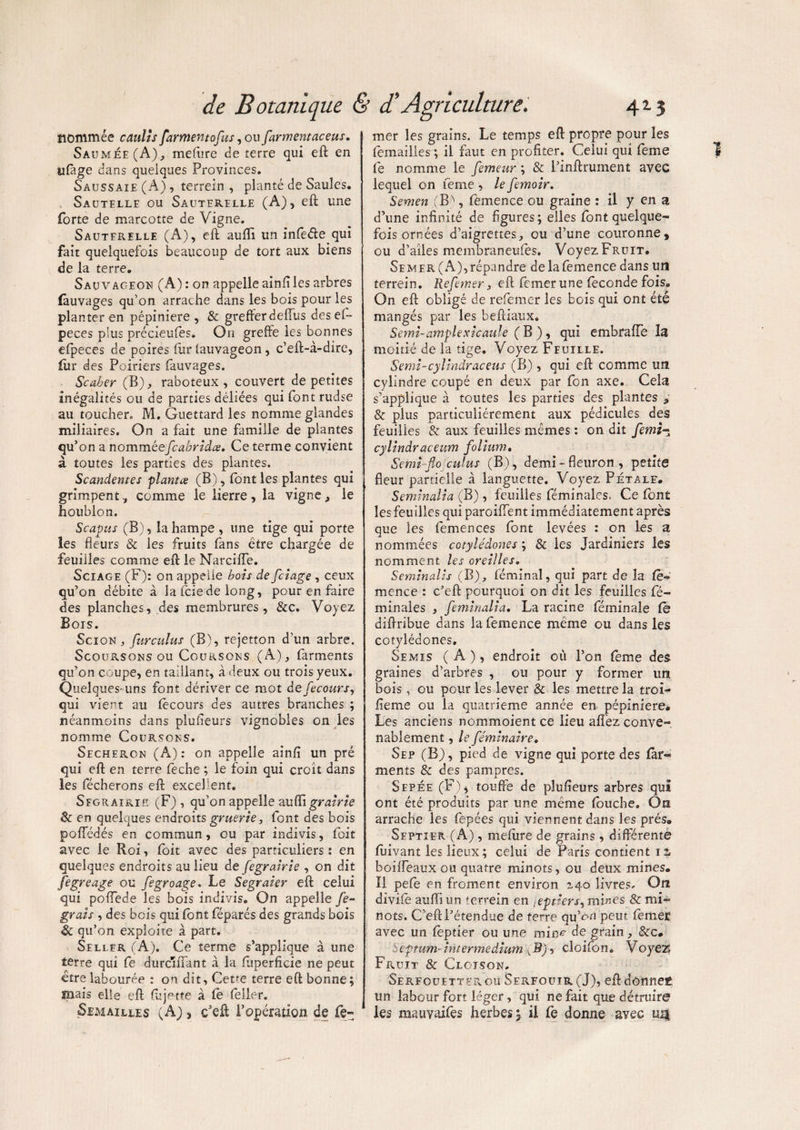 nommée caulîs farmen/qfus, ou farmentaceus. Saumée(A), mefùre cie terre qui eft en ufage dans quelques Provinces. Saussaie (A) , terrein , planté de Saules. Sautelle ou Sauterelle (A), eft une forte de marcotte de Vigne. Sauterelle (A), eft auflï un infefte qui fait quelquefois beaucoup de tort aux biens de la terre. Sauvageon (A) : on appelle ainfî les arbres fouvages qu’on arrache dans les bois pour les planter en pépinière, & grefferdeffus des el~ peces plus précieufes. On greffe les bonnes efpeces de poires fur lauvageon, c’eft-à-dire, for des Poiriers fouvages. ■Scaber (B), raboteux, couvert de petites inégalités ou de parties déliées qui font rudse au toucher» M. Guettard les nomme glandes miliaires. On a fait une famille de plantes qu’on a nomméefcabridœ. Ce terme convient à toutes les parties des plantes. Scandentes planta (B), (ont les plantes qui grimpent, comme le lierre, la vigne, le houblon. Scapus (B), la hampe , une tige qui porte les fleurs & les fruits fans être chargée de feuilles comme eft le Narciiïe. Sciage (F): on appelle bois de fciage , ceux qu’on débite à la fciede long, pour en faire des planches, des membrures, &c. Voyez Bois. Scion j furculus (B), rejetton d’un arbre. Scoursons ou Coursons (A), farments qu’on coupe, en taillant, à deux ou trois yeux. Quelques-uns font dériver ce mot de fecours, qui vient au focours des autres branches ; néanmoins dans plufleurs vignobles on les nomme Coursons. Secheron (A) : on appelle ainfi un pré qui eft en terre feche ; le foin qui croît dans les fécherons eft excellent. Sfgrairiïï (F) , qu’on appelle mifli grairie & en quelques endroits gruerie, font des bois poffédés en commun, ou par indivis, foit avec le Roi, foit avec des particuliers : en quelques endroits au lieu de fegrairie , on dit fegreage ou fegroage. Le Segraier eft celui qui poffede les bois indivis. On appelle fe~ grais , des bois qui font féparés des grands bois & qu’on exploite à part. Seller (A). Ce terme s’applique à une terre qui fe durcîftant à la fuperficie ne peut être labourée : on dit, Cetrn terre eft bonne; mais elle eft fcjette à fo (Hier. Semailles (A}, c'eft l’opération de Ce- mer les grains. Le temps eft propre pour les femailles ; il faut en profiter. Celui qui feme fe nomme le femeur ; & l’inftrument avec lequel on feme , le femoir. Semen (B\ fomence ou graine : il y en a d’une infinité de figures; elles font quelque¬ fois ornées d’aigrettes, ou d’une couronne, ou d’aîles memhraneufes. Voyez Fruit. Semer (A),répandre de lafemence dans un terrein. Refewsr, eft femer une fécondé fois. On eft obligé de refemer les bois qui ont été mangés par les beftiaux. Semi-amplexicaule ( B ), qui embrafiTe îa moitié de la tige. Voyez Feuille. Semi-cylrnàraceus (B) , qui eft comme un cylindre coupé en deux par fon axe. Cela s’applique à toutes les parties des plantes , & plus particuliérement aux pédicules des feuilies & aux feuilles mêmes : on dit femi- cylindraceum folium. Semiflo culus (B), demi-fleuron, petite fleur partielle à languette. Voyez Pétale. Seminalia (B) , feuilles féminales. Ce font les feuilles qui paroiffent immédiatement après que les femences font levées : on les a nommées cotylédones ; & les Jardiniers les nomment les oreilles. Seminalis (B), féminal, qui part de îa fo¬ mence : c’eft pourquoi on dit les feuilles fé¬ minales , feminalia, La racine féminaîe fo diftribue dans la femence même ou dans les cotylédones. Semis ( A ), endroit où l’on feme des graines d’arbres , ou pour y former un bois, ou pour les lever & les mettre îa troi- feme ou la quatrième année en pépinière. Les anciens nommoient ce lieu afiez conve¬ nablement , le féminaire. Sep (B), pied de vigne qui porte des for- ments & des pampres. Sepée (F), touffe de plufleurs arbres qui ont été produits par une même foucbe. On arrache les fepées qui viennent dans les prés» Septier (A) , meftire de grains, différente fuivant les lieux ; celui de Paris contient 12, boilfeaux ou quatre minots, ou deux mines. Il pefe en froment environ 240 livres. On divife auiïï un terrein en .eptiers, mines & mi¬ nots. C’eft l’étendue de ferre qu’on peur. femeE avec un foptier ou une mine de grain, &c. Septum- intermeâium Jd)-> cloifon. Voyez Fruit & Cloison. SerfouettePvOU Serfouir (J), eft donnef un labour fort léger, qui ne fait que détruire les mauvaifes herbes y il fe donne avec