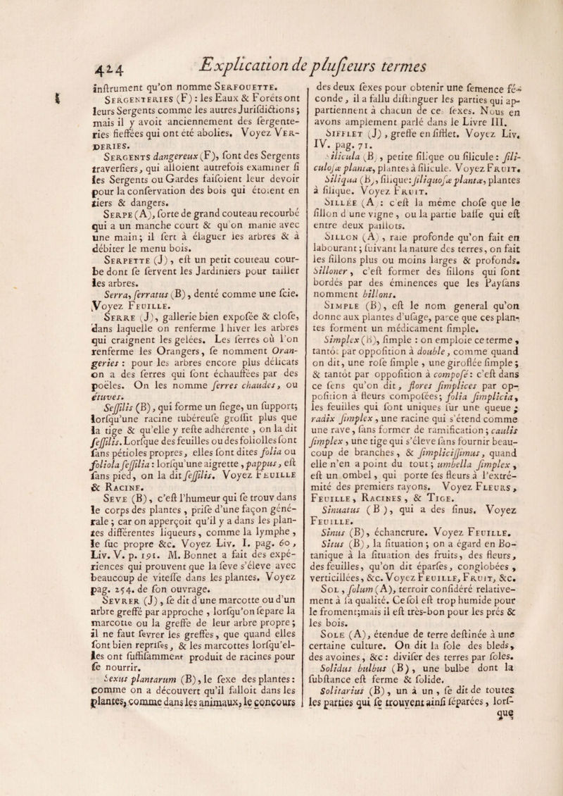 infiniment qu’on nomme Serfouette. Sergenteries (F) : les Eaux & Forétsont leurs Sergents comme les autres Jurifdiétions ; mais ii y avoit anciennement des fergente- ries fieffées qui ont été abolies. Voyez Ver- Perifs. Sergents dangereux {F), font des Sergents traverfiers, qui alioient autrefois examiner fi les Sergents ou Gardes faifoient leur devoir pour la confervation des bois qui étoient en tiers & dangers. Serpe (A), forte de grand couteau recourbé qui a un manche court & qu on manie avec line main; il fert à élaguer les arbres & à débiter le menu bois. Serpette (J) , efl un petit couteau cour¬ be dont fe fervent les Jardiniers pour tailler les arbres. Serra, ferratus (B), denté comme une fcie. (Voyez Feuille. Serre (J), galleriebien expofée & clofe, dans laquelle on renferme 1 hiver les arbres qui craignent les gelées. Les ferres où l’on renferme les Orangers, fe nomment Oran¬ geries : pour les arbres encore plus délicats on a des ferres qui font échauffées par des poêles. On les nomme ferres chaudes, ou étuves. Sejfilis (B), qui forme un fiege, un fupport; lorfqu’une racine tubéreufe groffit plus que la tige & qu’elle y refie adhérente , on la dit feffdis. Lorfque des feuilles ou des foliolles font fans pétioles propres, elles font dites folia ou foliota feffilia : lorfqu une aigrette , pappus, efl fans pied, on la dit feffdis. Voyez Feuille & Racine. Seve (B), c’efl l’humeur qui fe trouvdans le corps des plantes , prife d’une façon géné¬ rale ; car on apperqoit qu’il y a dans les plan¬ tes différentes liqueurs, comme la lymphe , le fiic propre &c. Voyez Liv. I. pag. 60, Liv. V. p. ipi. M. Bonnet a fait des expé¬ riences qui prouvent que la feve s’élève avec beaucoup de viteffe dans les plantes. Voyez pag. Z54. de fon ouvrage. Sevrer (J) , fe dit d une marcotte ou d’un arbre greffé par approche , lorfqu’on fepare la marcotte ou la greffe de leur arbre propre ; il ne faut fevrer les greffes, que quand elles font bien reprifes, & les marcottes lorfqu’el- les ont fiifhfamment produit de racines pour j fe nourrir. bexus plantarum (B), le fexe des plantes : çomme on a découvert qu’il falloit dans les iplantes, comme dans les animaux, le concours des deux fexes pour obtenir une femence fé~ conde , il a fallu diflinguer les parties qui ap¬ partiennent à chacun de ce fexes. Nous en avons amplement parlé dans le Livre III. Sifflet (J) , greffe en fiftiet. Voyez Liv, IV. pag. 71. .silicula ^B , petite fih’que ou filicule : fili- culoja planta, plantes à filicule. Voyez Fruit. Siliqua (B,, fihque:filiquofa planta, plantes à fiiique. Voyez Fruit. Sillée (A : c eil la même chofe que le fillon d une vigne , ou la partie balfe qui efl entre deux paiiiots. Sillon (A), raie profonde qu’on fait en labourant ; fuivant la nature des terres, on fait les filions plus ou moins larges & profonds. ùilloner, c’efl former des filions qui font bordés par des éminences que les Payfans nomment hillons. Simple (B), efl le nom general qu’on donne aux plantes d’ufage, parce que ces plan¬ tes forment un médicament fimple. Simplex (B), fimple : on emploie ce terme , tanto: par oppofition à double, comme quand on dit, une rofe fimple , une giroflée fimple ; & tantôt par oppofition à compoféi c’efl dans ce fens qu’on dit, flores flmplices par op¬ pofition à fleurs compofées; folia fimpliciay les feuilles qui font uniques fur une queue ; radix fimplex , une racine qui s’étend comme une rave, fans former de ramification ; caulis fimplex , une tige qui s’élève fans fournir beau¬ coup de branches, & flmplicijjimus, quand elle n’en a point du tout; umbella fimplex , efl un ombel, qui porte fes fleurs à l’extré¬ mité des premiers rayons. Voyez Fleurs, Feuille, Racines, & Tige. Sinuatus (B ), qui a des finus. Voyez Feuille. Sinus (B), échancrure. Voyez Feuille. Situs (B), la fituation ; on a égard en Bo¬ tanique à la fituation des fruits, des fleurs, des feuilles, qu’on dit éparfes, conglobées , verticillées, &c. Voyez Feuille, Fruit, &c. Sol , folum (A), terroir confidéré relative¬ ment à fa qualité. Ce fol efl trop humide pour le froment;mais il efl très-bon pour les prés 8c les bois. Sole (A), étendue de terre deflinée à une certaine culture. On dit la foie des bleds, des avoines, &c : divifer des terres par foies. Solidus bulbus (B), une bulbe dont la fubflance efl ferme & folide. Solitarius (B), un à un , fe dit de toutes les parties qui fe trouvent ainfi féparées, lorf- que