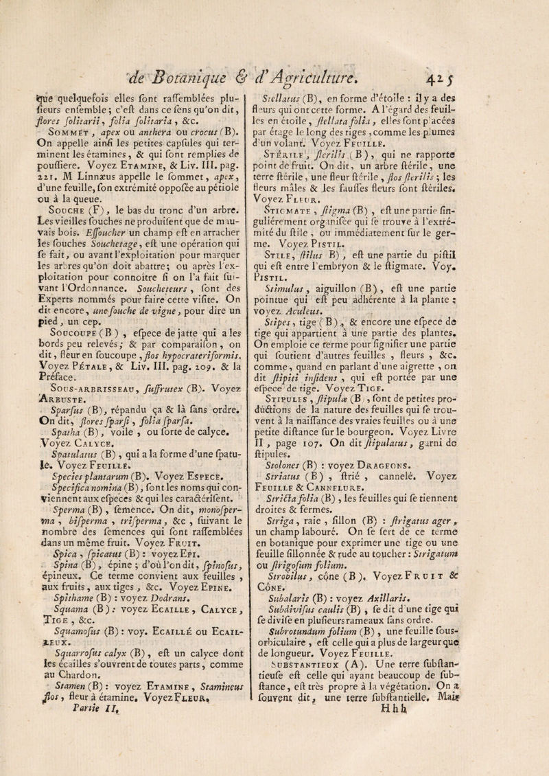 S51ïe quelquefois elles font rafïemblées plu¬ sieurs enfemble; c’eft dans ce fens qu’on dit, flores folitarii, folia folitaria , &c. Sommet , apex ou anthera ou crocus (B). On appelle ainfi les petites capfules qui ter¬ minent les étamines, & qui font remplies de poufliere. Voyez Etamine, 8c Liv. IIÎ. pag. 22i. M Linnaeus appelle le fommet, apex, d’une feuille, fon extrémité oppofée au pétiole ou à la queue. Souche (F), le bas du tronc d’un arbre. Les vieilles fouches ne produifent que de m au¬ vais bois. Ejfoucher un champ eft en arracher les fouches Souchetage, eft une opération qui Ce fait, ou avant l’exploitation pour marquer les arbres qu’on doit abattre; ou après l'ex¬ ploitation pour connoître fi on l’a fait (lu- vant l’Ordonnance. Soucheteurs , font des Experts nommés pour faire cette vifite. On dit encore, une fauche de vigne, pour dire un pied, un cep. Soucoupe (B) , efpece de jatte qui aies bords peu relevés; & par comparaifon, on dit, fleur en foucoupe ,fios hypocrateriformis, Vo yez Petale , 8c Xjiv, 111. pag. 20^. 8c la Préface. Sous-arerisseau, fujfrutex (B). Voyez Arbuste. Sparfus (B), répandu ca & là (ans ordre. On dit, flores fparf , folia fparfa. Spatha (B), voile , ou forte de calyce. Voyez Calyce, Spatulatus (B) , qui a la forme d’une (pâtu¬ ré. Voyez Feuille. Speciesplantarum (B). Voyez Espece. Spécifie a nomina (B), font les noms qui con¬ viennent aux efpeces & qui les caraéférifènt. Sperma (B) , femence. On dit, monofper- vna , hifperma , trifperma, 8cc , fuivant le nombre des femences qui font raiïemblées dans un même fruit. Voyez Fruit. ✓ . Spica , fpicatus (B) : voyez Epi. Spina (B), épine ; d’où l’on dit, fpinofus, épineux. Ce terme convient aux feuilles , aux fruits, aux tiges, &c. Voyez Epine. Spithame (B) : voyez Dodrans. Squama (B ) ; voyez Ecaille , Calyce , Tige , &c. Squamofus (B) : voy. Ecaillé ou Ecail- jleux. Squarrofus calyx (B), eft un calyce dont les écailles s’ouvrent de toutes parts, comme au Chardon. Stamen (B) : voyez Etamine , Stamineus jlos, fleur à étamine. VoyezFL.EUR«, Partie ll9 Stellatus (B), en forme d’étoile : il y a des fleurs qui ont cette forme. A l’égard des feuil¬ les en étoile , fiellata folia , elles font p’acées par étage le long des tiges, comme les p. urnes d’un volant. Voyez Feuille. Stérile, Jlerilis.{ B), qui ne rapporte point de fruit. On dit, un arbre ftérile, une terre ftérile, une fleur ftérile , flos fierilis ; les fleurs mâles & les fauftes fleurs font ftériles. Voyez Fleur. Stigmate , fligma (B) , eft une partie fin- guîiérement organifée qui Ce trouve à l’extré¬ mité du ftile , ou immédiatement fur le ner- _ _ ° me. Voyez PrsTit. Stile, flilus B) , eft une partie du piftil qui eft entre l’embryon & le ftigmate. Voy. Pistil. Stimulus, aiguillon (B), eft une partie pointue qui eft peu adhérente à la plante ; voyez Aculeus. Stipes, tige ( B ),, & encore une efpece de tige qui appartient à une partie des plantes. On emploie ce ferme pour fignifier une partie qui foutient d’autres feuilles , fleurs , &c. comme, quand en parlant d’une aigrette , on dit ftipiti infidens , qui eft portée par une efpece de tige. Voyez Tige. Stipules , fiipulœ (B), (ont de petites pro¬ duirions de la nature des feuilles qui le trou¬ vent à la naiflance des vraies feuilles ou à une petite diftance furie bourgeon. Voyez Livre II , page 107. On dit ftipulatus, garni de ftipules. Stolones (B) : voyez Drageons. Striatus (B) , ftrié , cannelé. Voyez Feuille & Cannelure. Stritta folia (B) , les feuilles qui fè tiennent droites 8c fermes. Striga, raie, fiilon (B) : ftrigatus ager , un champ labouré. On fe (ert de ce terme en botanique pour exprimer une tige ou une feuille fillonnée 8c rude au toucher : Strigatum ou firigofum folium. Strobilus, cône ( B ), Voyez Fruit 8c Cône. Suhalaris (B) : voyez Axillaris. Subdivifus caulis (B) , Ce dit d une tige qui fe divife en plufieursrameaux fans ordre. Subrotundum folium (B) , une feuille fous- orbicuiaire , eft celle qui a plus de largeur que de longueur. Voyez Feuille. buBSTANTiEux (A). Une terre (ubftan- tieufe eft celle qui ayant beaucoup de fub- ftance, eft très propre à la végétation. On a fouYCnt dit,, une terre fuhftantielle. Mai* Hhl^