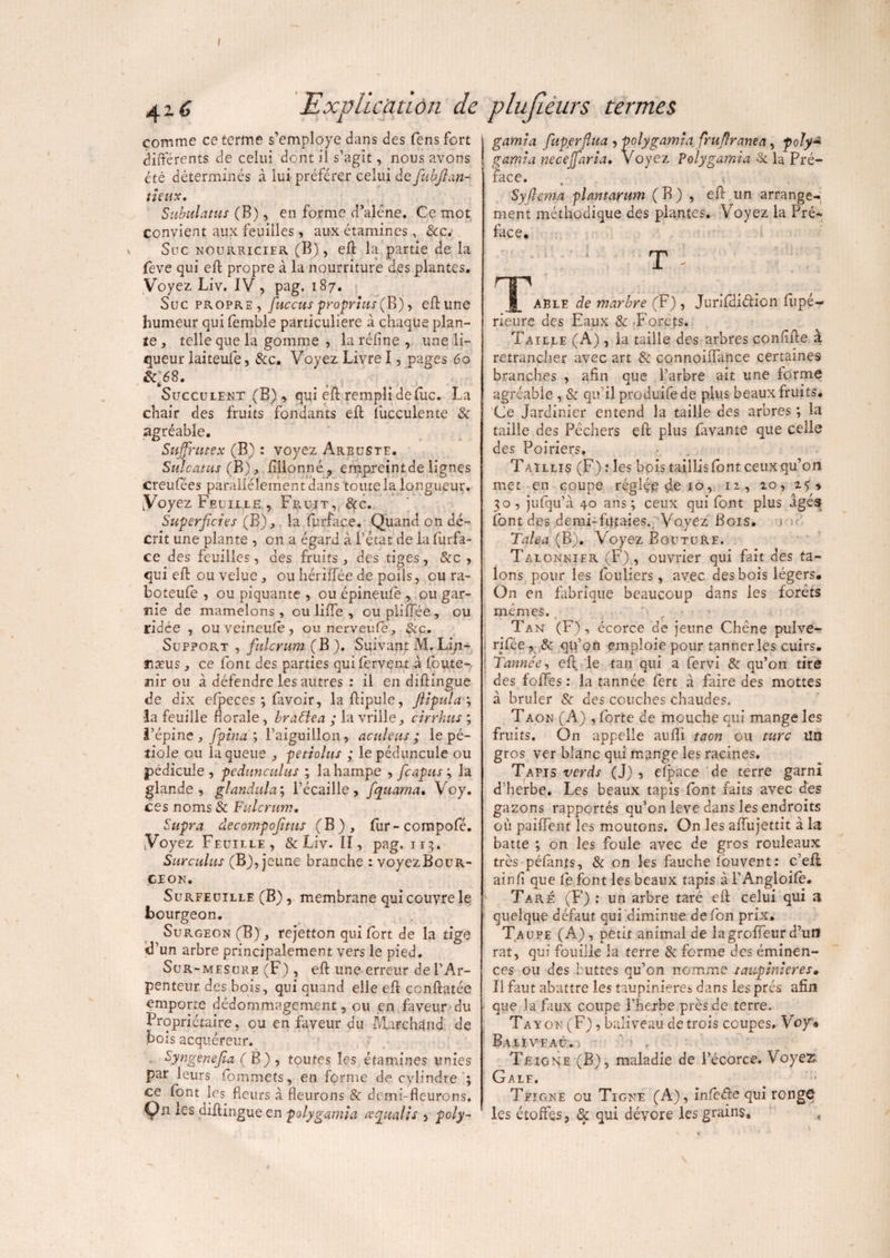 / 416 Explication de comme ce terme s’employe dans des fens fort différents de celui dont il s’agit, nous avons été déterminés à lui préférer celui de fiubfian- tietix. Subulatus (B), en forme d’alêne. Ce mot convient aux feuilles, aux étamines , Sec. Suc nourricier (B), eft la partie de la feve qui eft propre à la nourriture des plantes. Voyez Liv. IV, pag. 187. Suc propre, fiuccus proprius ( B), eft une humeur qui femble particulière à chaque plan¬ te , telle que la gomme , la réline , une li¬ queur laiteufe, &c. Voyez Livre I, pages 60 SefiS. Succulent (B) , qui eft rempli de lue. La chair des fruits fondants eft lucculente Se agréable. Suffmtex (B) : voyez Arbuste. Sulcatus (B), fillonné, empreintde lignes creufées parallèlement dans toute la longueur. Voyez Feuille , Fruit, Sec. Superficies (R), la furface. Quand on dé¬ crit une plante , on a égard à l’état de la furfa¬ ce des feuilles, des fruits , des tiges, &c , qui eft ou velue, ou hériffée de poils, eu ra- boteufe , ou piquante , ou epineufè , ou gar¬ nie de mamelons , ou lifte , ou pliftèe , ou ridée , ou veineufe, ou nerveufe, Sec. Support , fiulcrum (B). Suivant M.Li/i- næus, ce font des parties qui fervent à foute-, nir ou à défendre les autres : il en diftingue de dix efpeces ; faveir, laftipule, ftipula ; la feuille florale, brattea ; la vrille, cirrkus ; l’épine , fipina ; l’aiguillon, aculeus ; le pé¬ tiole ou laquelle , petiolus ; lepéduncule ou pédicule , pedunculus ; la hampe , ficapus ; la glande , glandula; l’écaille, fiquama• Voy. ces noms & Fulcrum• Supra decompofiitus (B), fur-compofé. Voyez Feuille, & Liv. Il, pag. 113. Surculus (B), jeune branche : voyezBouR- CEON. Surfeuille (B), membrane qui couvre le bourgeon. Surgeon (B), rejetton qui fort de la tige d’un arbre principalement vers le pied. Sur-mesure (F) , eft une erreur de l’Ar¬ penteur des bois, qui quand elle eft ccnftatée emporte dédommagement, ou en faveur du Propriétaire, ou en faveur du Marchand de bois acquéreur. Syngenefia ( B) , toutes les étamines unies par leurs fommets, en forme de cylindre ; ce font les Heurs à fleurons & demi-fleurons, Vn diftingue en polygamia cecpualis , poly~ plufieurs termes. gamia fuperflua , polygamia, frufiranea, foly* gamia necejfiaria. Voyez polygamia Se la Pré¬ face. » Syfiema plantarum (B) , eft un arrange¬ ment méthodique des plantes. Voyez la Pré¬ face. T able de marbre (F) , Jurifdiâàcn fupé- rieure des Eaux Se -Forets. Taille (A), la taille des arbres confifte à retrancher avec art & connoiflance certaines branches , afin que l’arbre ait une forme agréable , Se qu’il produifede plus beaux fruits. Ce Jardinier entend la taille des arbres ; la taille des Pêchers eft plus favante que celle des Poiriers. Taillis (F) : les bois taillis font ceux qu’on met en coupe réglée de 10, iz, zo, 25, 30, jufqu’à 40 ans; ceux qui font plus âgés font des demi-futaies. Voyez Bois. Talea (B). Voyez Bouture. Talonnier (F), ouvrier qui fait des ta¬ lons pour les fouliers, avec des bois légers. On en fabrique beaucoup dans les forêts mêmes. ' c > Tan (F), ccorce de jeune Chêne pulve- i rifée , & qu’on emploie pour tanneries cuirs. ! Tannée, eft le tan qui a fervi & qu’on tire des foftes : la tannée fert à faire des mottes à brûler 8e des couches chaudes. Taon (A) , forte de mouche qui mange les fruits. On appelle auflï taon ou turc Un gros ver blanc qui mange les racines. Tapis verds (J) , elpace de terre garni d’herbe. Les beaux tapis font faits avec des gazons rapportés qu’on leve dans les endroits où paiflent les moutons. On les aftujettit à la batte ; on les foule avec de gros rouleaux très péfànts, & on les fauche fôuvent: c’eft ainfi que fe font les beaux tapis à l’Angloife. Taré (F) : un arbre taré eft celui qui a quelque défaut qui diminue de fon prix. Taupe (A), petit animal de lagrofteur d’un rat, qui fouille la terre Se forme des éminen¬ ces ou des buttes qu’on nomme tau-pinieres• Il faut abattre les taupinières dans les prés afin que la faux coupe i’herbe près de terre. Tayon (F), baliveau de trois coupes. Voy» Baliveau. , Teigne (B), maladie de l’écorce. Voyez Gale. Teigne ou Tigne (A), infede qui rongÇ les étoffes, Se qui dévore les grains, *