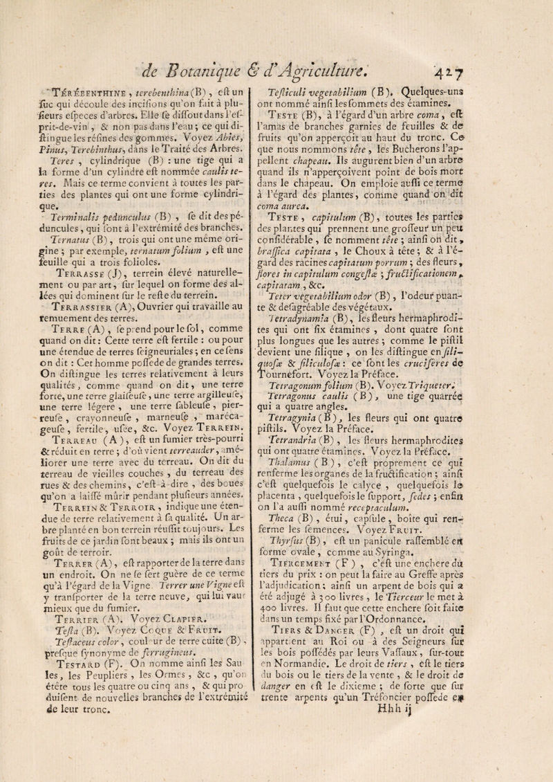 'Térébenthine , terebenthina(B) , eft un jfûc qui découle des incitons qu’on fait à plu- iîeurs efpeces d’arbres. Elle Ce difloutdansl’ef- prit-de-vin , & non pas dans l’eau ; ce qui di- ftingue les réfines des gommes. Voyez Abies, F inus, Terebtnthus, dans le Traité des Arbres. Teres , cylindrique (B) : une tige qui a la forme d’un cylindre eft nommée caulis te¬ res, Mais ce terme convient à toutes les par¬ ties des plantes qui ont une forme cylindri¬ que. Terminait s pedûnculus (B) , fè dit des pé- duncules, qui font à l’extrémité des branches. Ternatus (B) , trois qui ont une meme ori¬ gine ; par exemple., ternatum folium , eft une feuille qui a trois folioles. Terrassé (J), terrein élevé naturelle¬ ment ou par art, fur lequel on forme des al¬ lées qui dominent fur le refte du terrein. Terr assier (A), Ouvrier qui travaille au remuement des terres. Terre(A) , fe prend pour le fol, comme quand on dit: Cette terre eft fertile : ou pour une étendue de terres feigneuriales ; en cefens on dit : Cet homme poffede de grandes terres. On diftïngue les terres relativement à leurs qualités, comme quand on dit, une terre forte, une terre giaifeufè, une terre argilleuie, une terre légère , une terre (ableufe , pier¬ reuse , crayonneufe , marneufe , ^maréca- geufe , fertile, ufee, &c. Voyez Terrein. Terreau ( A ), eft un fumier très-pourri & réduit en terre ; d’où vient terreauder, amé¬ liorer une terre avec du terreau. On dit du terreau de vieilles couches , du terreau des rues & des chemins, c’eft à-dire , des boues qu’on a latfïe mûrir pendant plufteurs années. Terrein & Terroir , indique une éten¬ due de terre relativement à fa qualité. Un ar¬ bre planté en bon terrein réuiïit toujours. Les fruits de ce jardin font beaux ; mais ils ont un goût de terroir. Terrer (A), eft rapporter de la terre dans un endroit. On ne Ce Cert guère de ce terme qu’à l’égard de la Vigne. Terrer une Vigne eft y tranfporter de la terre neuve, quiluivam mieux que du fumier. Terrier (A). Voyez Clapier» T eft a ( B). Voyez Coque & Fruit. Teftaceus cclor, coul ur de terre cuite (B) , prefque fynonyme de ferrugineus. Testard (F). On nomme ainfi les Sau les, les Peupliers , les Ormes , &c , qu’on étête tous les quatre ou cinq ans , & qui pro duifent de nouvelles branches de l'extrémité de leur tronc. Tefticuli vegetahilium (B), Quelques-uns ont nommé ainfi lesfommets des étamines. Teste (B), à l’égard d’un arbre coma , eft: l’amas de branches garnies de feuilles & de fruits qu’on apperçcit au haut du tronc. Ce que nous nommons tête , les Bûcherons l’ap¬ pellent chapeau. Lis augurentbien d’un arbre quand ils n’apperçoivent point de bois mort dans le chapeau. On emploie auffi ce terme à l’égard des plantes, comme quand on dit coma aurca. Teste , capitulum (B), toutes les parties des plantes qui prennent une grofleur un peu confidérable , fe nomment tête ; ainfi ort dit, brajftca capitata , le Choux à tête ; & à l’é¬ gard des racines capitatum porrum ; des heurs, flores in capitulum conge fl æ ; fruCliftcationem * capitatarn , &c, Tetcr vegetabilium odvr (B) , l’odeur puan¬ te & defagréable des végétaux. Tetradynamia (B), les fleurs hermaphrodi¬ tes qui ont fix étamines , dont quatre font plus longues que les autres ; comme le piftil devient une filiqtie , on les diftingue enfili~ quofte & ftliculofæ : ce font les crucifères de Tournèfort. Voyez la Préface. Tetragonum folium (B). VoyezTriqueter» Tetragonus caulis ( B ) , une tige quàrréâ qui a quatre angles. Tetragynia ( B ), les fleurs qui ont quatre piftils. Voyez la Préface. Tetrandria (B) , les fleurs hermaphrodites qui ont quatre étamines. Voyez la Préface. Thalamus ( B ) , c’eft proprement ce qui renferme lesorganes de lafrudification ; ainfi c’eft quelquefois le calyce , quelquefois le placenta , quelquefois le fupport, fedes ; enfin on l’a auffi nommé receptaculum. Theca (B) , étui, capfule, boîte qui ren^ ferme les femences. Voyez Fruit. Thyrfus (B) , eft un panicule raffemblé eit forme ovale, comme au Syringa. Tiérgement (F) , c’eft une ençheredû tiers du prix : on peut la faire au Greffe après l’adjudication; ainfi un arpent de bois qui a été adjugé à 300 livres, le 'Tierceur le met à. 400 livres. Il faut que cette enchère foit faite dans un temps fixé par l’Ordonnance. Tiers & Danger (F) , eft un droit qui appartient au Roi ou à des Seigneurs fut les bois poffédés par leurs Vaffaux, flir-tou£ en Normandie. Le droit de tiers , eft le tiers du bois ou le tiers de la vente , & le droit de danger en eft le dixième ; de forte que fut trente arpents qu’un Tréfoncier poffede e# ühh ij
