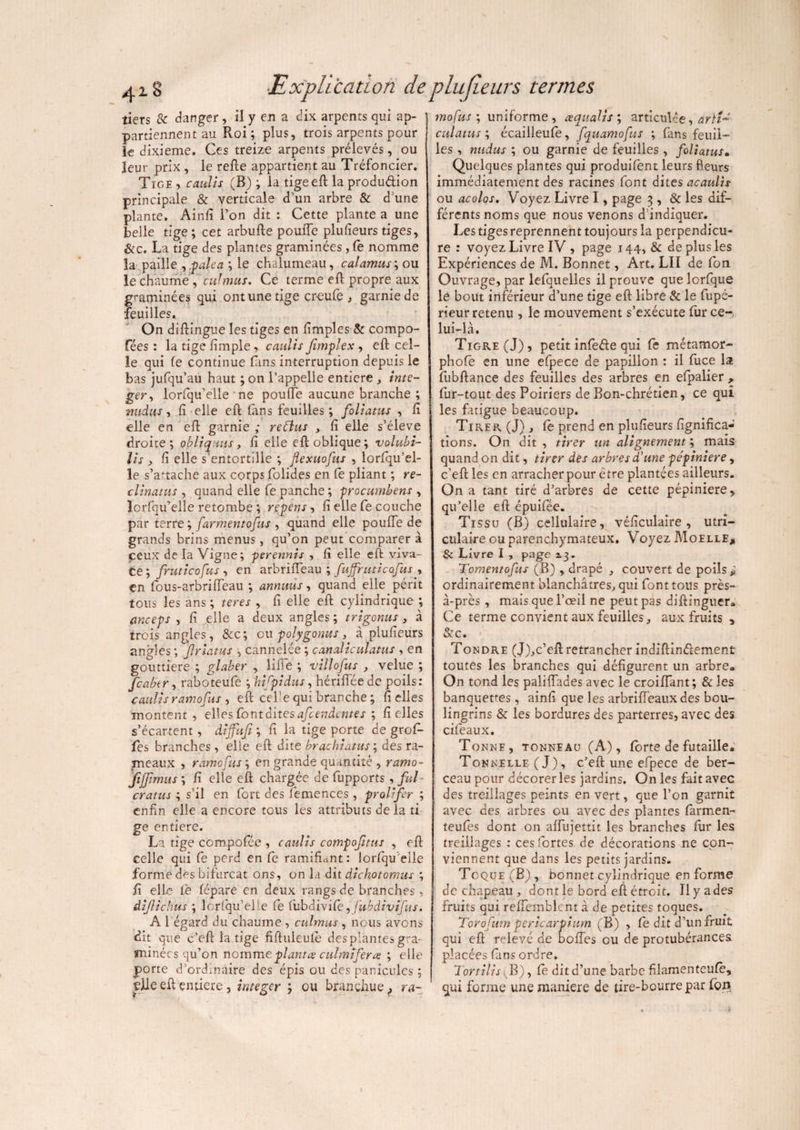 tiers & danger, il y en a dix arpents qui ap¬ partiennent au Roi; plus, trois arpents pour le dixième. Ces treize arpents prélevés, ou leur prix , le relie appartient au Tréfoncier. Tige , caulis (B) ; la tigeefl la produdion principale & verticale d’un arbre & d’une plante. Ainfi l’on dit : Cette plante a une belle tige; cet arbufte pouffe plufieurs tiges, Sic. La tige des plantes graminées, le nomme la paille ypalca ; le chalumeau, calamus; ou le chaume ,' culmus. Ce terme ell propre aux graminées qui ont une tige cr-eufe , garnie de feuilles. On dillingue les tiges en fimples & compo¬ rtées : la tige lîmple, caulis fimplex , ell cel¬ le qui fe continue fins interruption depuis le bas jufqu’au haut ; on l’appelle entière , inte- gery lorfqu’elle ne pouffe aucune branche ; mtdus, li elle ell fans feuilles; foliatus , fi elle en eft: garnie ; reélus , lî elle s’élève droite; obliq.uts, lî elle ell oblique; volubi¬ lis , lî elle s’entortille ; flexuofus , lorfiqu’el- le s’attache aux corps folides en le pliant ; ré¬ clinants , quand elle fe panche ; procumbens , lorfqifelle retombe ; repens, lî elle fe couche par terre ; farmentofus , quand elle pouffe de grands brins menus, qu’on peut comparer à ceux de la Vigne ; perennis , lî elle eft viva¬ ce; fruticofus , en arbriffeau ; fujfriiticofus y en fous-arbriffeau ; annuus, quand elle périt tous les ans ; teres , fi elle ell cylindrique \ anceps , lî elle a deux angles ; trigonus , à trois angles, &c; ou polygonus, à plulîeurs angles ; jlrlams , cannelée ; canaliculatus , en gouttière ; glaber , liffe ; villofus , velue ; feabtr, raboteufe ; hifpidus, hériffée de poils: caulis ramofus , eft cel’e qui branche ; fi elles montent , elles font dites afctndentes ; lî elles s’écartent, diffufi ; lî la tige porte de grofi- fes branches , elle eft dite brachiatus ; des ra¬ meaux , ramofus; en grande quantité , ramo- fijjimus ; lî elle eft chargée de fupports , fui cratus ; s’il en fort des femences, prolifer ; enfin elle a encore tous les attributs delà ti ge entière. La tige compofée , caulis compofitus , eft celle qui fe perd en fe ramifiant: lorfqu’eile forme des bifurcat ons, on la dit dichotomies ; fi elle fie lépare en deux rangs de branches, âijlichus ; lorfqu’elle fe fubdivile yfubàivîfus. A l égard du chaume , culmus , nous avons dit que c’eft la tige fifluleulè des plantes gra¬ minées qu’on nomme plantes culmifer te ; elle porte d’ordinaire des épis ou des panicules ; çfie eft entière , integer ; ou brançhuef ra¬ mofus ; uniforme, œqualis ; articulée, àrïi~ culatus ; écailleufe, fquamofus ; fans feuil¬ les , nudus ; ou garnie de feuilles, foliatus• Quelques plantes qui produifent leurs fleurs immédiatement des racines font dites acaulis ou acolos. Voyez Livre I, page 3 , & les dif- férentsnoms que nous venons d’indiquer. Les tiges reprennent toujours la perpendîcu- re : voyez Livre IV , page 144, & de plus les Expériences de M. Bonnet, Art. LII de fou Ouvrage, par lefquelles il prouve que lorfque le bout inférieur d’une tige eft libre & le fupé- rieur retenu , le mouvement s’exécute fur ce-, lui-là. Tigre (J), petit infeâe qui fe métamor- phofê en une efpece de papillon : il fuce la fubftance des feuilles des arbres en efpalier , fur-tout des Poiriers de Bon-chrétien, ce qui les fatigue beaucoup. Tirer (J) , fe prend en plufieurs lignifica¬ tions. On dit , tirer un alignement ; mais quand on dit, tirer des arbres d'une pépinière, c’eft les en arracher pour è tre plantées ailleurs. On a tant tiré d’arbres de cette pépinière, qu’elle eft épuifée. Tissu (B) cellulaire, véficulaire , utri- culaire ou parenchymateux. Voyez Moelle, & Livre I , page 2.3. Tomentofus (B) , drapé , couvert de poils * ordinairement blanchâtres, qui font tous près- à-près , mais que l’œil ne peut pas diftinguer» Ce terme convient aux feuilles, aux fruits , Sic. Tondre (J),c’eft retrancher indiftin&ement toutes les branches qui défigurent un arbre» On tond les paliffades avec le croiffant; & les banquettes, ainfi que les arbrifteaux des bou¬ lingrins & les bordures des parterres, avec des cifeaux. Tonne, tonneau (A), forte de futaille. Tonnelle (J), c’efl une efpece de ber¬ ceau pour décorer les jardins. On les fait avec des treillages peints en vert, que l’on garnit avec des arbres ou avec des plantes fàrmen- teufes dont on affujettit les branches fur les treillages : ces fortes de décorations ne con¬ viennent que dans les petits jardins. Toque (B) , bonnet cylindrique en forme de chapeau , dont le bord eft étroit. Il y a des fruits qui reffemblent à de petites toques. Torofum pericarpium (B) , fe dit d’un fruit qui efl relevé de boffes ou de protubérances placées fans ordre, Tortilis (B) y fe dit d’une barbe filamenteufè, qui forme une maniéré de tire-bourre par fion