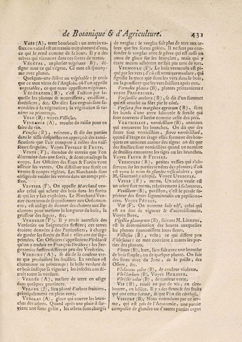 Va$e (A), terre bourbeufè : un terrein va- ïèux ou vafard eft un terrein trop abreuvé d’eau, ce qui le rend comme de îa boue. Il y a des arbres qui viennent dans ces fortes de terres. Végétal , au piurier végétaux ' B ), dé¬ ligne tout ce qui végété. Ce mot eft Synony¬ me avec piante. Quelques-uns difent un vêgétable : je crois que ce mot vient de l’Anglois, où l’on appelle vegetables, ce que nous appelions végétaux. .Végétation (B) , c’eft l’adion par la¬ quelle les plantes fe nourriffent, croiffent, fru&iftenÉ, &c. On dit: Les engrais font fa¬ vorables à la végétation ; la végétation fe ra¬ nime au printemps. Velu (B): voyezVillofus, Vendange (A), récolté du railin pour en faire du vin. Venofus ( B ) , veineux , Ce dit des parties dans le tiffu desquelles on appercoit des rami¬ fications que l’on compare à celles des vaif- féaux fmguins. Voyez Feuille & Fruit. Vente (F), étendue de terrein que l’on détermine dans une forêt, & dont on adjuge la coupe. Les Officiers des Eaux & Forêts vont sifeoir les ventes. On diftribue une forêt en Ventes & coupes réglées. Les Marchands font obligés de vuider les ventes dans un temps pré¬ fixe. Ventïer (F). On appelle Marchand ven- tier celui qui acheté des bois dans les forêts & qui les y fait exploiter. Le Marchand Ven- tier étant tenu de fe conformer aux Ordonnan¬ ces , eft obligé de donner des chaînes aux Bû¬ cherons pour mefurer la longueur du bois, la groffeur des fagots, &c. Verderie(F). Il y «voit autrefois des Verderies ou Seigneuries fieffées; ces terres étoient données à des Particuliers, à charge de garder les forêts du Roi : elles ont été (im¬ primées. Ces Officiers s'appelloien t Viridarit qu’on a traduit en François Verdiers : les Ser- genterles fieffées différent peu des Verderies. Verdure ( A ) , fe dit de la couleur ver¬ te que produifent les feuilles. La verdure eft charmante au printemps : la belle verdure de ce bois indique (à vigueur ; les infedes ont dé¬ truit toute la verdure. Vergée (A), mefure de terre en u(àge dans quelques provinces. Verger (J), lieu planté d’arbres fruitiers, principalement en plein vent. Verglas (A) , glace qui couvre les bran¬ ches des arbres. Quand après une pluie il fur - ÿient une forte gelée , les arbres (ont chargés de verglas : le verglas fait plus de tort aux ar¬ bres que'les fortes gelées. Il ne faut pas con¬ fondre le verglas avec le givre qui eft auftî un amas de glace fur les branches, mais qui y étant moins adhérent ne fait pas tant de tort. Vermoulu (F). Le bois vermoulu eft pi¬ qué par les vers; d’cù eft venu vermoulure , qui fignifie la trace que font les vers dansle bois, ou la pouftiere que les vers laiftent après eux.. Vernales planta; (B) ,. plantes printanières : voyez Printanier. Verfatilis anthera (B) , fe dit d’un fommet qui eft attaché au filet par ie coté. ■ Ver fur a Jive margines agrorum ( B ) , font les bords d’une terre labourée & fertile qui font couverts d’herbe comme celle des prés. Vérticilles , verticillum (B), anneaux qui entourent les branches. On dit que des fleurs font verticillées , flores verticillati, quand d’étage en étage elles forment des bou¬ quets en anneaux autour des tiges: on dit que des feuilles font verticillées quand un nombre de feuilles entourent les tiges ou les branches. Voyez Fleur & Feuille. Vésicules ( B) , petites veffies qui s’ob- (ervent fur les parties tendres des plantes ; d’où, eft venu le nom de glandes véficulaires , que M. Guettard a adopté. Voyez Utricule. Veule (F) , menu. Un arbre veule eft un arbre fort menu, relativement à (a hauteur. Vexillum* (B) , pavillon, c’eft le pétale fu- périeur des fleurs légumineufès ou papiliona- cées. Voyez Pétale. Vif (F). On nomme bois vif, celui qui eft en état de vigueur & d’accroifTement. Voyez Bois. Vigilia plant arum (B), fuivam M, Linnæus, eft la détermination des heures auxquelles les plantes épanouiflent leurs fleurs. Villofus (B) , velu; ce qui différé peu déhirfutus : ce mot convient à toutes les par¬ ties des plantes. Vimen (B), hart, lien fait avec une branche de bois Toupie, ou de quelque plante. On fait des liens avec du Jonc , de la paille, des Ofiers, &c. Violaceus color (B), de couleur violette. Viridarium (B), Voyez Herbier. Viridis color (B) , de couleur verte. Vis (B), roulé en pas de vis, en tire¬ bourre , en hélice. Il y a des fleurs & des fruits qui ont cette forme, & que l’on dit cirrhofi. Viscere (B). Nous entendons par ce ter¬ me , qui eft pris de l’Anatomie , une partie compofée de glandes ou d’autres parties orga-i