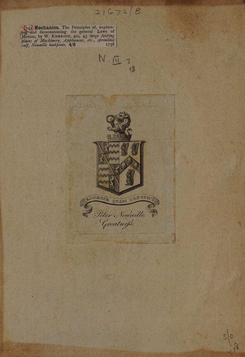 Ay ge a ye Seth . ‘ - &lt;¢n a Anpwand demonstrating the general Laws of oe dT Se Motion, by W. EMERSON, 4to, 43 /Jarge folding , eae . Jates of Machinery, Appliances, etc., sprinkled eae calf, Nouaille bookplate, 4/6 1758 . SR ae x ay oe : ; OT aR See ee $A rept 4 . ‘ 3 ot Oy Rp ‘ s in Rive 5 CY SSAA : * + , : &gt;; i HH) iA : e be y ee Ze Neguile ee ; e be: Udy | ; C1 a ew ? } / Zz ‘ ‘he Pei five cd, sé pea ; 2 gto tag Gas Y 4 es “eas Sani Ee Tan ee 5 + saab ghee) memset 4 x ™ * Se c &amp; ; = - a hE Bs oe i shied, eo &lt;&amp; sf 4 ip th es at ? v Ait. v9 aa ee J ; : 3 Z * 4 : Nn me a B \ r =