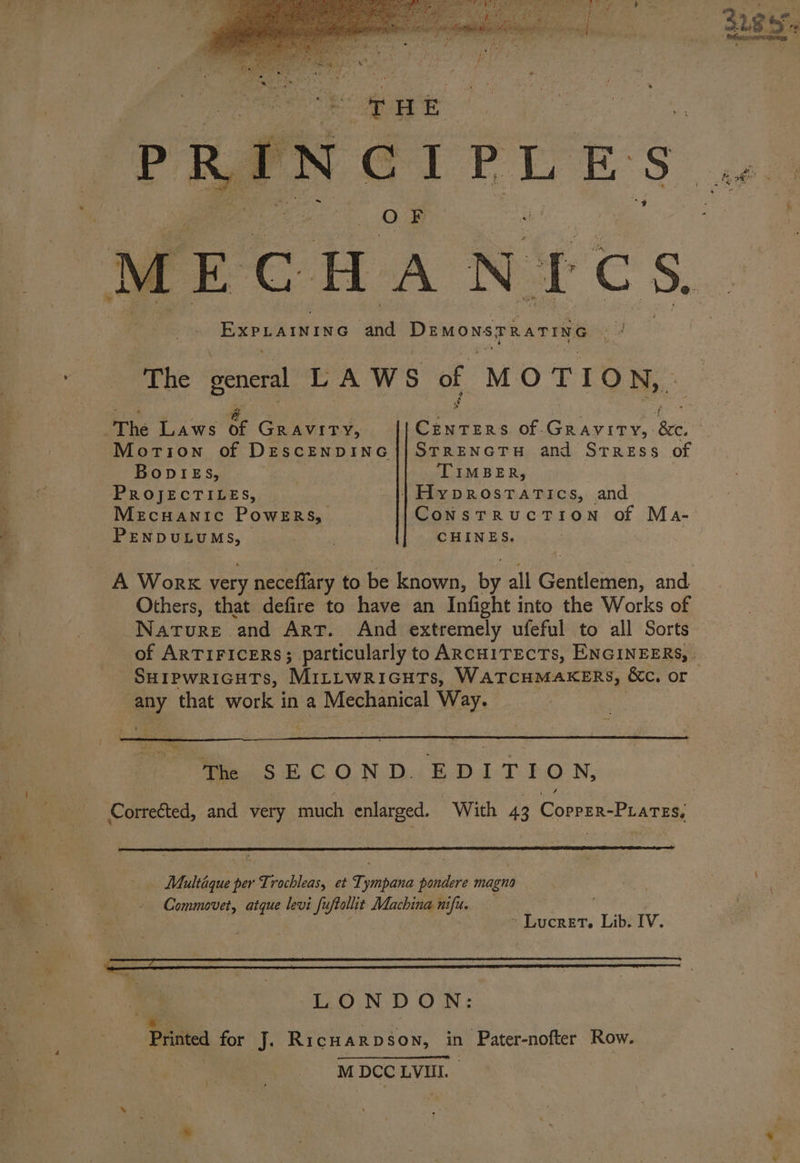 PPE s OF ECHANICS, EXPLAINING and Demonspaariye The general LAWS of MOTION, ‘The Laws &amp; GRAVITY, ieee of - ee ‘ec, 3 Morion of DESCENDING STRENGTH and SrrREss of BODIES, ‘TIMBER, PROJECTILES, © || Hyprostatics, and Mecuanic PowERs, _ ConstrucTion of Ma- PENDULUMS, } | | CHINES. Narore and Art. And extremely ufeful to all Sorts SuHipwricuts, MILLWRIGHTs, WATCHMAKERS, &amp;e. or ay that work in a Mechanical Way. Yi s : COND. EDITION, Multaque per Trochleas, et Tympana pondere magna - Commovet, atque levi fuftalht Machina nifu. ; : LONDON: Printed for J. RicHARDSoN, in Pater-nofter Row. M Shes LVII. oat