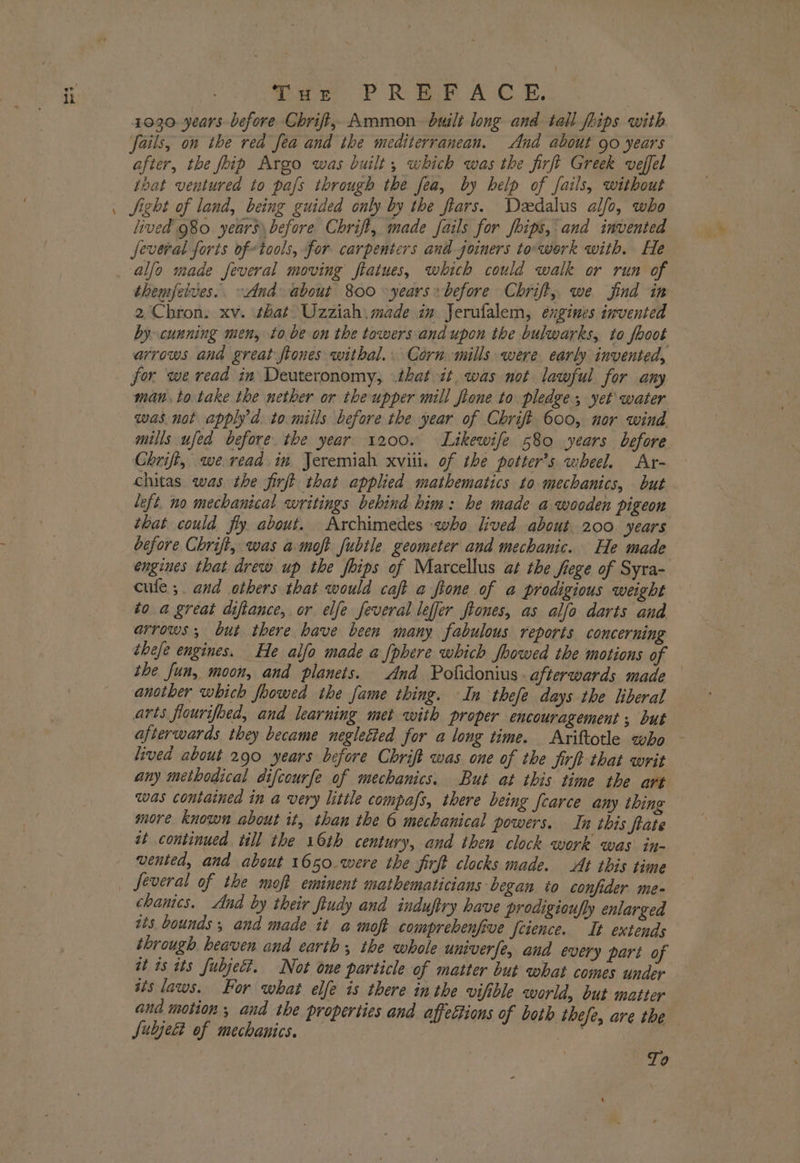 \ iu PR we We RB, 1030 years before Chrift, Ammon built long and tall fhips with after, the foip Argo was built, which was the firft Greek veffel that ventured to pafs through the fea, by help of fails, without Sight of land, being guided only by the fiars. Dedalus alfo, who lived 980 years before Chrift, made fails for fips, and invented several forts oftools, for carpenters and joiners to-werk with. He alfo made feveral moving ftaiues, which could walk or run of themjelves.. And about 800 years» before Chrift,, we jind in 2 Chron. xv. that Uzziah. made in Jerufalem, engines invented by cunning men, to be on the towers andupon the bulwarks, to fooot arrows and great ftones withal.. Corn mills were early invented, for we read in Deuteronomy, that it, was not lawful for any man. to take the nether or the upper mill fione to pledge yet\ water was not apply’d. to mills before the year of Chrift 600, nor wind mills ufed before. the year 1200. Likewife 580 years before Chrift, we read in Jeremiah xviii. of the potter’s wheel. Ar- chitas was the firft that applied mathematics to mechanics, but left. no mechanical writings behind him: he made a wooden pigeon that could fly about. Archimedes who lived about. 200 years before Chrift, was a moft fubtle geometer and mechanic. He made engines that drew up the foips of Marcellus at the fiege of Syra- cule; and others that would caft a fione of a prodigious weight arrows, but there have been many fabulous reports concerning thefe engines. He alfo made a {phere which foowed the motions of the fun, moon, and planets. And Pofidonius afterwards made another which foowed the fame thing. In thefe days the liberal arts flourifoed, and learning met with proper encouragement, but afterwards they became negletied for a long time. Ariftotle who - lived about 290 years before Chrift was one of the firft that writ any methodical difcourfe of mechanics. But at this time the art was contained in a very little compafs, there being fcarce any thing more known about it, than the 6 mechanical powers. In this fate at continued till the 16th century, and then clock work was in- vented, and about 1650 were the firft clocks made. At this time Several of the moft eminent mathematicians began to confider me- chanics. And by their ftudy and induftry have prodigioufly enlarged its bounds ; and made it a moft comprehenfive Jctence. It extends through heaven and earth ; the whole univerfe, and every part of it 18 tts fubject. Not one particle of matter but what comes under ais laws. For what elfe is there inthe vifible world, but matter and motion , and the properties and affeétions of both thefe, are the Subject of mechanics. ; ff To