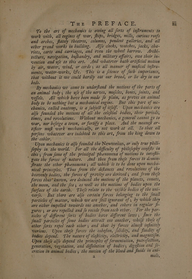 Thr Pde E PVALG-E. Jo the art of mechanics is owing all forts of infiruments to work with, all engines of war, fhips, bridges, mills, curious roofs and arches, ftately theatres, columns, pendent galleries, and all other grand works in building. Alfo clocks, watches, jacks, cha- riots, carts and carriages, and even the wheel barrow. Archi- tefture, navigation, hufbandry, and military affairs, owe their in- vention and ufe to this art. And whatever bath artificial motion by air, water, wind, or cords; as all manner of mufical infiru- ments, water-works, Fc. This is a feience of fuch importance, that without it we could hardly eat our bread, or he dry in our beds. | | By mechanics we come to underftand the motions of the parts of an animal body, the ufe of the nerves, mufcles, bones, joints, and veffels. All which have been made fo plain, as proves an animal body to be nothing but a mechanical engine: But this part of me- chanics, called anatomy, is a fubject of itfelf. Upon mechanics are alfo founded the motions of all the celeftial bodies, their periods, times, and revolutions. Waithout mechanics, a general cannot go to war, nor befeige a town, or fortify a place. And the meaneft ar- tificer muft work mechanically, or not work at all. So that all * ~ Upon mechanics is alfo founded the Newtonian, or only true phili- fophy in the world. For all the difficulty of philefophy confifts in this ; from fome of the principal phenomena of motions to invefti- gate the forces of nature. And then from thefe forces to demon- nical principles. Thus from the diftances and revolutions of the heavenly bodies, the forces of gravity are derived ; and from thefe forces thus known, are deduced the motions of the planets, comets, the moon, and the fea; as well as the motions of bodies upon the furface of the earth. Thefe relate to the vifible bodies of the uni- verfe. But there are alfo certain forces belonging to the fmall particles of matter, which we are frill ignorant of 5 by which they ticles of different forts of bodies have different laws ; Jince the other forts repel each other, and that by forces almoft infinitely warious, Upon thefe forces the cobefion, folidity, and fiuidity of bodies depend. The nature of elafticity, electricity, and magnetifm. Upon thefe alfo depend the principles of fermentation, putrefaction, generation, vegetation, and diffolution of bodies, digestion and fe-