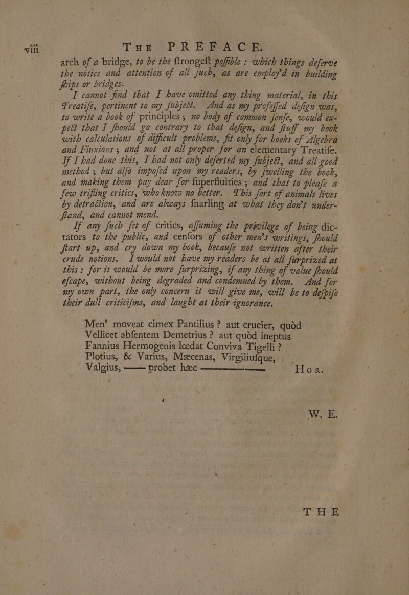 the notice and attention of all juch, as are employ’d in building foips or bridges. i I cannot find that I have omitted any thing material, in this Treatife, pertinent to my fubject. And as my profeffed defign was, to write a book of principles; no body of common fenfe, would ex- pect that I fhould go contrary to that defign, and fiuff my book with calculations of dificult problems, fit only for books of Algebra and Fluxions ; and not at all proper for an elementary Treatife. If I had done this, I had not only deferted my fubject, and all good method ; but alfo impofed upon my readers, by fwelling the book, and making them pay dear for fuperfluities ; and that to pleafe a few trifling critics, who know no better. This fort of animals lives by detrattion, and are always {narling at what they don’t under- fiand, and cannot mend. | : . If any fuch fet of critics, affuming the privilege of being dic- tators to the public, and cenfors of other men’s writings, foould crude notions. I would not have my readers be at all furprized at this: for it would be more furprizing, if any thing of value foould efcape, without being degraded and condemned by them. And for my own part, the only concern it will give me, will be to de/pife their dull criticifms, and laught at their ignorance. Men’ moveat cimex Pantilius? aut crucier, quod Vellicet abfentem Demetrius ? aut quéd ineptus Fannius Hermogenis loedat Conviva Tigelli ? Plotius, &amp; Varius, Mzcenas, Virgiliufque, -. Valgius, probet hzec et eee ‘Hor.