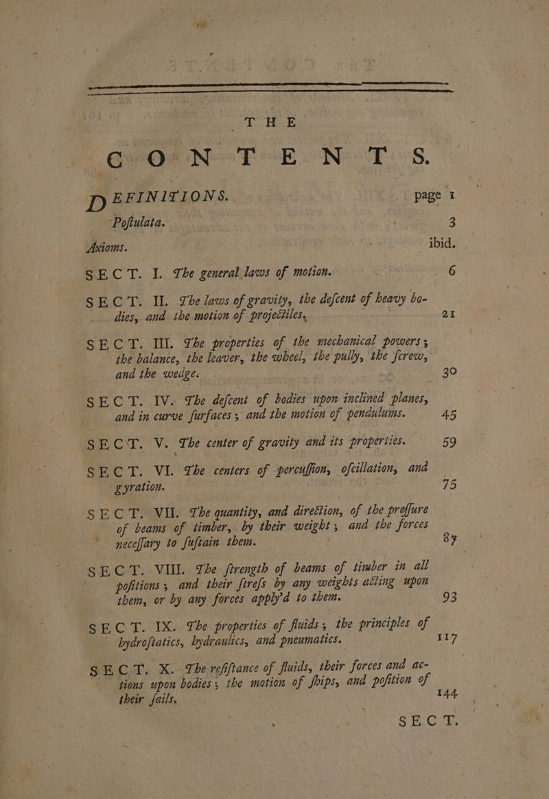 WE: OOr Nee FOB o Neat SS. Poftulata. ea atc NO 3 _ Axioms. | : ewe ibid. SECT. I. Lhe general laws of motion. Ms 6 SECT. IIL. The laws of gravity, the defcent of heavy bo- dies, and the motion of projectiles, abit 21 i il OL Ill. The properties of the mechanical powers ; the balance, the leaver, the wheel, the pully, the fcrew, and the wedge. 30, SCL. .1Ve Tbe decent of bodies upon inclined planes, and in curve surfaces 3 and the motion of pendulums. 45 SECT. V. The center of gravity and its properties. 59 SECT. VI. The centers of : percufiion, ofcillation, and gyration. oe SECT. VII. The quantity, and direétion, of the prefure of beams of timber, by their weight ; and the forces necefary to fuftain them. ae 8F 8 EC T. VII. The firength of beams of timber in all -pofitions , and their firefs by any weights ating upon them, or by any forces apply’d to them. 93 SECT. IX. The properties of fluids . the principles of bydroftatics, hydraulics, and pneumatics. | 117 SECT. X. The reffiance of fluids, their forces and ac- tions upon bodies; the motion of foips, and pofition of their fails, — ; | 144 Pe Cul