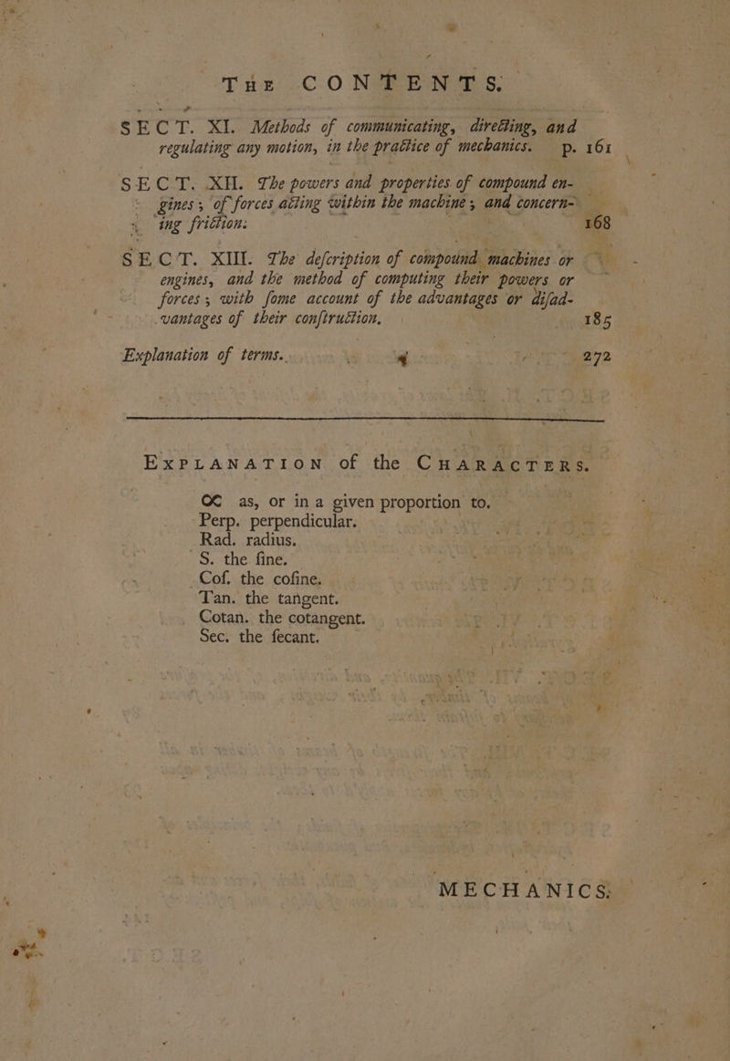 fi THz CONTENTS, S E C Te ks Methods of communicating, directing, and regulating any motion, in the prattice of mechanics. pp. 161 S E CT. XU. The powers and properties of compound en- kines; of ‘forces atting within the machine , and concern= : = ing frittion: : 168 SECT. XIII. The Piribion of sobs Biber on Oe engines, and the method of computing their powers or ge forces; with fome account of the advantages or difad- vantages of their conftruction, decd Be Explanation of terms... 4 Pl pie gp ExPLANATION of the CHARACTERS. C€ as, or ina given prepetned to. Perp. perpendicular. | Rad. radius. ~§. the fine. _Cof. the cofine. Tan. the tangent. Cotan. the cotangent. Sec. the fecant. MECHANICS: