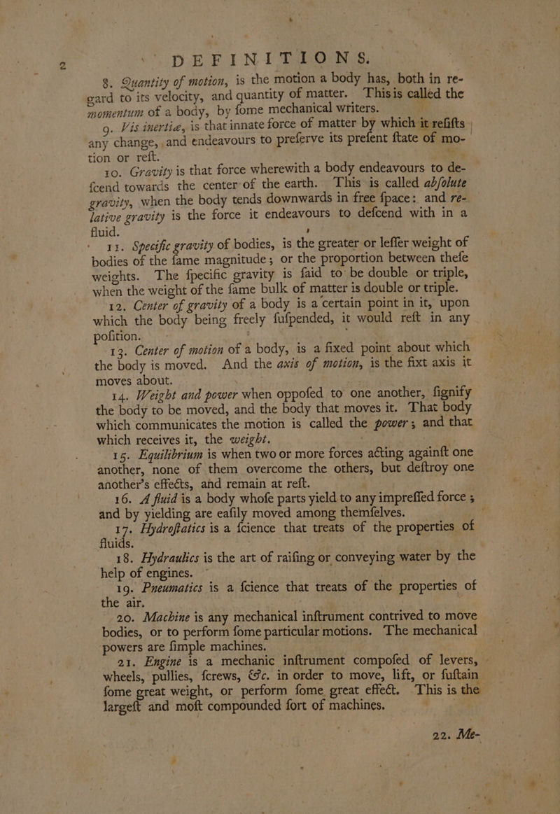 a iN DEFINITIONS. 8. Quantity of motion, is the motion a body has, both in re- gard to its velocity, and quantity of matter. | Thisis called the momentum of a body, by fome mechanical writers. g. Vis inertia, is that innate force of matter by which it refifts | any change, and endeavours to preferve its prefent ftate of mo-_ tion or reft. 3 cae 10. Gravity is that force wherewith a body endeavours to de- f{cend towards the center of the earth. This is called ab/olute gravity, when the body tends downwards in free fpace: and re-. — lative gravity is the force it endeavours to defcend with in a fluid. ' a ith 11. Specific gravity of bodies, is the greater or lefler weight of bodies of the fame magnitude; or the proportion between thefe weights. The fpecific gravity is faid to be double or triple, when the weight of the fame bulk of matter is double or triple. 12. Center of gravity of a body is a certain point in it, upon which the body being freely fufpended, it would reft in any pofition. AT. 13. Center of motion of a body, is a fixed point about which the body is moved. And the axis of motion, is the fixt axis it moves about. . rh | 14. Weight and power when oppofed to one another, fignify the body to be moved, and the body that moves it. That body which communicates the motion is called the power; and that which receives it, the weight. | Aa 15. Equilibrium is when two or more forces acting again{t one another, none of them overcome the others, but deftroy one another’s effects, and remain at reft. 16. A fluid is a body whofe parts yield to any imprefled force ; and by yielding are eafily moved among themfelves. nt ; 17. Hydroftatics is a {cience that treats of the properties of fluids. Ms 3 ; 7 18. Hydraulics is the art of raifing or conveying water by the help of engines. | i 19. Pneumatics is a {cience that treats of the properties of the air. | | ae 20. Machine is any mechanical inftrument contrived to move bodies, or to perform fome particular motions. The mechanical ‘powers are fimple machines. | 21. Engine is a mechanic inftrument compofed of levers, — wheels, pullies, fcrews, %c. in order to move, lift, or fuftain - fome great weight, or perform fome great effect. This is the Jargeft and moft compounded fort of machines. | 22. Me-