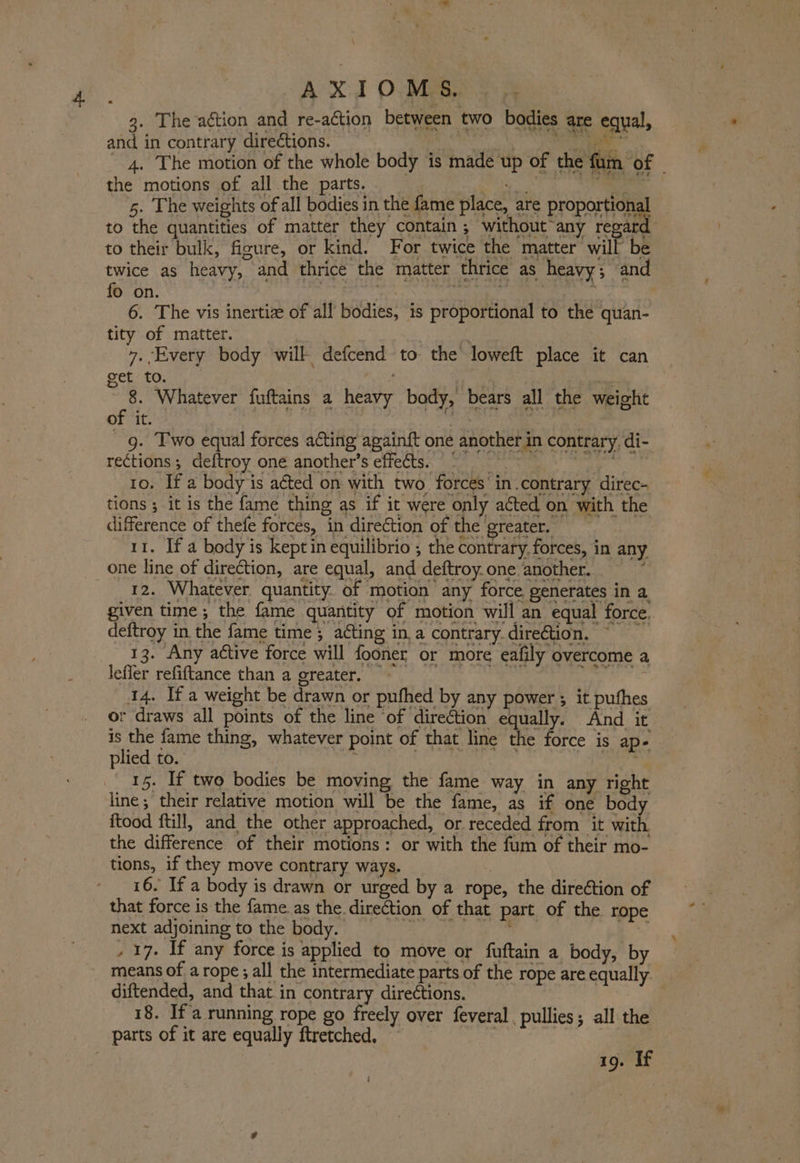 4. \ _ 3. The aétion and re-action between two bodies are equal, and in contrary directions. sb Nas okie, aan 4. The motion of the whole body is made up of the fum of the motions of all the parts. ‘eat Ik 5. The weights of all bodies in the fame place, are proportional to the quantities of matter they contain; without any regard to their bulk, figure, or kind. For twice the matter will be twice as heavy, and thrice the matter thrice as heavy; and fo on. | To). Lee tee  6. The vis inertize of all bodies, is proportional to the quan- tity of matter. 7 7. Every body will defcend to the loweft place it can get to. 7 . 8. Whatever fuftains a heavy bady, bears all the weight of it. ibe 2 | - g. Fwo equal forces acting again{t one another in contrary. di- rections ; deftroy one another’s effects. = fe a 10. If a body is a¢ted on with two. forces’ in.contrary direc-_ tions ; it is the fame thing as if it were only acted on with the difference of thefe forces, in direction of the greater. 11. If a body is kept in equilibrio ; the contrary, forces, in any one line of direction, are equal, and deftroy.one another, =” 12. Whatever quantity of motion any force generates in a given time; the fame quantity of motion will an equal force. deftroy in the fame time; acting in, a contrary. direction. | 13. Any active force will fooner or more eafily overcome a lefler refiftance than a greater, . 14. Ifa weight be drawn or pufhed by any power ; it puthes or draws all points of the line of direction equally. And it is the fame thing, whatever point of that line the force is ape. plied to. re | | is 15. If twe bodies be moving the fame way in any right line ; their relative motion will be the fame, as if one body itood ftill, and the other approached, or receded from it with the difference of their motions: or with the fum of their mo- tions, if they move contrary ways. 16. If a body is drawn or urged by a rope, the direction of that force is the fame. as the. direction of that part of the rope next adjoining to the body. , 17. If any force is applied to move or fuftain a body, by means of a rope ; all the intermediate parts of the rope are equally diftended, and that in contrary directions. 18. If a running rope go freely over feveral , pullies; all the 19. If