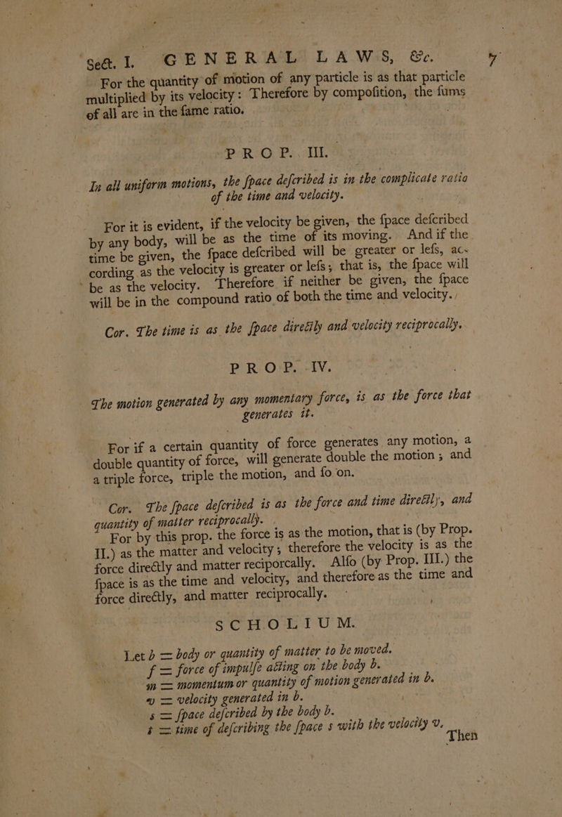 \ ‘say, GENE RIAL LAWS, &amp;e. For the quantity of motion of any particle is as that particle multiplied by its velocity : Therefore by compofition, the fums of all are in the fame ratio. aie . Pee oP ROO PY oT In all uniform motions, the {pace defcribed is in the complicate ratio | of the time and velocity. | | For it is evident, if the velocity be given, the {pace defcribed by any body, will be as the time of its moving. And if the time be given, the fpace defcribed will be greater or lefs, ac- cording as the velocity is greater or lefs; that is, the fpace will ~ be as the velocity. ‘Therefore if neither be given, the {pace will be in the compound ratio of both the time and velocity. Cor. The time is as the {pace direéily and velocity reciprocally, PROP. -IV. - £he motion generated by any momentary force, is as the force that , generates tt. For if a certain quantity of force generates any motion, 2 double quantity of force, will generate double the motion ; and a triple force, triple the motion, and fo on. , Cor. The fpace deferibed is as the force and time direétil)’, and quantity of matter reciprocally. 7 Seideh For by this prop. the force is as the motion, that is (by Prop. II.) as the matter and velocity ; therefore the velocity is as the force directly and matter reciporcally. Alfo (by Prop. III.) the fpace is as the time and velocity, and therefore as the time and force diretly, and matter reciprocally. rh sSCHOLIUM. Yet b = dody or quantity of matter to be moved. f = force of impulfe atting on the body b. | ‘jn = momentum or quantity of motion generated in d. ~ = velocity generated in b. | uke s = fpace defcribed by the body b. en